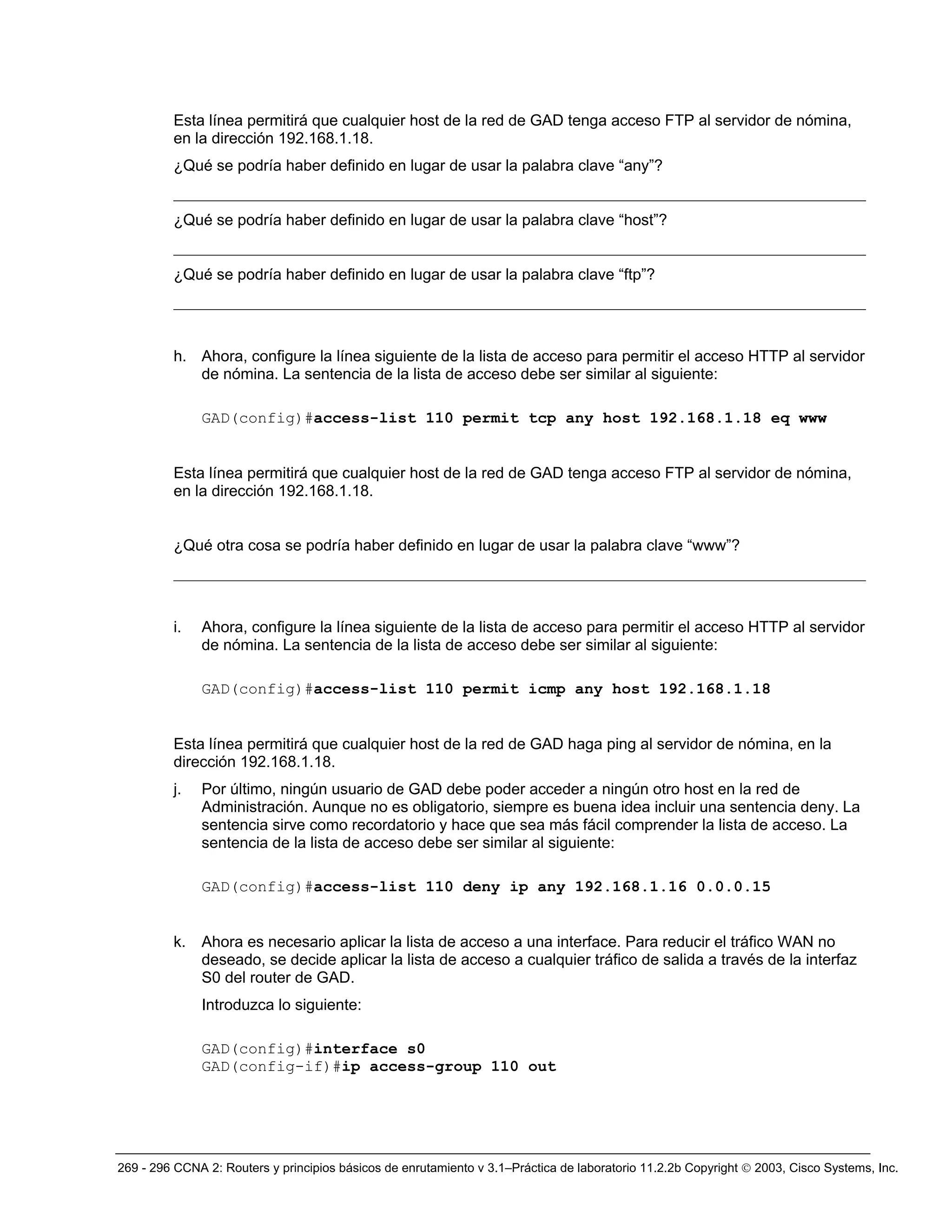 269 - 296 CCNA 2: Routers y principios básicos de enrutamiento v 3.1–Práctica de laboratorio 11.2.2b Copyright © 2003, Cisco Systems, Inc.
Esta línea permitirá que cualquier host de la red de GAD tenga acceso FTP al servidor de nómina,
en la dirección 192.168.1.18.
¿Qué se podría haber definido en lugar de usar la palabra clave “any”?
_________________________________________________________________________________________
¿Qué se podría haber definido en lugar de usar la palabra clave “host”?
_________________________________________________________________________________________
¿Qué se podría haber definido en lugar de usar la palabra clave “ftp”?
_________________________________________________________________________________________
h. Ahora, configure la línea siguiente de la lista de acceso para permitir el acceso HTTP al servidor
de nómina. La sentencia de la lista de acceso debe ser similar al siguiente:
GAD(config)#access-list 110 permit tcp any host 192.168.1.18 eq www
Esta línea permitirá que cualquier host de la red de GAD tenga acceso FTP al servidor de nómina,
en la dirección 192.168.1.18.
¿Qué otra cosa se podría haber definido en lugar de usar la palabra clave “www”?
_________________________________________________________________________________________
i. Ahora, configure la línea siguiente de la lista de acceso para permitir el acceso HTTP al servidor
de nómina. La sentencia de la lista de acceso debe ser similar al siguiente:
GAD(config)#access-list 110 permit icmp any host 192.168.1.18
Esta línea permitirá que cualquier host de la red de GAD haga ping al servidor de nómina, en la
dirección 192.168.1.18.
j. Por último, ningún usuario de GAD debe poder acceder a ningún otro host en la red de
Administración. Aunque no es obligatorio, siempre es buena idea incluir una sentencia deny. La
sentencia sirve como recordatorio y hace que sea más fácil comprender la lista de acceso. La
sentencia de la lista de acceso debe ser similar al siguiente:
GAD(config)#access-list 110 deny ip any 192.168.1.16 0.0.0.15
k. Ahora es necesario aplicar la lista de acceso a una interface. Para reducir el tráfico WAN no
deseado, se decide aplicar la lista de acceso a cualquier tráfico de salida a través de la interfaz
S0 del router de GAD.
Introduzca lo siguiente:
GAD(config)#interface s0
GAD(config-if)#ip access-group 110 out
 