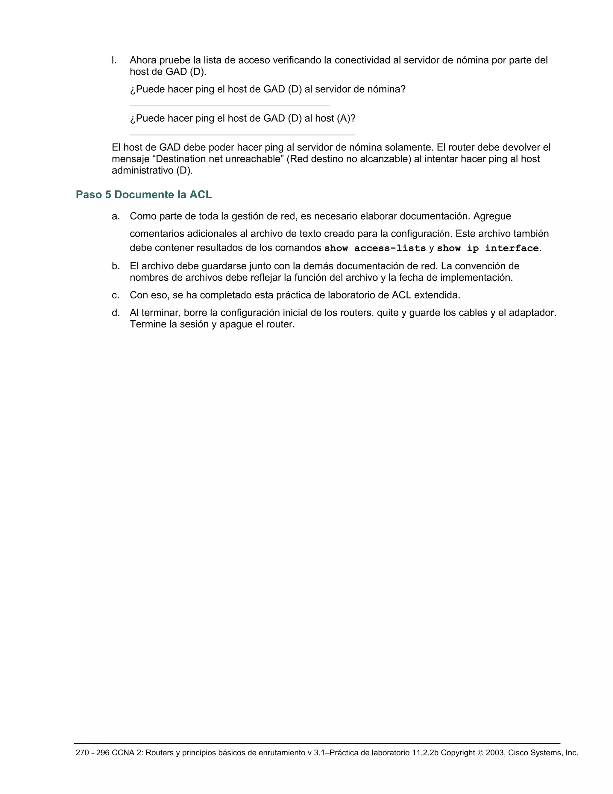 270 - 296 CCNA 2: Routers y principios básicos de enrutamiento v 3.1–Práctica de laboratorio 11.2.2b Copyright © 2003, Cisco Systems, Inc.
l. Ahora pruebe la lista de acceso verificando la conectividad al servidor de nómina por parte del
host de GAD (D).
¿Puede hacer ping el host de GAD (D) al servidor de nómina?
________________________________________
¿Puede hacer ping el host de GAD (D) al host (A)?
_____________________________________________
El host de GAD debe poder hacer ping al servidor de nómina solamente. El router debe devolver el
mensaje “Destination net unreachable” (Red destino no alcanzable) al intentar hacer ping al host
administrativo (D).
Paso 5 Documente la ACL
a. Como parte de toda la gestión de red, es necesario elaborar documentación. Agregue
comentarios adicionales al archivo de texto creado para la configuración. Este archivo también
debe contener resultados de los comandos show access-lists y show ip interface.
b. El archivo debe guardarse junto con la demás documentación de red. La convención de
nombres de archivos debe reflejar la función del archivo y la fecha de implementación.
c. Con eso, se ha completado esta práctica de laboratorio de ACL extendida.
d. Al terminar, borre la configuración inicial de los routers, quite y guarde los cables y el adaptador.
Termine la sesión y apague el router.
 