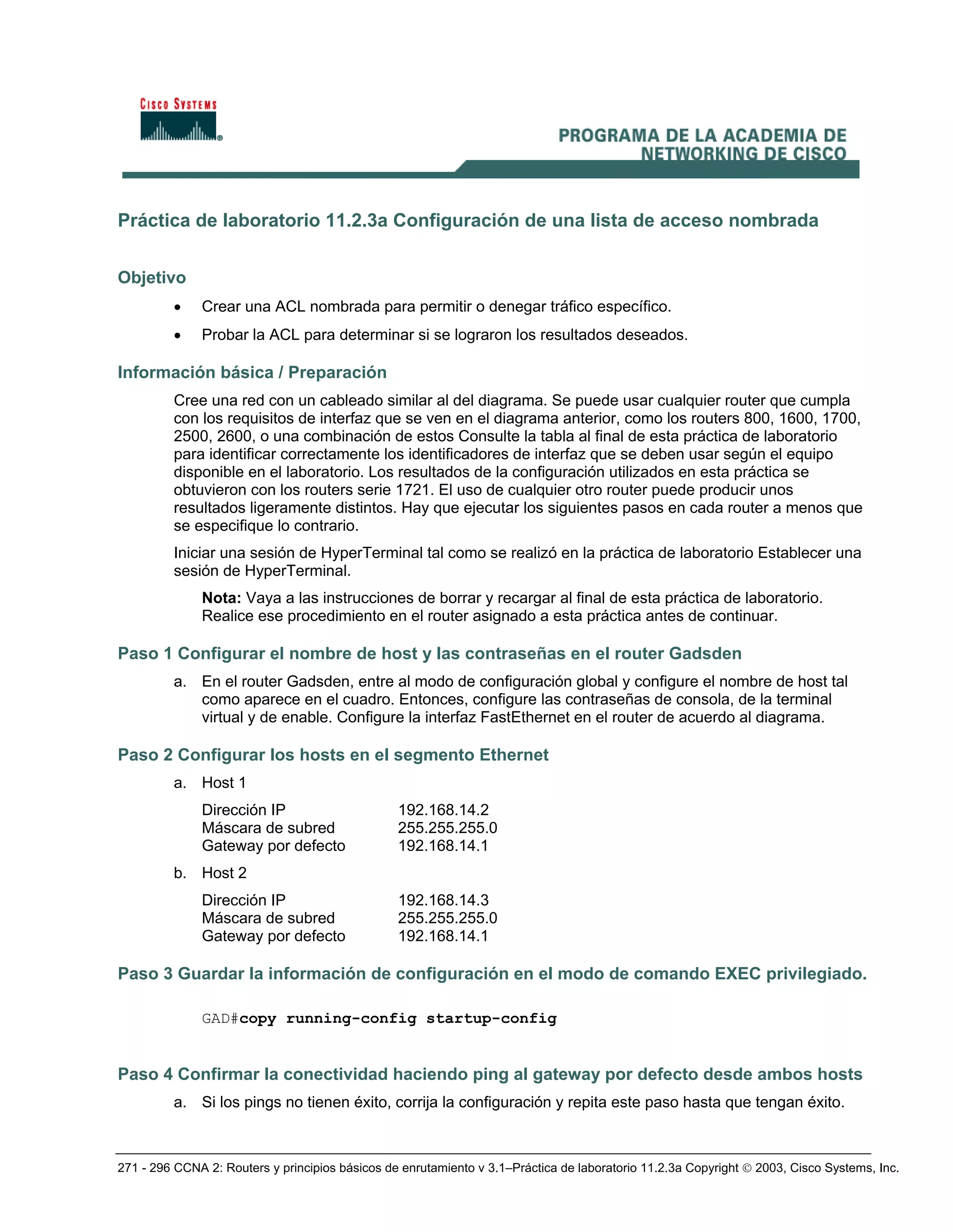 271 - 296 CCNA 2: Routers y principios básicos de enrutamiento v 3.1–Práctica de laboratorio 11.2.3a Copyright © 2003, Cisco Systems, Inc.
Práctica de laboratorio 11.2.3a Configuración de una lista de acceso nombrada
Objetivo
• Crear una ACL nombrada para permitir o denegar tráfico específico.
• Probar la ACL para determinar si se lograron los resultados deseados.
Información básica / Preparación
Cree una red con un cableado similar al del diagrama. Se puede usar cualquier router que cumpla
con los requisitos de interfaz que se ven en el diagrama anterior, como los routers 800, 1600, 1700,
2500, 2600, o una combinación de estos Consulte la tabla al final de esta práctica de laboratorio
para identificar correctamente los identificadores de interfaz que se deben usar según el equipo
disponible en el laboratorio. Los resultados de la configuración utilizados en esta práctica se
obtuvieron con los routers serie 1721. El uso de cualquier otro router puede producir unos
resultados ligeramente distintos. Hay que ejecutar los siguientes pasos en cada router a menos que
se especifique lo contrario.
Iniciar una sesión de HyperTerminal tal como se realizó en la práctica de laboratorio Establecer una
sesión de HyperTerminal.
Nota: Vaya a las instrucciones de borrar y recargar al final de esta práctica de laboratorio.
Realice ese procedimiento en el router asignado a esta práctica antes de continuar.
Paso 1 Configurar el nombre de host y las contraseñas en el router Gadsden
a. En el router Gadsden, entre al modo de configuración global y configure el nombre de host tal
como aparece en el cuadro. Entonces, configure las contraseñas de consola, de la terminal
virtual y de enable. Configure la interfaz FastEthernet en el router de acuerdo al diagrama.
Paso 2 Configurar los hosts en el segmento Ethernet
a. Host 1
Dirección IP 192.168.14.2
Máscara de subred 255.255.255.0
Gateway por defecto 192.168.14.1
b. Host 2
Dirección IP 192.168.14.3
Máscara de subred 255.255.255.0
Gateway por defecto 192.168.14.1
Paso 3 Guardar la información de configuración en el modo de comando EXEC privilegiado.
GAD#copy running-config startup-config
Paso 4 Confirmar la conectividad haciendo ping al gateway por defecto desde ambos hosts
a. Si los pings no tienen éxito, corrija la configuración y repita este paso hasta que tengan éxito.
 