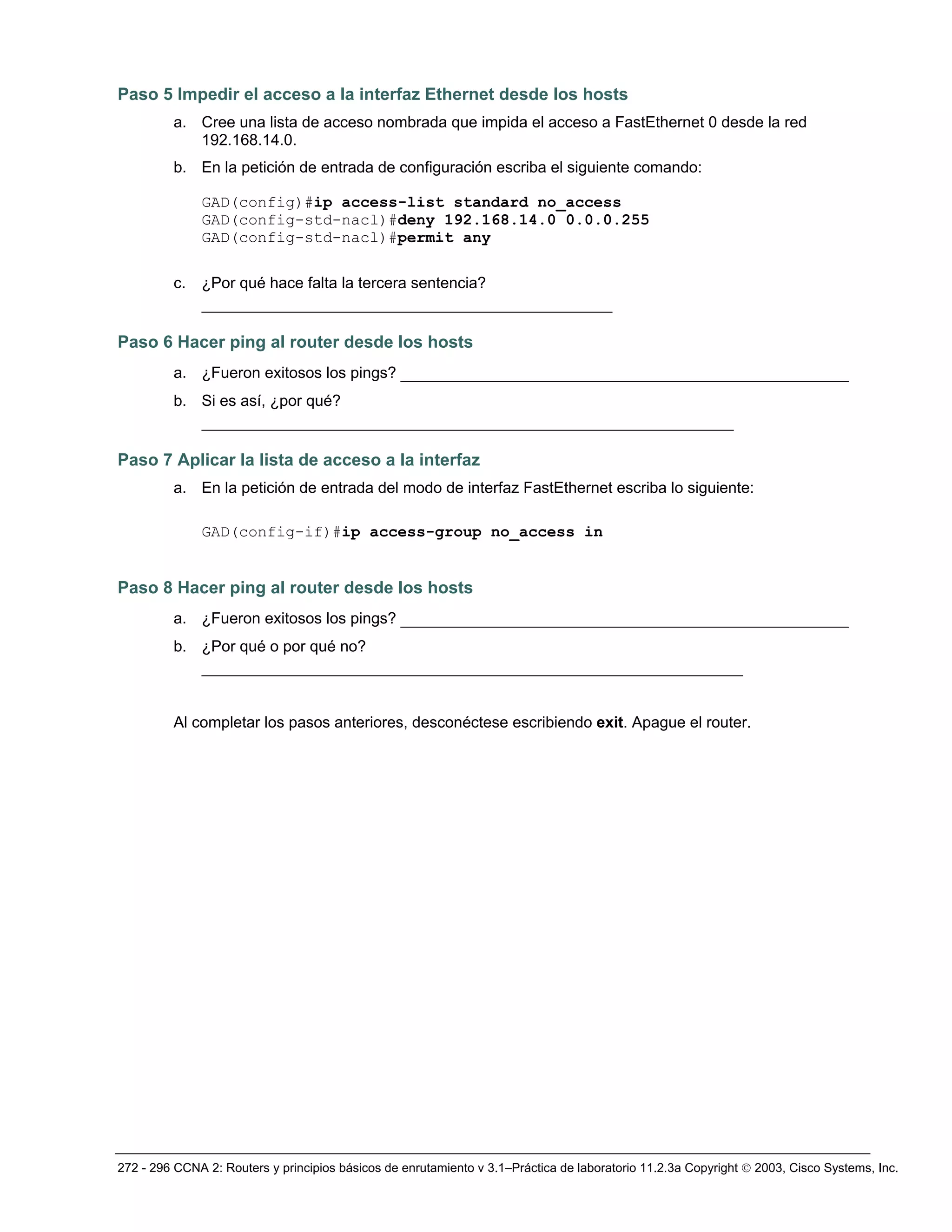 272 - 296 CCNA 2: Routers y principios básicos de enrutamiento v 3.1–Práctica de laboratorio 11.2.3a Copyright © 2003, Cisco Systems, Inc.
Paso 5 Impedir el acceso a la interfaz Ethernet desde los hosts
a. Cree una lista de acceso nombrada que impida el acceso a FastEthernet 0 desde la red
192.168.14.0.
b. En la petición de entrada de configuración escriba el siguiente comando:
GAD(config)#ip access-list standard no_access
GAD(config-std-nacl)#deny 192.168.14.0 0.0.0.255
GAD(config-std-nacl)#permit any
c. ¿Por qué hace falta la tercera sentencia?
____________________________________________
Paso 6 Hacer ping al router desde los hosts
a. ¿Fueron exitosos los pings? ________________________________________________
b. Si es así, ¿por qué?
_________________________________________________________
Paso 7 Aplicar la lista de acceso a la interfaz
a. En la petición de entrada del modo de interfaz FastEthernet escriba lo siguiente:
GAD(config-if)#ip access-group no_access in
Paso 8 Hacer ping al router desde los hosts
a. ¿Fueron exitosos los pings? ________________________________________________
b. ¿Por qué o por qué no?
__________________________________________________________
Al completar los pasos anteriores, desconéctese escribiendo exit. Apague el router.
 