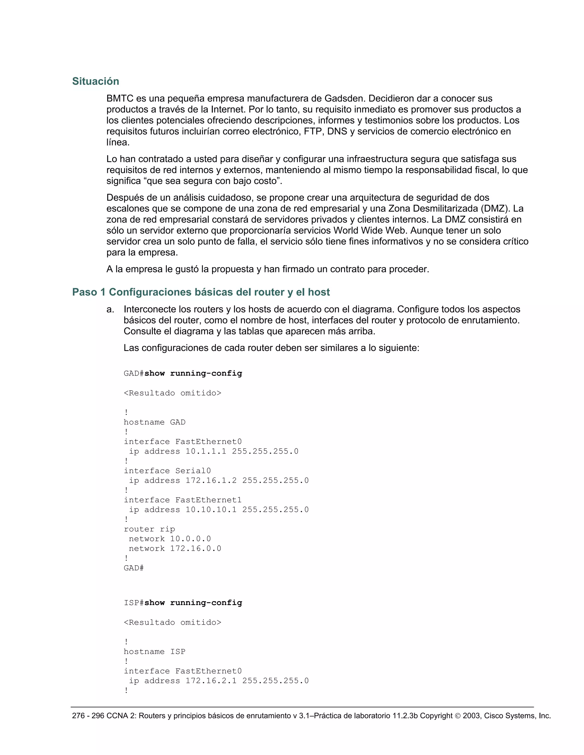276 - 296 CCNA 2: Routers y principios básicos de enrutamiento v 3.1–Práctica de laboratorio 11.2.3b Copyright © 2003, Cisco Systems, Inc.
Situación
BMTC es una pequeña empresa manufacturera de Gadsden. Decidieron dar a conocer sus
productos a través de la Internet. Por lo tanto, su requisito inmediato es promover sus productos a
los clientes potenciales ofreciendo descripciones, informes y testimonios sobre los productos. Los
requisitos futuros incluirían correo electrónico, FTP, DNS y servicios de comercio electrónico en
línea.
Lo han contratado a usted para diseñar y configurar una infraestructura segura que satisfaga sus
requisitos de red internos y externos, manteniendo al mismo tiempo la responsabilidad fiscal, lo que
significa “que sea segura con bajo costo”.
Después de un análisis cuidadoso, se propone crear una arquitectura de seguridad de dos
escalones que se compone de una zona de red empresarial y una Zona Desmilitarizada (DMZ). La
zona de red empresarial constará de servidores privados y clientes internos. La DMZ consistirá en
sólo un servidor externo que proporcionaría servicios World Wide Web. Aunque tener un solo
servidor crea un solo punto de falla, el servicio sólo tiene fines informativos y no se considera crítico
para la empresa.
A la empresa le gustó la propuesta y han firmado un contrato para proceder.
Paso 1 Configuraciones básicas del router y el host
a. Interconecte los routers y los hosts de acuerdo con el diagrama. Configure todos los aspectos
básicos del router, como el nombre de host, interfaces del router y protocolo de enrutamiento.
Consulte el diagrama y las tablas que aparecen más arriba.
Las configuraciones de cada router deben ser similares a lo siguiente:
GAD#show running-config
<Resultado omitido>
!
hostname GAD
!
interface FastEthernet0
ip address 10.1.1.1 255.255.255.0
!
interface Serial0
ip address 172.16.1.2 255.255.255.0
!
interface FastEthernet1
ip address 10.10.10.1 255.255.255.0
!
router rip
network 10.0.0.0
network 172.16.0.0
!
GAD#
ISP#show running-config
<Resultado omitido>
!
hostname ISP
!
interface FastEthernet0
ip address 172.16.2.1 255.255.255.0
!
 