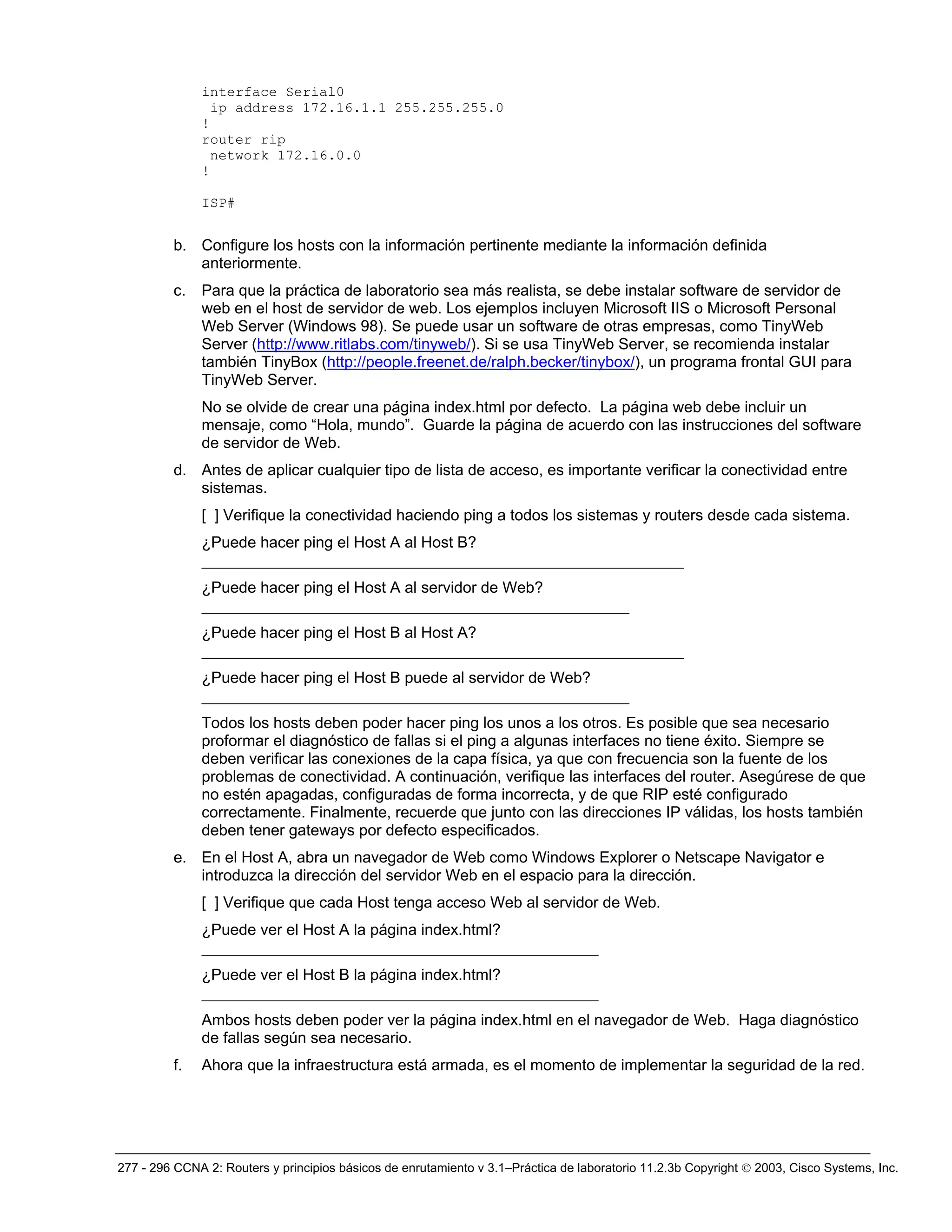 277 - 296 CCNA 2: Routers y principios básicos de enrutamiento v 3.1–Práctica de laboratorio 11.2.3b Copyright © 2003, Cisco Systems, Inc.
interface Serial0
ip address 172.16.1.1 255.255.255.0
!
router rip
network 172.16.0.0
!
ISP#
b. Configure los hosts con la información pertinente mediante la información definida
anteriormente.
c. Para que la práctica de laboratorio sea más realista, se debe instalar software de servidor de
web en el host de servidor de web. Los ejemplos incluyen Microsoft IIS o Microsoft Personal
Web Server (Windows 98). Se puede usar un software de otras empresas, como TinyWeb
Server (http://www.ritlabs.com/tinyweb/). Si se usa TinyWeb Server, se recomienda instalar
también TinyBox (http://people.freenet.de/ralph.becker/tinybox/), un programa frontal GUI para
TinyWeb Server.
No se olvide de crear una página index.html por defecto. La página web debe incluir un
mensaje, como “Hola, mundo”. Guarde la página de acuerdo con las instrucciones del software
de servidor de Web.
d. Antes de aplicar cualquier tipo de lista de acceso, es importante verificar la conectividad entre
sistemas.
[ ] Verifique la conectividad haciendo ping a todos los sistemas y routers desde cada sistema.
¿Puede hacer ping el Host A al Host B?
______________________________________________________________
¿Puede hacer ping el Host A al servidor de Web?
_______________________________________________________
¿Puede hacer ping el Host B al Host A?
______________________________________________________________
¿Puede hacer ping el Host B puede al servidor de Web?
_______________________________________________________
Todos los hosts deben poder hacer ping los unos a los otros. Es posible que sea necesario
proformar el diagnóstico de fallas si el ping a algunas interfaces no tiene éxito. Siempre se
deben verificar las conexiones de la capa física, ya que con frecuencia son la fuente de los
problemas de conectividad. A continuación, verifique las interfaces del router. Asegúrese de que
no estén apagadas, configuradas de forma incorrecta, y de que RIP esté configurado
correctamente. Finalmente, recuerde que junto con las direcciones IP válidas, los hosts también
deben tener gateways por defecto especificados.
e. En el Host A, abra un navegador de Web como Windows Explorer o Netscape Navigator e
introduzca la dirección del servidor Web en el espacio para la dirección.
[ ] Verifique que cada Host tenga acceso Web al servidor de Web.
¿Puede ver el Host A la página index.html?
___________________________________________________
¿Puede ver el Host B la página index.html?
___________________________________________________
Ambos hosts deben poder ver la página index.html en el navegador de Web. Haga diagnóstico
de fallas según sea necesario.
f. Ahora que la infraestructura está armada, es el momento de implementar la seguridad de la red.
 