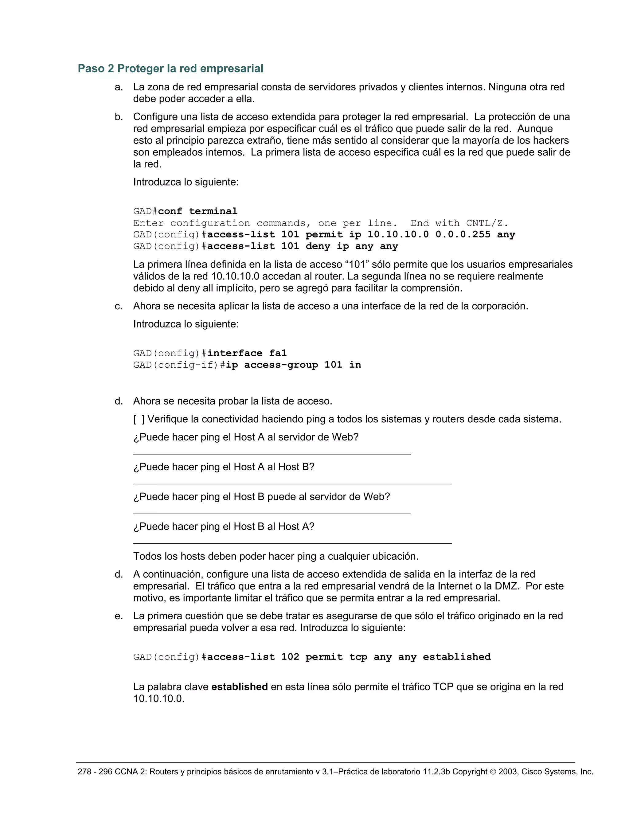 278 - 296 CCNA 2: Routers y principios básicos de enrutamiento v 3.1–Práctica de laboratorio 11.2.3b Copyright © 2003, Cisco Systems, Inc.
Paso 2 Proteger la red empresarial
a. La zona de red empresarial consta de servidores privados y clientes internos. Ninguna otra red
debe poder acceder a ella.
b. Configure una lista de acceso extendida para proteger la red empresarial. La protección de una
red empresarial empieza por especificar cuál es el tráfico que puede salir de la red. Aunque
esto al principio parezca extraño, tiene más sentido al considerar que la mayoría de los hackers
son empleados internos. La primera lista de acceso especifica cuál es la red que puede salir de
la red.
Introduzca lo siguiente:
GAD#conf terminal
Enter configuration commands, one per line. End with CNTL/Z.
GAD(config)#access-list 101 permit ip 10.10.10.0 0.0.0.255 any
GAD(config)#access-list 101 deny ip any any
La primera línea definida en la lista de acceso “101” sólo permite que los usuarios empresariales
válidos de la red 10.10.10.0 accedan al router. La segunda línea no se requiere realmente
debido al deny all implícito, pero se agregó para facilitar la comprensión.
c. Ahora se necesita aplicar la lista de acceso a una interface de la red de la corporación.
Introduzca lo siguiente:
GAD(config)#interface fa1
GAD(config-if)#ip access-group 101 in
d. Ahora se necesita probar la lista de acceso.
[ ] Verifique la conectividad haciendo ping a todos los sistemas y routers desde cada sistema.
¿Puede hacer ping el Host A al servidor de Web?
______________________________________________________
¿Puede hacer ping el Host A al Host B?
______________________________________________________________
¿Puede hacer ping el Host B puede al servidor de Web?
______________________________________________________
¿Puede hacer ping el Host B al Host A?
______________________________________________________________
Todos los hosts deben poder hacer ping a cualquier ubicación.
d. A continuación, configure una lista de acceso extendida de salida en la interfaz de la red
empresarial. El tráfico que entra a la red empresarial vendrá de la Internet o la DMZ. Por este
motivo, es importante limitar el tráfico que se permita entrar a la red empresarial.
e. La primera cuestión que se debe tratar es asegurarse de que sólo el tráfico originado en la red
empresarial pueda volver a esa red. Introduzca lo siguiente:
GAD(config)#access-list 102 permit tcp any any established
La palabra clave established en esta línea sólo permite el tráfico TCP que se origina en la red
10.10.10.0.
 