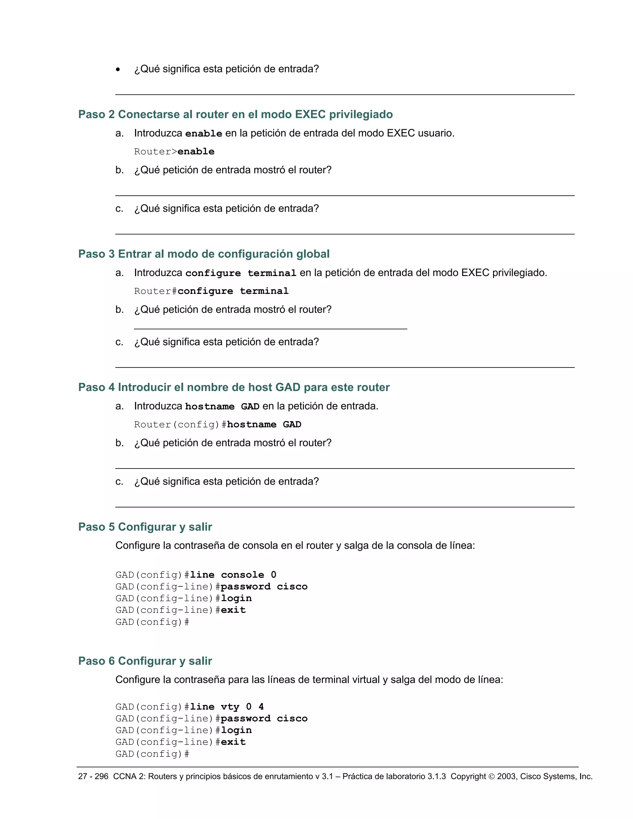 27 - 296 CCNA 2: Routers y principios básicos de enrutamiento v 3.1 – Práctica de laboratorio 3.1.3 Copyright © 2003, Cisco Systems, Inc.
• ¿Qué significa esta petición de entrada?
__________________________________________________________________________
Paso 2 Conectarse al router en el modo EXEC privilegiado
a. Introduzca enable en la petición de entrada del modo EXEC usuario.
Router>enable
b. ¿Qué petición de entrada mostró el router?
__________________________________________________________________________
c. ¿Qué significa esta petición de entrada?
__________________________________________________________________________
Paso 3 Entrar al modo de configuración global
a. Introduzca configure terminal en la petición de entrada del modo EXEC privilegiado.
Router#configure terminal
b. ¿Qué petición de entrada mostró el router?
____________________________________________
c. ¿Qué significa esta petición de entrada?
__________________________________________________________________________
Paso 4 Introducir el nombre de host GAD para este router
a. Introduzca hostname GAD en la petición de entrada.
Router(config)#hostname GAD
b. ¿Qué petición de entrada mostró el router?
__________________________________________________________________________
c. ¿Qué significa esta petición de entrada?
__________________________________________________________________________
Paso 5 Configurar y salir
Configure la contraseña de consola en el router y salga de la consola de línea:
GAD(config)#line console 0
GAD(config-line)#password cisco
GAD(config-line)#login
GAD(config-line)#exit
GAD(config)#
Paso 6 Configurar y salir
Configure la contraseña para las líneas de terminal virtual y salga del modo de línea:
GAD(config)#line vty 0 4
GAD(config-line)#password cisco
GAD(config-line)#login
GAD(config-line)#exit
GAD(config)#
 