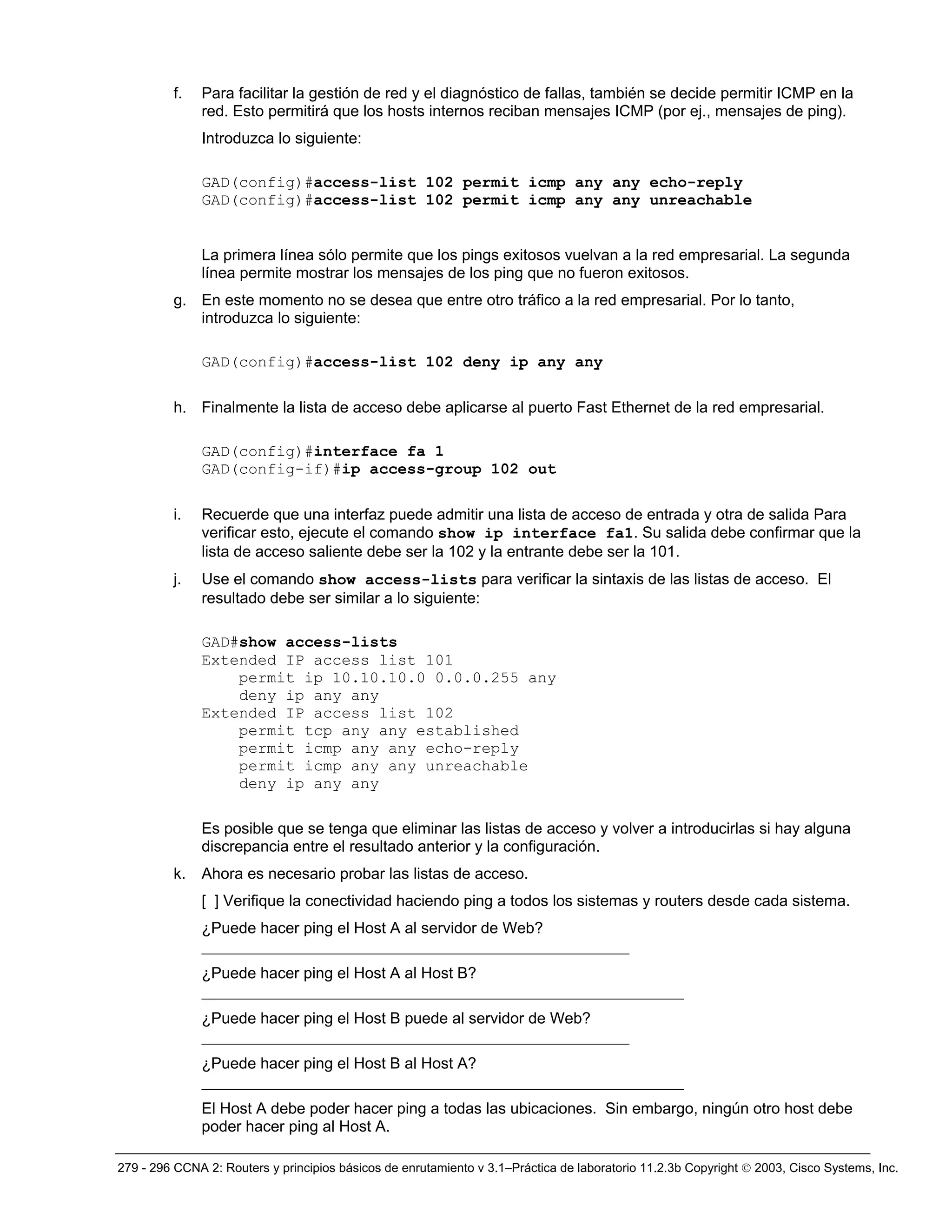 279 - 296 CCNA 2: Routers y principios básicos de enrutamiento v 3.1–Práctica de laboratorio 11.2.3b Copyright © 2003, Cisco Systems, Inc.
f. Para facilitar la gestión de red y el diagnóstico de fallas, también se decide permitir ICMP en la
red. Esto permitirá que los hosts internos reciban mensajes ICMP (por ej., mensajes de ping).
Introduzca lo siguiente:
GAD(config)#access-list 102 permit icmp any any echo-reply
GAD(config)#access-list 102 permit icmp any any unreachable
La primera línea sólo permite que los pings exitosos vuelvan a la red empresarial. La segunda
línea permite mostrar los mensajes de los ping que no fueron exitosos.
g. En este momento no se desea que entre otro tráfico a la red empresarial. Por lo tanto,
introduzca lo siguiente:
GAD(config)#access-list 102 deny ip any any
h. Finalmente la lista de acceso debe aplicarse al puerto Fast Ethernet de la red empresarial.
GAD(config)#interface fa 1
GAD(config-if)#ip access-group 102 out
i. Recuerde que una interfaz puede admitir una lista de acceso de entrada y otra de salida Para
verificar esto, ejecute el comando show ip interface fa1. Su salida debe confirmar que la
lista de acceso saliente debe ser la 102 y la entrante debe ser la 101.
j. Use el comando show access-lists para verificar la sintaxis de las listas de acceso. El
resultado debe ser similar a lo siguiente:
GAD#show access-lists
Extended IP access list 101
permit ip 10.10.10.0 0.0.0.255 any
deny ip any any
Extended IP access list 102
permit tcp any any established
permit icmp any any echo-reply
permit icmp any any unreachable
deny ip any any
Es posible que se tenga que eliminar las listas de acceso y volver a introducirlas si hay alguna
discrepancia entre el resultado anterior y la configuración.
k. Ahora es necesario probar las listas de acceso.
[ ] Verifique la conectividad haciendo ping a todos los sistemas y routers desde cada sistema.
¿Puede hacer ping el Host A al servidor de Web?
_______________________________________________________
¿Puede hacer ping el Host A al Host B?
______________________________________________________________
¿Puede hacer ping el Host B puede al servidor de Web?
_______________________________________________________
¿Puede hacer ping el Host B al Host A?
______________________________________________________________
El Host A debe poder hacer ping a todas las ubicaciones. Sin embargo, ningún otro host debe
poder hacer ping al Host A.
 