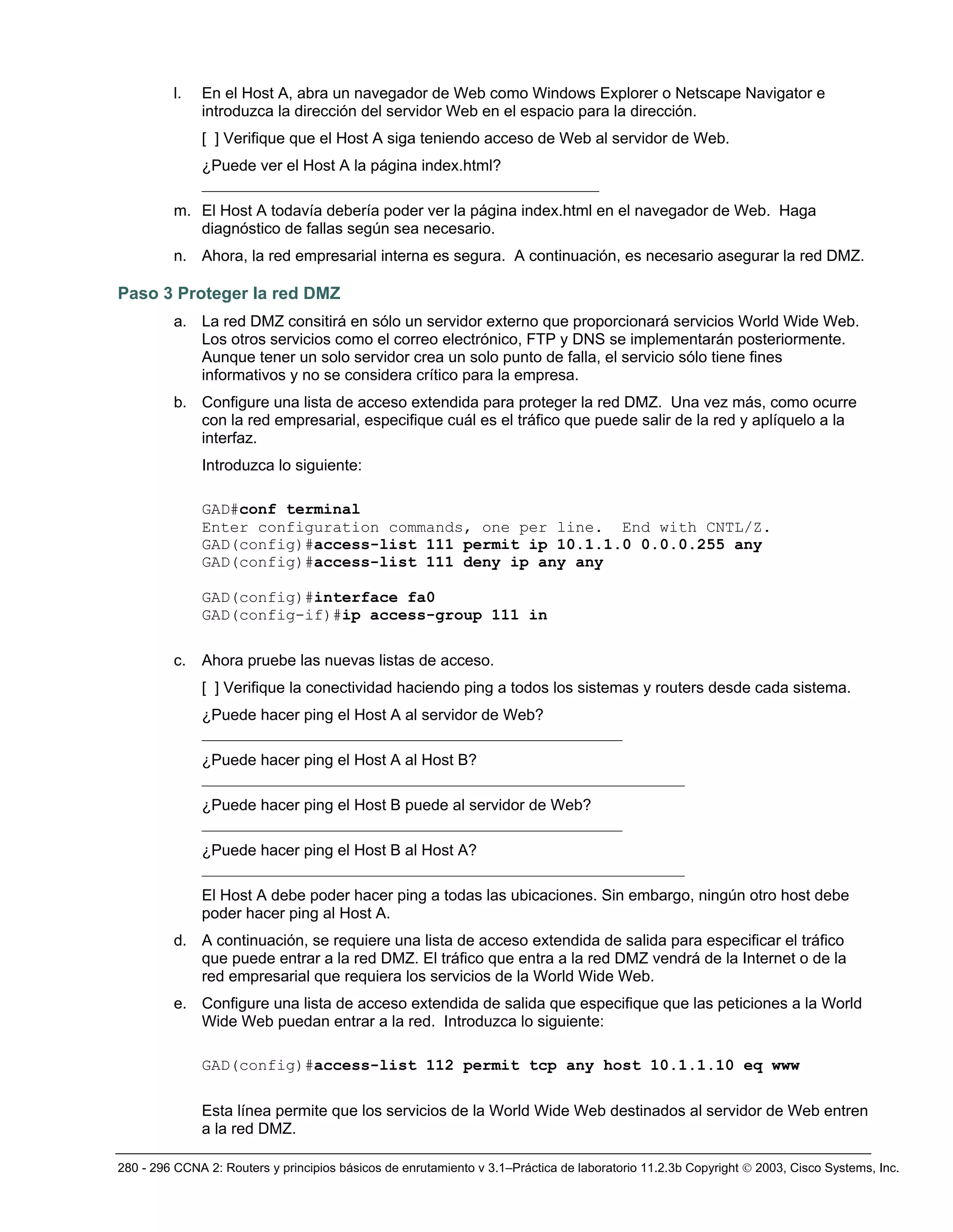 280 - 296 CCNA 2: Routers y principios básicos de enrutamiento v 3.1–Práctica de laboratorio 11.2.3b Copyright © 2003, Cisco Systems, Inc.
l. En el Host A, abra un navegador de Web como Windows Explorer o Netscape Navigator e
introduzca la dirección del servidor Web en el espacio para la dirección.
[ ] Verifique que el Host A siga teniendo acceso de Web al servidor de Web.
¿Puede ver el Host A la página index.html?
___________________________________________________
m. El Host A todavía debería poder ver la página index.html en el navegador de Web. Haga
diagnóstico de fallas según sea necesario.
n. Ahora, la red empresarial interna es segura. A continuación, es necesario asegurar la red DMZ.
Paso 3 Proteger la red DMZ
a. La red DMZ consitirá en sólo un servidor externo que proporcionará servicios World Wide Web.
Los otros servicios como el correo electrónico, FTP y DNS se implementarán posteriormente.
Aunque tener un solo servidor crea un solo punto de falla, el servicio sólo tiene fines
informativos y no se considera crítico para la empresa.
b. Configure una lista de acceso extendida para proteger la red DMZ. Una vez más, como ocurre
con la red empresarial, especifique cuál es el tráfico que puede salir de la red y aplíquelo a la
interfaz.
Introduzca lo siguiente:
GAD#conf terminal
Enter configuration commands, one per line. End with CNTL/Z.
GAD(config)#access-list 111 permit ip 10.1.1.0 0.0.0.255 any
GAD(config)#access-list 111 deny ip any any
GAD(config)#interface fa0
GAD(config-if)#ip access-group 111 in
c. Ahora pruebe las nuevas listas de acceso.
[ ] Verifique la conectividad haciendo ping a todos los sistemas y routers desde cada sistema.
¿Puede hacer ping el Host A al servidor de Web?
______________________________________________________
¿Puede hacer ping el Host A al Host B?
______________________________________________________________
¿Puede hacer ping el Host B puede al servidor de Web?
______________________________________________________
¿Puede hacer ping el Host B al Host A?
______________________________________________________________
El Host A debe poder hacer ping a todas las ubicaciones. Sin embargo, ningún otro host debe
poder hacer ping al Host A.
d. A continuación, se requiere una lista de acceso extendida de salida para especificar el tráfico
que puede entrar a la red DMZ. El tráfico que entra a la red DMZ vendrá de la Internet o de la
red empresarial que requiera los servicios de la World Wide Web.
e. Configure una lista de acceso extendida de salida que especifique que las peticiones a la World
Wide Web puedan entrar a la red. Introduzca lo siguiente:
GAD(config)#access-list 112 permit tcp any host 10.1.1.10 eq www
Esta línea permite que los servicios de la World Wide Web destinados al servidor de Web entren
a la red DMZ.
 