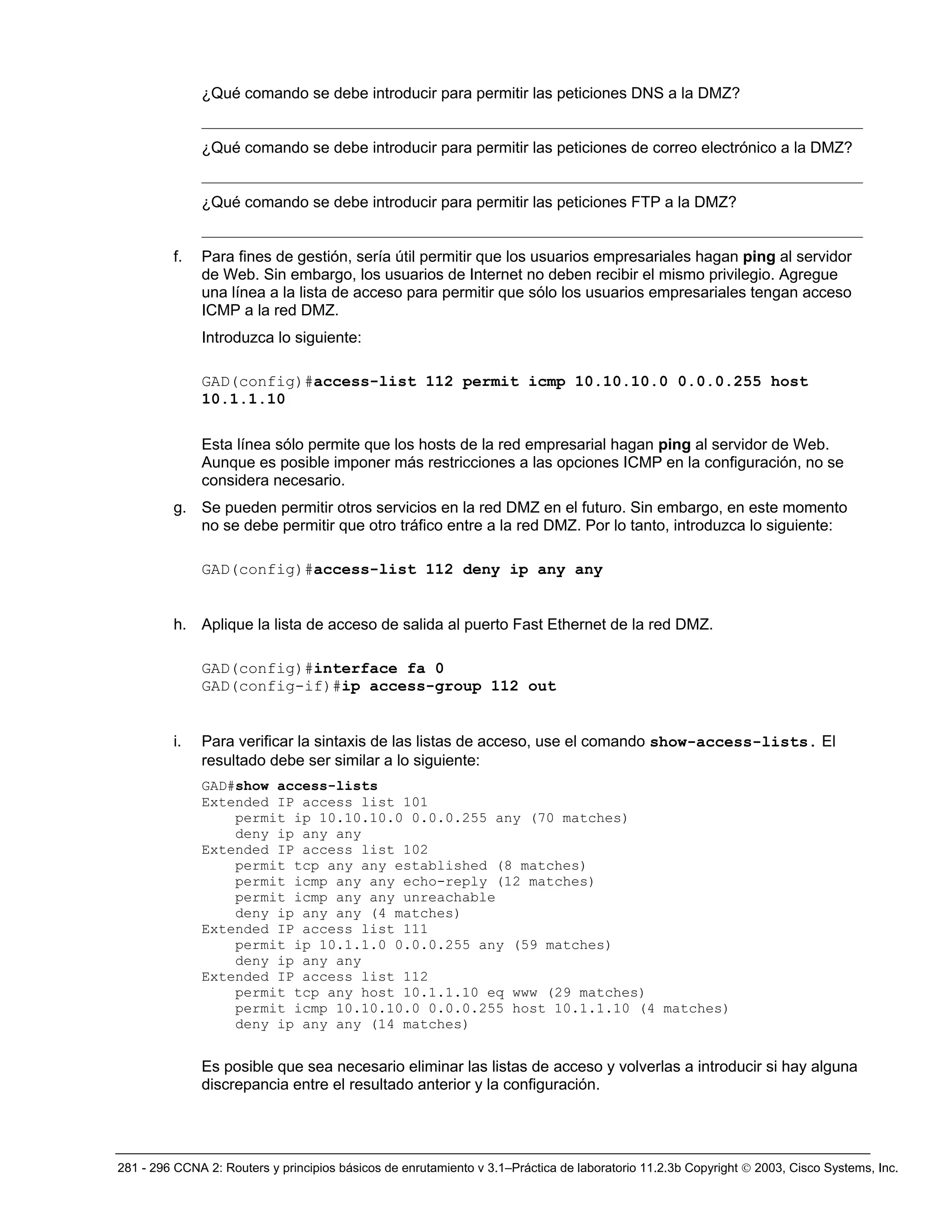 281 - 296 CCNA 2: Routers y principios básicos de enrutamiento v 3.1–Práctica de laboratorio 11.2.3b Copyright © 2003, Cisco Systems, Inc.
¿Qué comando se debe introducir para permitir las peticiones DNS a la DMZ?
_____________________________________________________________________________________
¿Qué comando se debe introducir para permitir las peticiones de correo electrónico a la DMZ?
_____________________________________________________________________________________
¿Qué comando se debe introducir para permitir las peticiones FTP a la DMZ?
_____________________________________________________________________________________
f. Para fines de gestión, sería útil permitir que los usuarios empresariales hagan ping al servidor
de Web. Sin embargo, los usuarios de Internet no deben recibir el mismo privilegio. Agregue
una línea a la lista de acceso para permitir que sólo los usuarios empresariales tengan acceso
ICMP a la red DMZ.
Introduzca lo siguiente:
GAD(config)#access-list 112 permit icmp 10.10.10.0 0.0.0.255 host
10.1.1.10
Esta línea sólo permite que los hosts de la red empresarial hagan ping al servidor de Web.
Aunque es posible imponer más restricciones a las opciones ICMP en la configuración, no se
considera necesario.
g. Se pueden permitir otros servicios en la red DMZ en el futuro. Sin embargo, en este momento
no se debe permitir que otro tráfico entre a la red DMZ. Por lo tanto, introduzca lo siguiente:
GAD(config)#access-list 112 deny ip any any
h. Aplique la lista de acceso de salida al puerto Fast Ethernet de la red DMZ.
GAD(config)#interface fa 0
GAD(config-if)#ip access-group 112 out
i. Para verificar la sintaxis de las listas de acceso, use el comando show-access-lists. El
resultado debe ser similar a lo siguiente:
GAD#show access-lists
Extended IP access list 101
permit ip 10.10.10.0 0.0.0.255 any (70 matches)
deny ip any any
Extended IP access list 102
permit tcp any any established (8 matches)
permit icmp any any echo-reply (12 matches)
permit icmp any any unreachable
deny ip any any (4 matches)
Extended IP access list 111
permit ip 10.1.1.0 0.0.0.255 any (59 matches)
deny ip any any
Extended IP access list 112
permit tcp any host 10.1.1.10 eq www (29 matches)
permit icmp 10.10.10.0 0.0.0.255 host 10.1.1.10 (4 matches)
deny ip any any (14 matches)
Es posible que sea necesario eliminar las listas de acceso y volverlas a introducir si hay alguna
discrepancia entre el resultado anterior y la configuración.
 