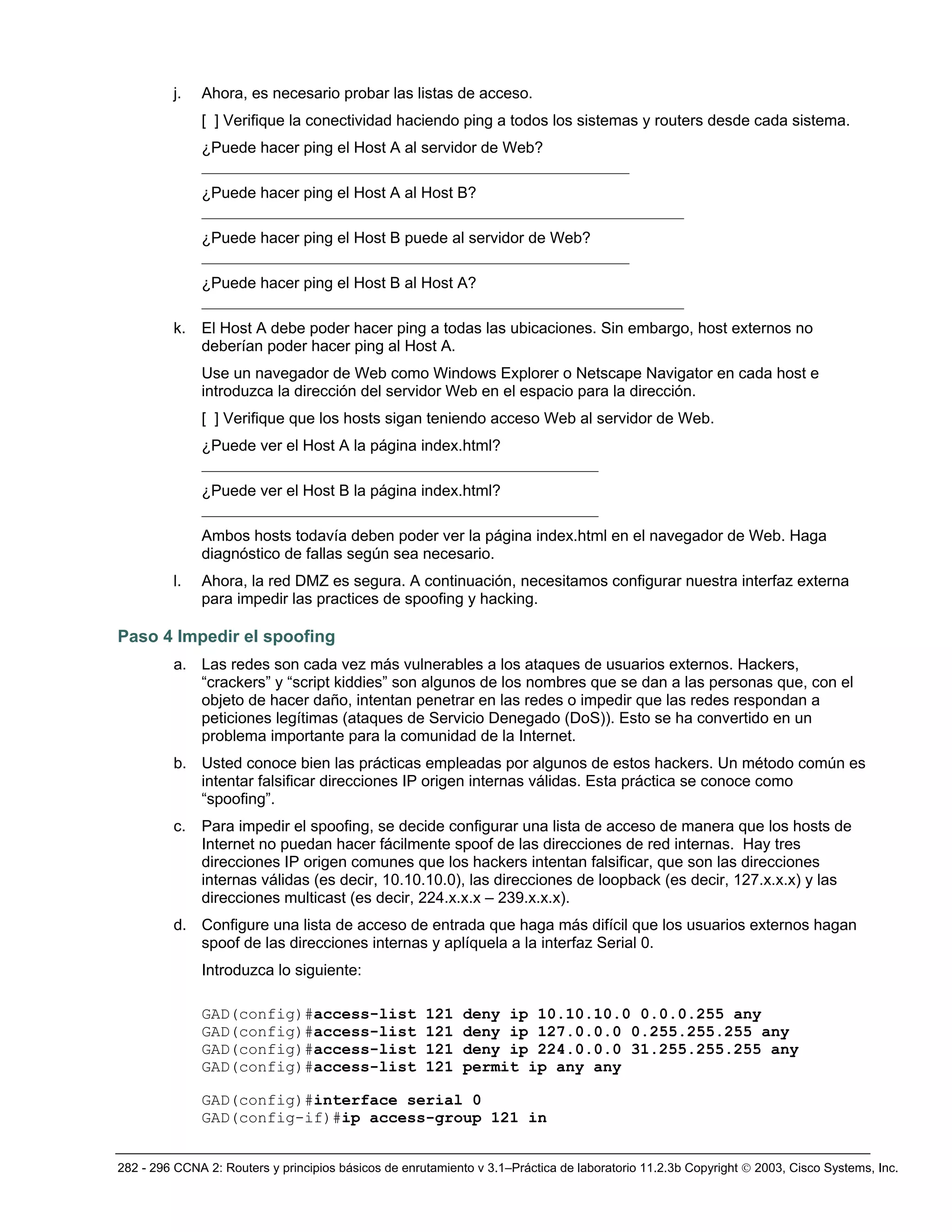 282 - 296 CCNA 2: Routers y principios básicos de enrutamiento v 3.1–Práctica de laboratorio 11.2.3b Copyright © 2003, Cisco Systems, Inc.
j. Ahora, es necesario probar las listas de acceso.
[ ] Verifique la conectividad haciendo ping a todos los sistemas y routers desde cada sistema.
¿Puede hacer ping el Host A al servidor de Web?
_______________________________________________________
¿Puede hacer ping el Host A al Host B?
______________________________________________________________
¿Puede hacer ping el Host B puede al servidor de Web?
_______________________________________________________
¿Puede hacer ping el Host B al Host A?
______________________________________________________________
k. El Host A debe poder hacer ping a todas las ubicaciones. Sin embargo, host externos no
deberían poder hacer ping al Host A.
Use un navegador de Web como Windows Explorer o Netscape Navigator en cada host e
introduzca la dirección del servidor Web en el espacio para la dirección.
[ ] Verifique que los hosts sigan teniendo acceso Web al servidor de Web.
¿Puede ver el Host A la página index.html?
___________________________________________________
¿Puede ver el Host B la página index.html?
___________________________________________________
Ambos hosts todavía deben poder ver la página index.html en el navegador de Web. Haga
diagnóstico de fallas según sea necesario.
l. Ahora, la red DMZ es segura. A continuación, necesitamos configurar nuestra interfaz externa
para impedir las practices de spoofing y hacking.
Paso 4 Impedir el spoofing
a. Las redes son cada vez más vulnerables a los ataques de usuarios externos. Hackers,
“crackers” y “script kiddies” son algunos de los nombres que se dan a las personas que, con el
objeto de hacer daño, intentan penetrar en las redes o impedir que las redes respondan a
peticiones legítimas (ataques de Servicio Denegado (DoS)). Esto se ha convertido en un
problema importante para la comunidad de la Internet.
b. Usted conoce bien las prácticas empleadas por algunos de estos hackers. Un método común es
intentar falsificar direcciones IP origen internas válidas. Esta práctica se conoce como
“spoofing”.
c. Para impedir el spoofing, se decide configurar una lista de acceso de manera que los hosts de
Internet no puedan hacer fácilmente spoof de las direcciones de red internas. Hay tres
direcciones IP origen comunes que los hackers intentan falsificar, que son las direcciones
internas válidas (es decir, 10.10.10.0), las direcciones de loopback (es decir, 127.x.x.x) y las
direcciones multicast (es decir, 224.x.x.x – 239.x.x.x).
d. Configure una lista de acceso de entrada que haga más difícil que los usuarios externos hagan
spoof de las direcciones internas y aplíquela a la interfaz Serial 0.
Introduzca lo siguiente:
GAD(config)#access-list 121 deny ip 10.10.10.0 0.0.0.255 any
GAD(config)#access-list 121 deny ip 127.0.0.0 0.255.255.255 any
GAD(config)#access-list 121 deny ip 224.0.0.0 31.255.255.255 any
GAD(config)#access-list 121 permit ip any any
GAD(config)#interface serial 0
GAD(config-if)#ip access-group 121 in
 