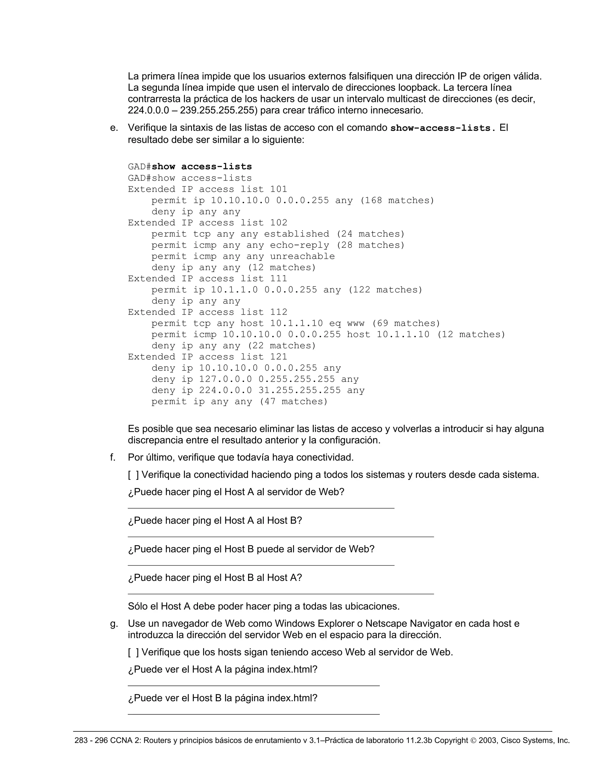 283 - 296 CCNA 2: Routers y principios básicos de enrutamiento v 3.1–Práctica de laboratorio 11.2.3b Copyright © 2003, Cisco Systems, Inc.
La primera línea impide que los usuarios externos falsifiquen una dirección IP de origen válida.
La segunda línea impide que usen el intervalo de direcciones loopback. La tercera línea
contrarresta la práctica de los hackers de usar un intervalo multicast de direcciones (es decir,
224.0.0.0 – 239.255.255.255) para crear tráfico interno innecesario.
e. Verifique la sintaxis de las listas de acceso con el comando show-access-lists. El
resultado debe ser similar a lo siguiente:
GAD#show access-lists
GAD#show access-lists
Extended IP access list 101
permit ip 10.10.10.0 0.0.0.255 any (168 matches)
deny ip any any
Extended IP access list 102
permit tcp any any established (24 matches)
permit icmp any any echo-reply (28 matches)
permit icmp any any unreachable
deny ip any any (12 matches)
Extended IP access list 111
permit ip 10.1.1.0 0.0.0.255 any (122 matches)
deny ip any any
Extended IP access list 112
permit tcp any host 10.1.1.10 eq www (69 matches)
permit icmp 10.10.10.0 0.0.0.255 host 10.1.1.10 (12 matches)
deny ip any any (22 matches)
Extended IP access list 121
deny ip 10.10.10.0 0.0.0.255 any
deny ip 127.0.0.0 0.255.255.255 any
deny ip 224.0.0.0 31.255.255.255 any
permit ip any any (47 matches)
Es posible que sea necesario eliminar las listas de acceso y volverlas a introducir si hay alguna
discrepancia entre el resultado anterior y la configuración.
f. Por último, verifique que todavía haya conectividad.
[ ] Verifique la conectividad haciendo ping a todos los sistemas y routers desde cada sistema.
¿Puede hacer ping el Host A al servidor de Web?
______________________________________________________
¿Puede hacer ping el Host A al Host B?
______________________________________________________________
¿Puede hacer ping el Host B puede al servidor de Web?
______________________________________________________
¿Puede hacer ping el Host B al Host A?
______________________________________________________________
Sólo el Host A debe poder hacer ping a todas las ubicaciones.
g. Use un navegador de Web como Windows Explorer o Netscape Navigator en cada host e
introduzca la dirección del servidor Web en el espacio para la dirección.
[ ] Verifique que los hosts sigan teniendo acceso Web al servidor de Web.
¿Puede ver el Host A la página index.html?
___________________________________________________
¿Puede ver el Host B la página index.html?
___________________________________________________
 