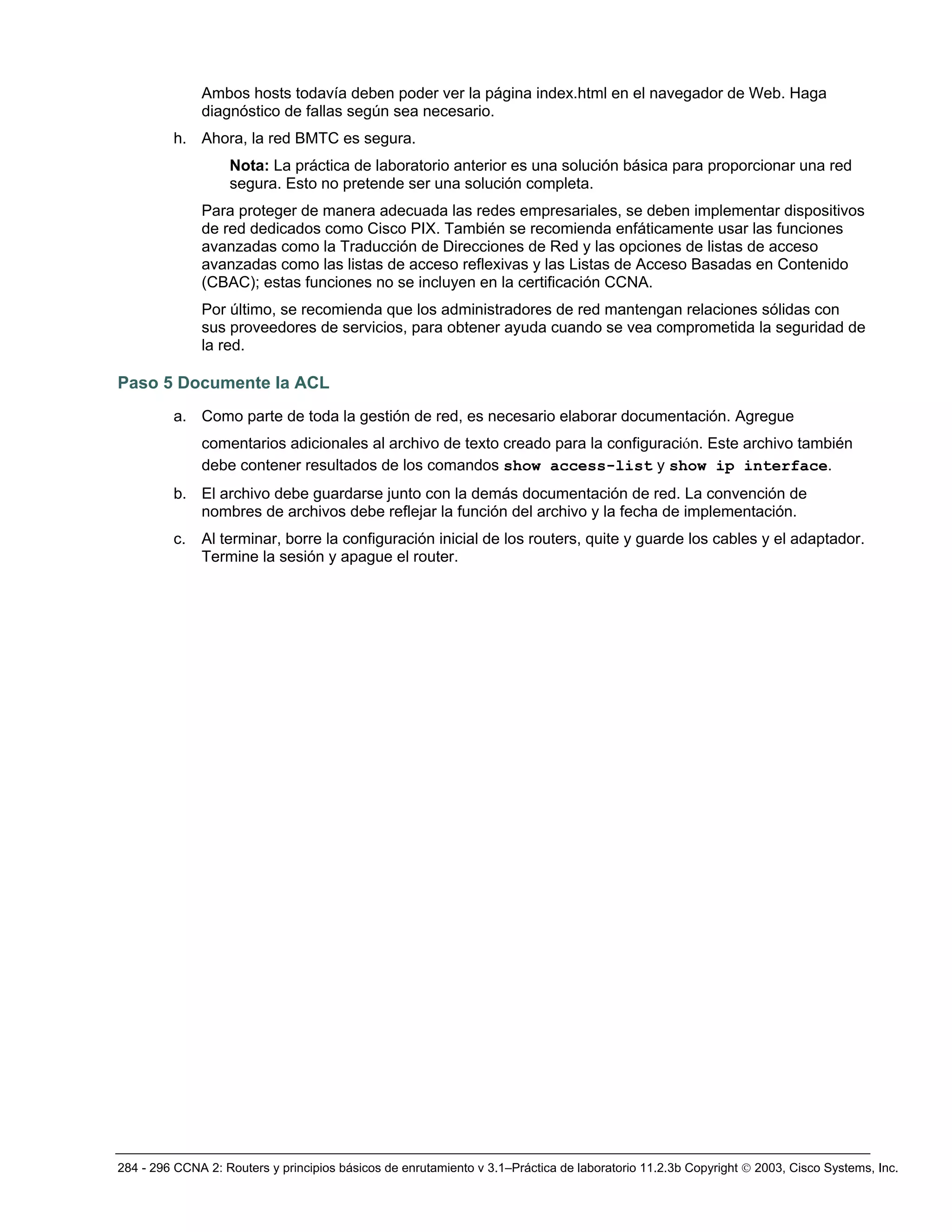 284 - 296 CCNA 2: Routers y principios básicos de enrutamiento v 3.1–Práctica de laboratorio 11.2.3b Copyright © 2003, Cisco Systems, Inc.
Ambos hosts todavía deben poder ver la página index.html en el navegador de Web. Haga
diagnóstico de fallas según sea necesario.
h. Ahora, la red BMTC es segura.
Nota: La práctica de laboratorio anterior es una solución básica para proporcionar una red
segura. Esto no pretende ser una solución completa.
Para proteger de manera adecuada las redes empresariales, se deben implementar dispositivos
de red dedicados como Cisco PIX. También se recomienda enfáticamente usar las funciones
avanzadas como la Traducción de Direcciones de Red y las opciones de listas de acceso
avanzadas como las listas de acceso reflexivas y las Listas de Acceso Basadas en Contenido
(CBAC); estas funciones no se incluyen en la certificación CCNA.
Por último, se recomienda que los administradores de red mantengan relaciones sólidas con
sus proveedores de servicios, para obtener ayuda cuando se vea comprometida la seguridad de
la red.
Paso 5 Documente la ACL
a. Como parte de toda la gestión de red, es necesario elaborar documentación. Agregue
comentarios adicionales al archivo de texto creado para la configuración. Este archivo también
debe contener resultados de los comandos show access-list y show ip interface.
b. El archivo debe guardarse junto con la demás documentación de red. La convención de
nombres de archivos debe reflejar la función del archivo y la fecha de implementación.
c. Al terminar, borre la configuración inicial de los routers, quite y guarde los cables y el adaptador.
Termine la sesión y apague el router.
 