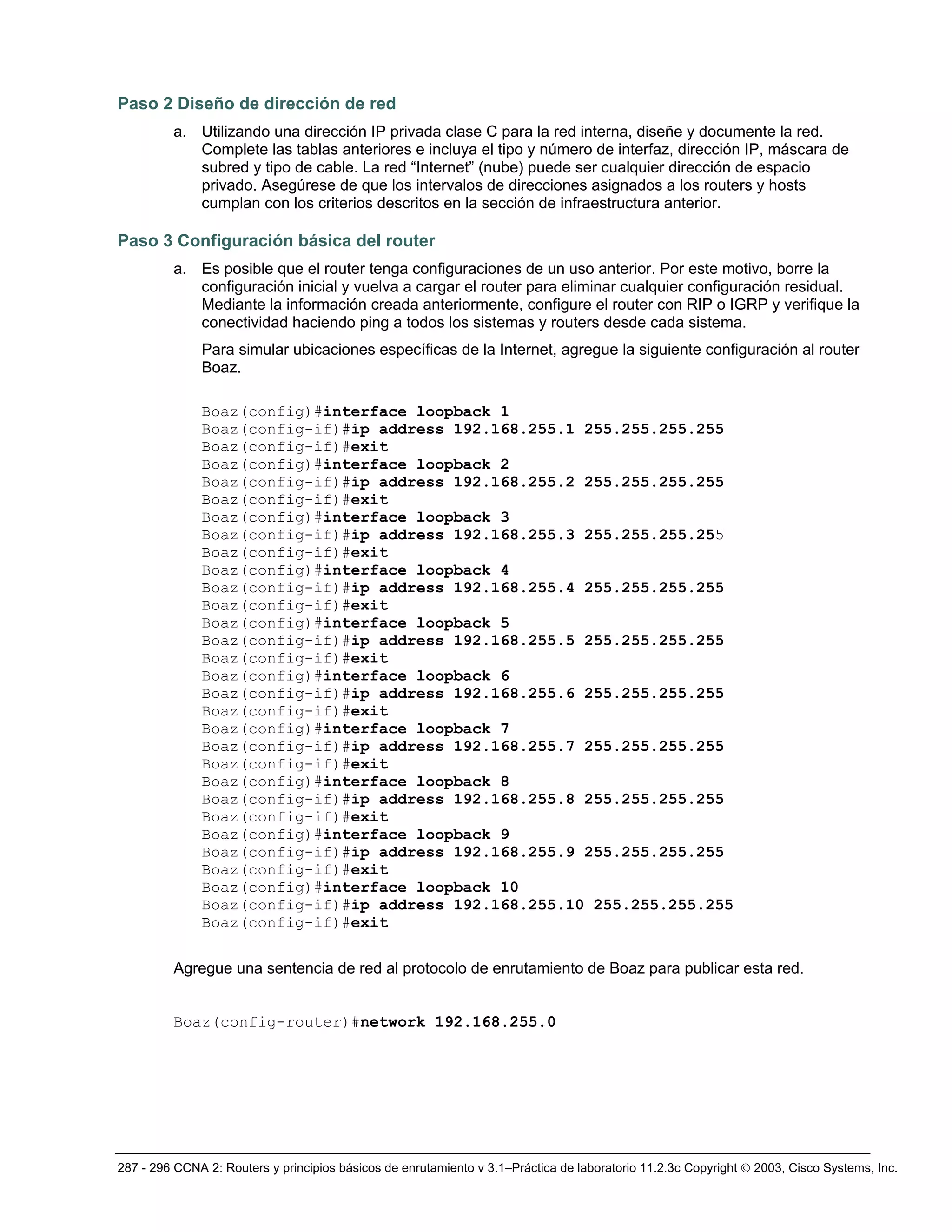 287 - 296 CCNA 2: Routers y principios básicos de enrutamiento v 3.1–Práctica de laboratorio 11.2.3c Copyright © 2003, Cisco Systems, Inc.
Paso 2 Diseño de dirección de red
a. Utilizando una dirección IP privada clase C para la red interna, diseñe y documente la red.
Complete las tablas anteriores e incluya el tipo y número de interfaz, dirección IP, máscara de
subred y tipo de cable. La red “Internet” (nube) puede ser cualquier dirección de espacio
privado. Asegúrese de que los intervalos de direcciones asignados a los routers y hosts
cumplan con los criterios descritos en la sección de infraestructura anterior.
Paso 3 Configuración básica del router
a. Es posible que el router tenga configuraciones de un uso anterior. Por este motivo, borre la
configuración inicial y vuelva a cargar el router para eliminar cualquier configuración residual.
Mediante la información creada anteriormente, configure el router con RIP o IGRP y verifique la
conectividad haciendo ping a todos los sistemas y routers desde cada sistema.
Para simular ubicaciones específicas de la Internet, agregue la siguiente configuración al router
Boaz.
Boaz(config)#interface loopback 1
Boaz(config-if)#ip address 192.168.255.1 255.255.255.255
Boaz(config-if)#exit
Boaz(config)#interface loopback 2
Boaz(config-if)#ip address 192.168.255.2 255.255.255.255
Boaz(config-if)#exit
Boaz(config)#interface loopback 3
Boaz(config-if)#ip address 192.168.255.3 255.255.255.255
Boaz(config-if)#exit
Boaz(config)#interface loopback 4
Boaz(config-if)#ip address 192.168.255.4 255.255.255.255
Boaz(config-if)#exit
Boaz(config)#interface loopback 5
Boaz(config-if)#ip address 192.168.255.5 255.255.255.255
Boaz(config-if)#exit
Boaz(config)#interface loopback 6
Boaz(config-if)#ip address 192.168.255.6 255.255.255.255
Boaz(config-if)#exit
Boaz(config)#interface loopback 7
Boaz(config-if)#ip address 192.168.255.7 255.255.255.255
Boaz(config-if)#exit
Boaz(config)#interface loopback 8
Boaz(config-if)#ip address 192.168.255.8 255.255.255.255
Boaz(config-if)#exit
Boaz(config)#interface loopback 9
Boaz(config-if)#ip address 192.168.255.9 255.255.255.255
Boaz(config-if)#exit
Boaz(config)#interface loopback 10
Boaz(config-if)#ip address 192.168.255.10 255.255.255.255
Boaz(config-if)#exit
Agregue una sentencia de red al protocolo de enrutamiento de Boaz para publicar esta red.
Boaz(config-router)#network 192.168.255.0
 