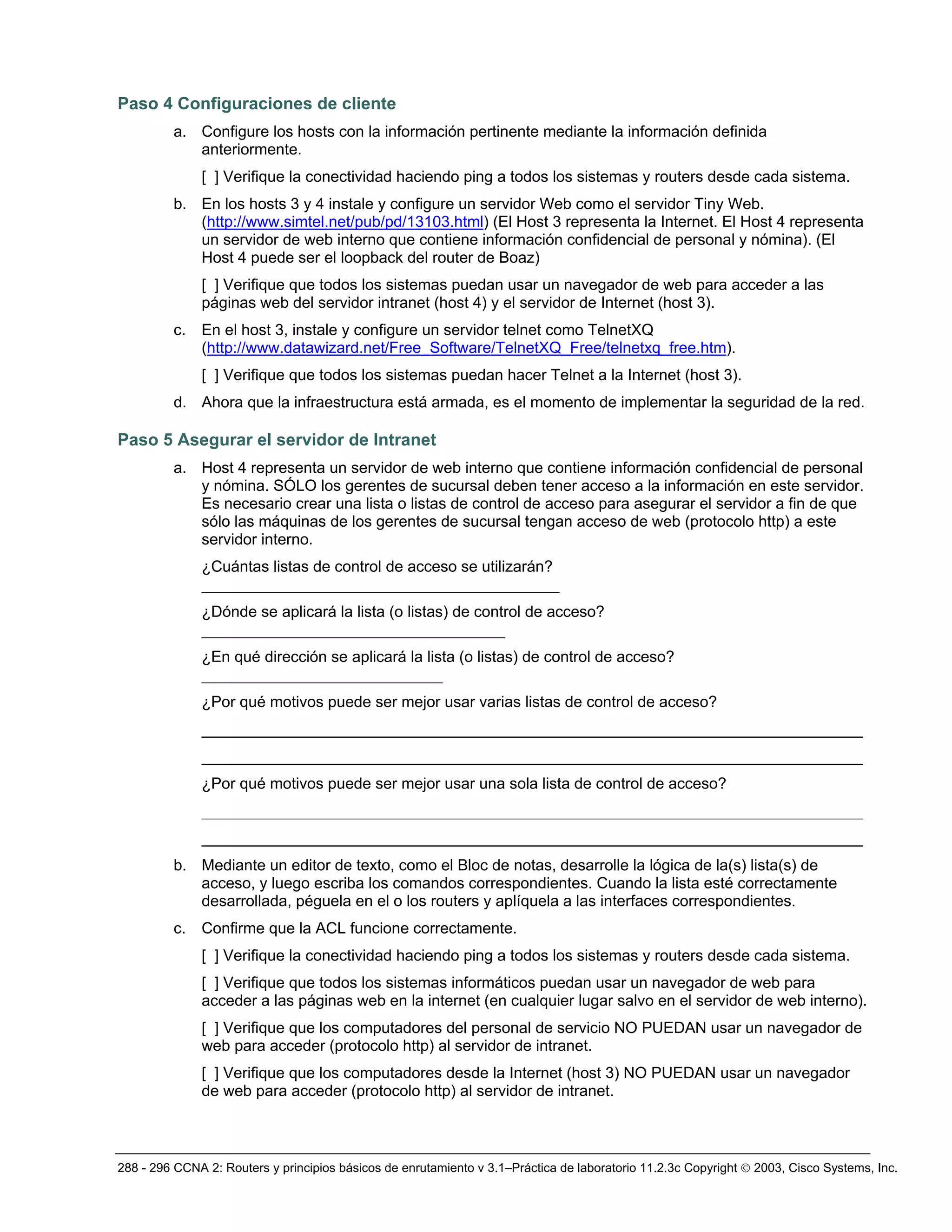 288 - 296 CCNA 2: Routers y principios básicos de enrutamiento v 3.1–Práctica de laboratorio 11.2.3c Copyright © 2003, Cisco Systems, Inc.
Paso 4 Configuraciones de cliente
a. Configure los hosts con la información pertinente mediante la información definida
anteriormente.
[ ] Verifique la conectividad haciendo ping a todos los sistemas y routers desde cada sistema.
b. En los hosts 3 y 4 instale y configure un servidor Web como el servidor Tiny Web.
(http://www.simtel.net/pub/pd/13103.html) (El Host 3 representa la Internet. El Host 4 representa
un servidor de web interno que contiene información confidencial de personal y nómina). (El
Host 4 puede ser el loopback del router de Boaz)
[ ] Verifique que todos los sistemas puedan usar un navegador de web para acceder a las
páginas web del servidor intranet (host 4) y el servidor de Internet (host 3).
c. En el host 3, instale y configure un servidor telnet como TelnetXQ
(http://www.datawizard.net/Free_Software/TelnetXQ_Free/telnetxq_free.htm).
[ ] Verifique que todos los sistemas puedan hacer Telnet a la Internet (host 3).
d. Ahora que la infraestructura está armada, es el momento de implementar la seguridad de la red.
Paso 5 Asegurar el servidor de Intranet
a. Host 4 representa un servidor de web interno que contiene información confidencial de personal
y nómina. SÓLO los gerentes de sucursal deben tener acceso a la información en este servidor.
Es necesario crear una lista o listas de control de acceso para asegurar el servidor a fin de que
sólo las máquinas de los gerentes de sucursal tengan acceso de web (protocolo http) a este
servidor interno.
¿Cuántas listas de control de acceso se utilizarán?
______________________________________________
¿Dónde se aplicará la lista (o listas) de control de acceso?
_______________________________________
¿En qué dirección se aplicará la lista (o listas) de control de acceso?
_______________________________
¿Por qué motivos puede ser mejor usar varias listas de control de acceso?
_____________________________________________________________________________________
_____________________________________________________________________________________
¿Por qué motivos puede ser mejor usar una sola lista de control de acceso?
_____________________________________________________________________________________
_____________________________________________________________________________________
b. Mediante un editor de texto, como el Bloc de notas, desarrolle la lógica de la(s) lista(s) de
acceso, y luego escriba los comandos correspondientes. Cuando la lista esté correctamente
desarrollada, péguela en el o los routers y aplíquela a las interfaces correspondientes.
c. Confirme que la ACL funcione correctamente.
[ ] Verifique la conectividad haciendo ping a todos los sistemas y routers desde cada sistema.
[ ] Verifique que todos los sistemas informáticos puedan usar un navegador de web para
acceder a las páginas web en la internet (en cualquier lugar salvo en el servidor de web interno).
[ ] Verifique que los computadores del personal de servicio NO PUEDAN usar un navegador de
web para acceder (protocolo http) al servidor de intranet.
[ ] Verifique que los computadores desde la Internet (host 3) NO PUEDAN usar un navegador
de web para acceder (protocolo http) al servidor de intranet.
 