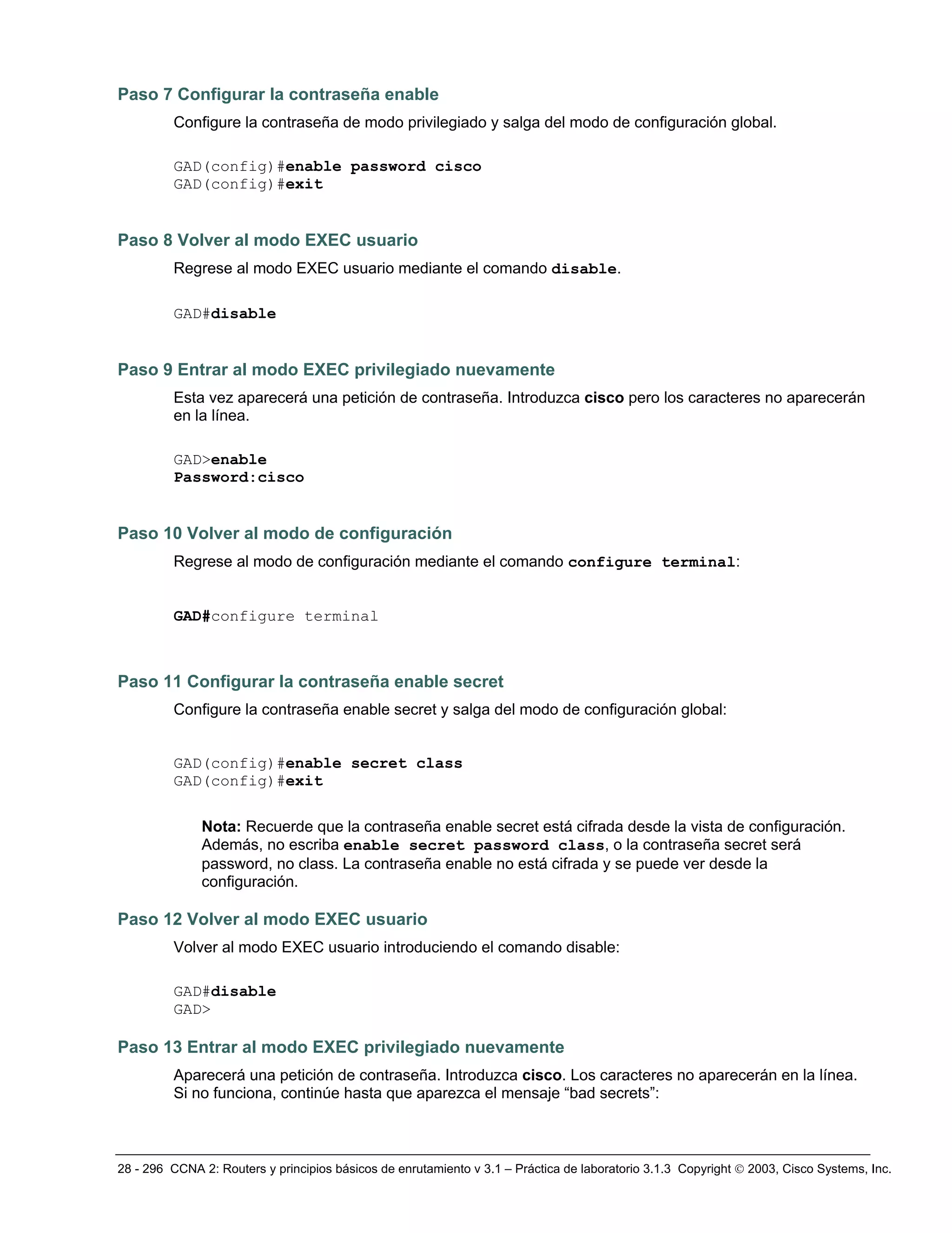 28 - 296 CCNA 2: Routers y principios básicos de enrutamiento v 3.1 – Práctica de laboratorio 3.1.3 Copyright © 2003, Cisco Systems, Inc.
Paso 7 Configurar la contraseña enable
Configure la contraseña de modo privilegiado y salga del modo de configuración global.
GAD(config)#enable password cisco
GAD(config)#exit
Paso 8 Volver al modo EXEC usuario
Regrese al modo EXEC usuario mediante el comando disable.
GAD#disable
Paso 9 Entrar al modo EXEC privilegiado nuevamente
Esta vez aparecerá una petición de contraseña. Introduzca cisco pero los caracteres no aparecerán
en la línea.
GAD>enable
Password:cisco
Paso 10 Volver al modo de configuración
Regrese al modo de configuración mediante el comando configure terminal:
GAD#configure terminal
Paso 11 Configurar la contraseña enable secret
Configure la contraseña enable secret y salga del modo de configuración global:
GAD(config)#enable secret class
GAD(config)#exit
Nota: Recuerde que la contraseña enable secret está cifrada desde la vista de configuración.
Además, no escriba enable secret password class, o la contraseña secret será
password, no class. La contraseña enable no está cifrada y se puede ver desde la
configuración.
Paso 12 Volver al modo EXEC usuario
Volver al modo EXEC usuario introduciendo el comando disable:
GAD#disable
GAD>
Paso 13 Entrar al modo EXEC privilegiado nuevamente
Aparecerá una petición de contraseña. Introduzca cisco. Los caracteres no aparecerán en la línea.
Si no funciona, continúe hasta que aparezca el mensaje “bad secrets”:
 