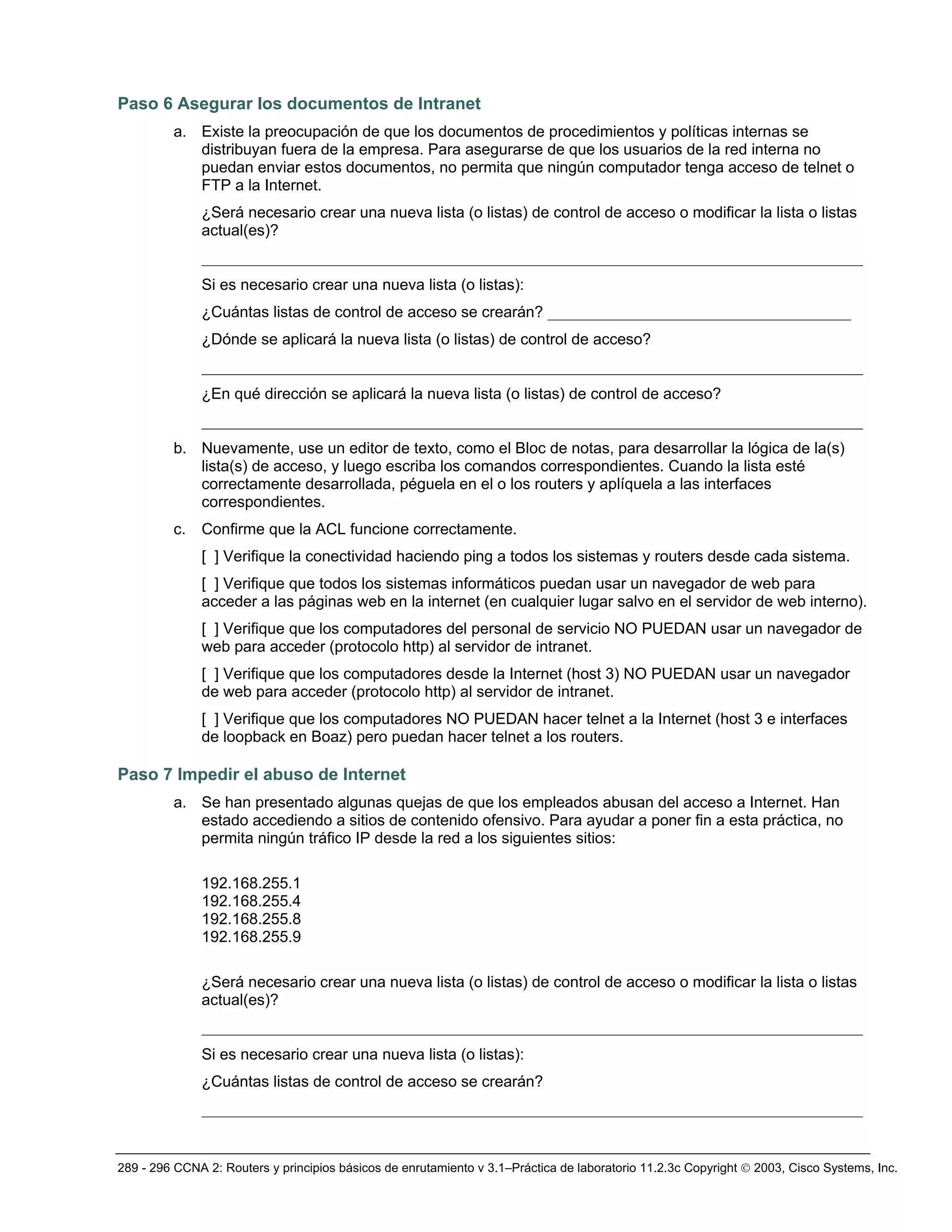 289 - 296 CCNA 2: Routers y principios básicos de enrutamiento v 3.1–Práctica de laboratorio 11.2.3c Copyright © 2003, Cisco Systems, Inc.
Paso 6 Asegurar los documentos de Intranet
a. Existe la preocupación de que los documentos de procedimientos y políticas internas se
distribuyan fuera de la empresa. Para asegurarse de que los usuarios de la red interna no
puedan enviar estos documentos, no permita que ningún computador tenga acceso de telnet o
FTP a la Internet.
¿Será necesario crear una nueva lista (o listas) de control de acceso o modificar la lista o listas
actual(es)?
_____________________________________________________________________________________
Si es necesario crear una nueva lista (o listas):
¿Cuántas listas de control de acceso se crearán? _______________________________________
¿Dónde se aplicará la nueva lista (o listas) de control de acceso?
_____________________________________________________________________________________
¿En qué dirección se aplicará la nueva lista (o listas) de control de acceso?
_____________________________________________________________________________________
b. Nuevamente, use un editor de texto, como el Bloc de notas, para desarrollar la lógica de la(s)
lista(s) de acceso, y luego escriba los comandos correspondientes. Cuando la lista esté
correctamente desarrollada, péguela en el o los routers y aplíquela a las interfaces
correspondientes.
c. Confirme que la ACL funcione correctamente.
[ ] Verifique la conectividad haciendo ping a todos los sistemas y routers desde cada sistema.
[ ] Verifique que todos los sistemas informáticos puedan usar un navegador de web para
acceder a las páginas web en la internet (en cualquier lugar salvo en el servidor de web interno).
[ ] Verifique que los computadores del personal de servicio NO PUEDAN usar un navegador de
web para acceder (protocolo http) al servidor de intranet.
[ ] Verifique que los computadores desde la Internet (host 3) NO PUEDAN usar un navegador
de web para acceder (protocolo http) al servidor de intranet.
[ ] Verifique que los computadores NO PUEDAN hacer telnet a la Internet (host 3 e interfaces
de loopback en Boaz) pero puedan hacer telnet a los routers.
Paso 7 Impedir el abuso de Internet
a. Se han presentado algunas quejas de que los empleados abusan del acceso a Internet. Han
estado accediendo a sitios de contenido ofensivo. Para ayudar a poner fin a esta práctica, no
permita ningún tráfico IP desde la red a los siguientes sitios:
192.168.255.1
192.168.255.4
192.168.255.8
192.168.255.9
¿Será necesario crear una nueva lista (o listas) de control de acceso o modificar la lista o listas
actual(es)?
_____________________________________________________________________________________
Si es necesario crear una nueva lista (o listas):
¿Cuántas listas de control de acceso se crearán?
_____________________________________________________________________________________
 