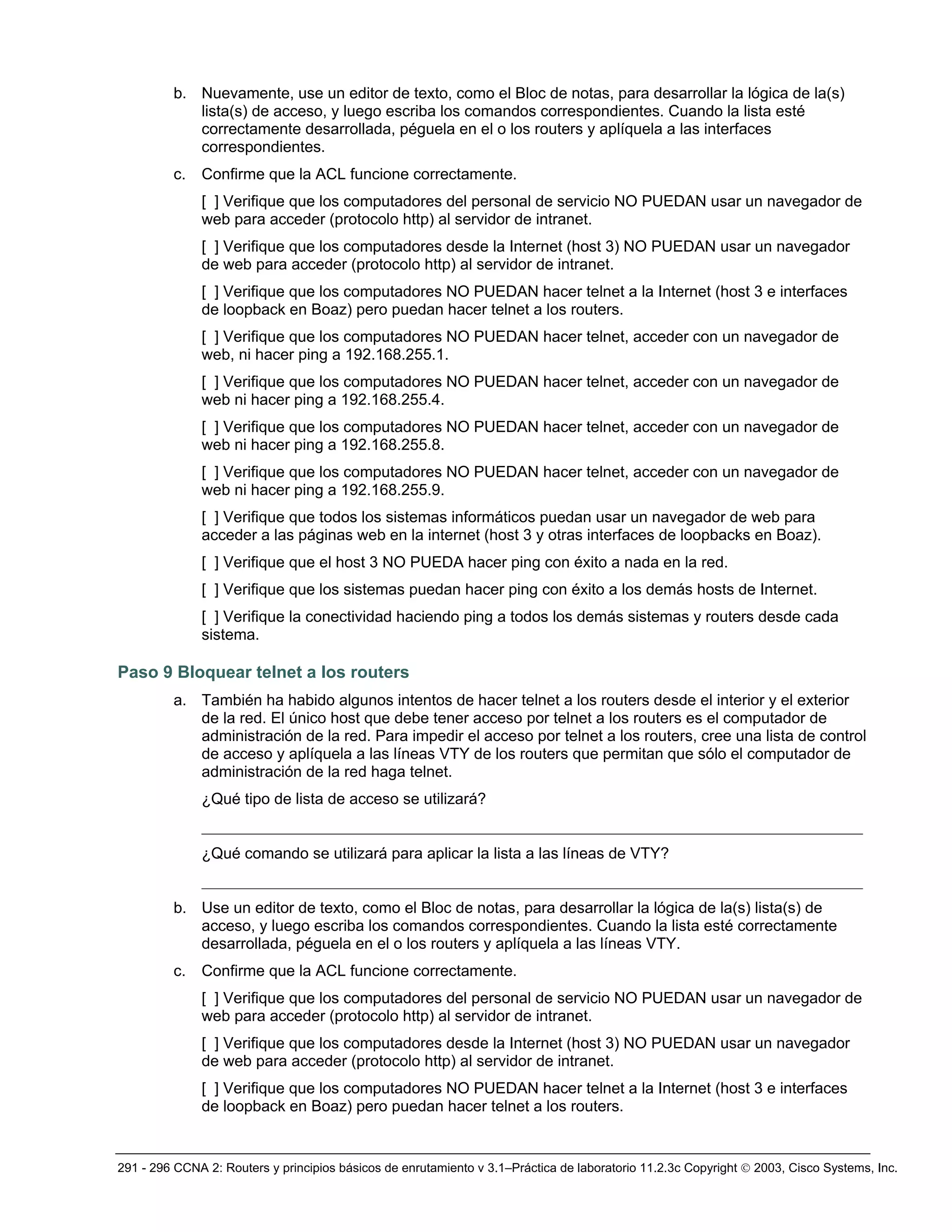 291 - 296 CCNA 2: Routers y principios básicos de enrutamiento v 3.1–Práctica de laboratorio 11.2.3c Copyright © 2003, Cisco Systems, Inc.
b. Nuevamente, use un editor de texto, como el Bloc de notas, para desarrollar la lógica de la(s)
lista(s) de acceso, y luego escriba los comandos correspondientes. Cuando la lista esté
correctamente desarrollada, péguela en el o los routers y aplíquela a las interfaces
correspondientes.
c. Confirme que la ACL funcione correctamente.
[ ] Verifique que los computadores del personal de servicio NO PUEDAN usar un navegador de
web para acceder (protocolo http) al servidor de intranet.
[ ] Verifique que los computadores desde la Internet (host 3) NO PUEDAN usar un navegador
de web para acceder (protocolo http) al servidor de intranet.
[ ] Verifique que los computadores NO PUEDAN hacer telnet a la Internet (host 3 e interfaces
de loopback en Boaz) pero puedan hacer telnet a los routers.
[ ] Verifique que los computadores NO PUEDAN hacer telnet, acceder con un navegador de
web, ni hacer ping a 192.168.255.1.
[ ] Verifique que los computadores NO PUEDAN hacer telnet, acceder con un navegador de
web ni hacer ping a 192.168.255.4.
[ ] Verifique que los computadores NO PUEDAN hacer telnet, acceder con un navegador de
web ni hacer ping a 192.168.255.8.
[ ] Verifique que los computadores NO PUEDAN hacer telnet, acceder con un navegador de
web ni hacer ping a 192.168.255.9.
[ ] Verifique que todos los sistemas informáticos puedan usar un navegador de web para
acceder a las páginas web en la internet (host 3 y otras interfaces de loopbacks en Boaz).
[ ] Verifique que el host 3 NO PUEDA hacer ping con éxito a nada en la red.
[ ] Verifique que los sistemas puedan hacer ping con éxito a los demás hosts de Internet.
[ ] Verifique la conectividad haciendo ping a todos los demás sistemas y routers desde cada
sistema.
Paso 9 Bloquear telnet a los routers
a. También ha habido algunos intentos de hacer telnet a los routers desde el interior y el exterior
de la red. El único host que debe tener acceso por telnet a los routers es el computador de
administración de la red. Para impedir el acceso por telnet a los routers, cree una lista de control
de acceso y aplíquela a las líneas VTY de los routers que permitan que sólo el computador de
administración de la red haga telnet.
¿Qué tipo de lista de acceso se utilizará?
_____________________________________________________________________________________
¿Qué comando se utilizará para aplicar la lista a las líneas de VTY?
_____________________________________________________________________________________
b. Use un editor de texto, como el Bloc de notas, para desarrollar la lógica de la(s) lista(s) de
acceso, y luego escriba los comandos correspondientes. Cuando la lista esté correctamente
desarrollada, péguela en el o los routers y aplíquela a las líneas VTY.
c. Confirme que la ACL funcione correctamente.
[ ] Verifique que los computadores del personal de servicio NO PUEDAN usar un navegador de
web para acceder (protocolo http) al servidor de intranet.
[ ] Verifique que los computadores desde la Internet (host 3) NO PUEDAN usar un navegador
de web para acceder (protocolo http) al servidor de intranet.
[ ] Verifique que los computadores NO PUEDAN hacer telnet a la Internet (host 3 e interfaces
de loopback en Boaz) pero puedan hacer telnet a los routers.
 
