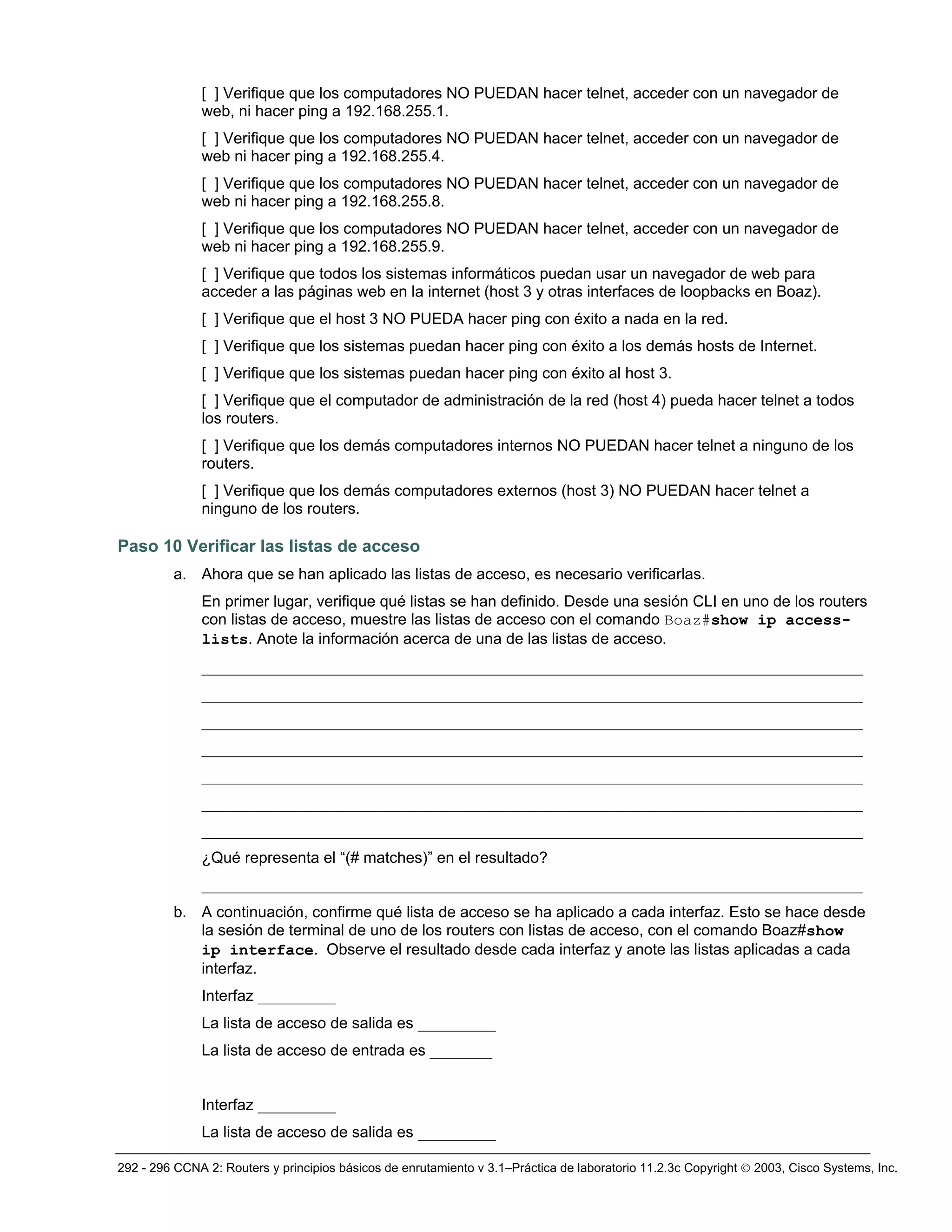 292 - 296 CCNA 2: Routers y principios básicos de enrutamiento v 3.1–Práctica de laboratorio 11.2.3c Copyright © 2003, Cisco Systems, Inc.
[ ] Verifique que los computadores NO PUEDAN hacer telnet, acceder con un navegador de
web, ni hacer ping a 192.168.255.1.
[ ] Verifique que los computadores NO PUEDAN hacer telnet, acceder con un navegador de
web ni hacer ping a 192.168.255.4.
[ ] Verifique que los computadores NO PUEDAN hacer telnet, acceder con un navegador de
web ni hacer ping a 192.168.255.8.
[ ] Verifique que los computadores NO PUEDAN hacer telnet, acceder con un navegador de
web ni hacer ping a 192.168.255.9.
[ ] Verifique que todos los sistemas informáticos puedan usar un navegador de web para
acceder a las páginas web en la internet (host 3 y otras interfaces de loopbacks en Boaz).
[ ] Verifique que el host 3 NO PUEDA hacer ping con éxito a nada en la red.
[ ] Verifique que los sistemas puedan hacer ping con éxito a los demás hosts de Internet.
[ ] Verifique que los sistemas puedan hacer ping con éxito al host 3.
[ ] Verifique que el computador de administración de la red (host 4) pueda hacer telnet a todos
los routers.
[ ] Verifique que los demás computadores internos NO PUEDAN hacer telnet a ninguno de los
routers.
[ ] Verifique que los demás computadores externos (host 3) NO PUEDAN hacer telnet a
ninguno de los routers.
Paso 10 Verificar las listas de acceso
a. Ahora que se han aplicado las listas de acceso, es necesario verificarlas.
En primer lugar, verifique qué listas se han definido. Desde una sesión CLI en uno de los routers
con listas de acceso, muestre las listas de acceso con el comando Boaz#show ip access-
lists. Anote la información acerca de una de las listas de acceso.
_____________________________________________________________________________________
_____________________________________________________________________________________
_____________________________________________________________________________________
_____________________________________________________________________________________
_____________________________________________________________________________________
_____________________________________________________________________________________
_____________________________________________________________________________________
¿Qué representa el “(# matches)” en el resultado?
_____________________________________________________________________________________
b. A continuación, confirme qué lista de acceso se ha aplicado a cada interfaz. Esto se hace desde
la sesión de terminal de uno de los routers con listas de acceso, con el comando Boaz#show
ip interface. Observe el resultado desde cada interfaz y anote las listas aplicadas a cada
interfaz.
Interfaz __________
La lista de acceso de salida es __________
La lista de acceso de entrada es ________
Interfaz __________
La lista de acceso de salida es __________
 