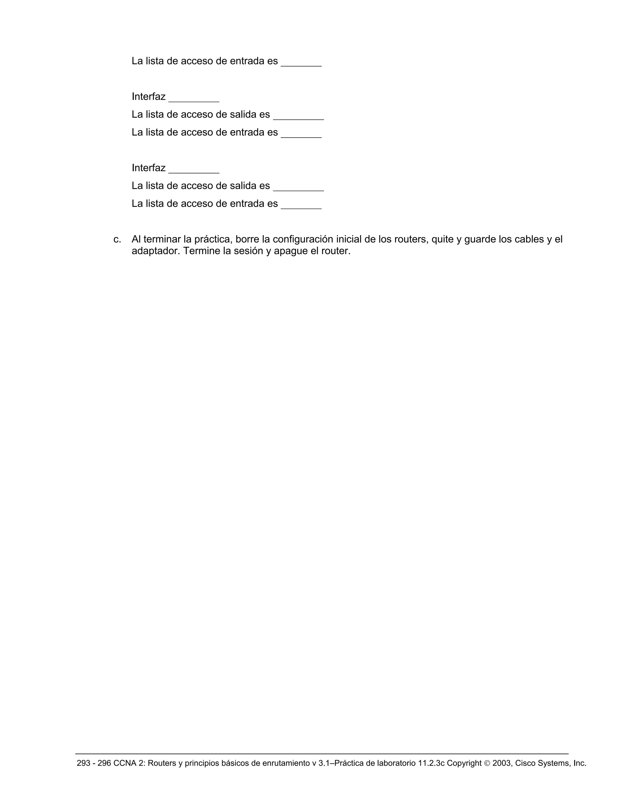 293 - 296 CCNA 2: Routers y principios básicos de enrutamiento v 3.1–Práctica de laboratorio 11.2.3c Copyright © 2003, Cisco Systems, Inc.
La lista de acceso de entrada es ________
Interfaz __________
La lista de acceso de salida es __________
La lista de acceso de entrada es ________
Interfaz __________
La lista de acceso de salida es __________
La lista de acceso de entrada es ________
c. Al terminar la práctica, borre la configuración inicial de los routers, quite y guarde los cables y el
adaptador. Termine la sesión y apague el router.
 