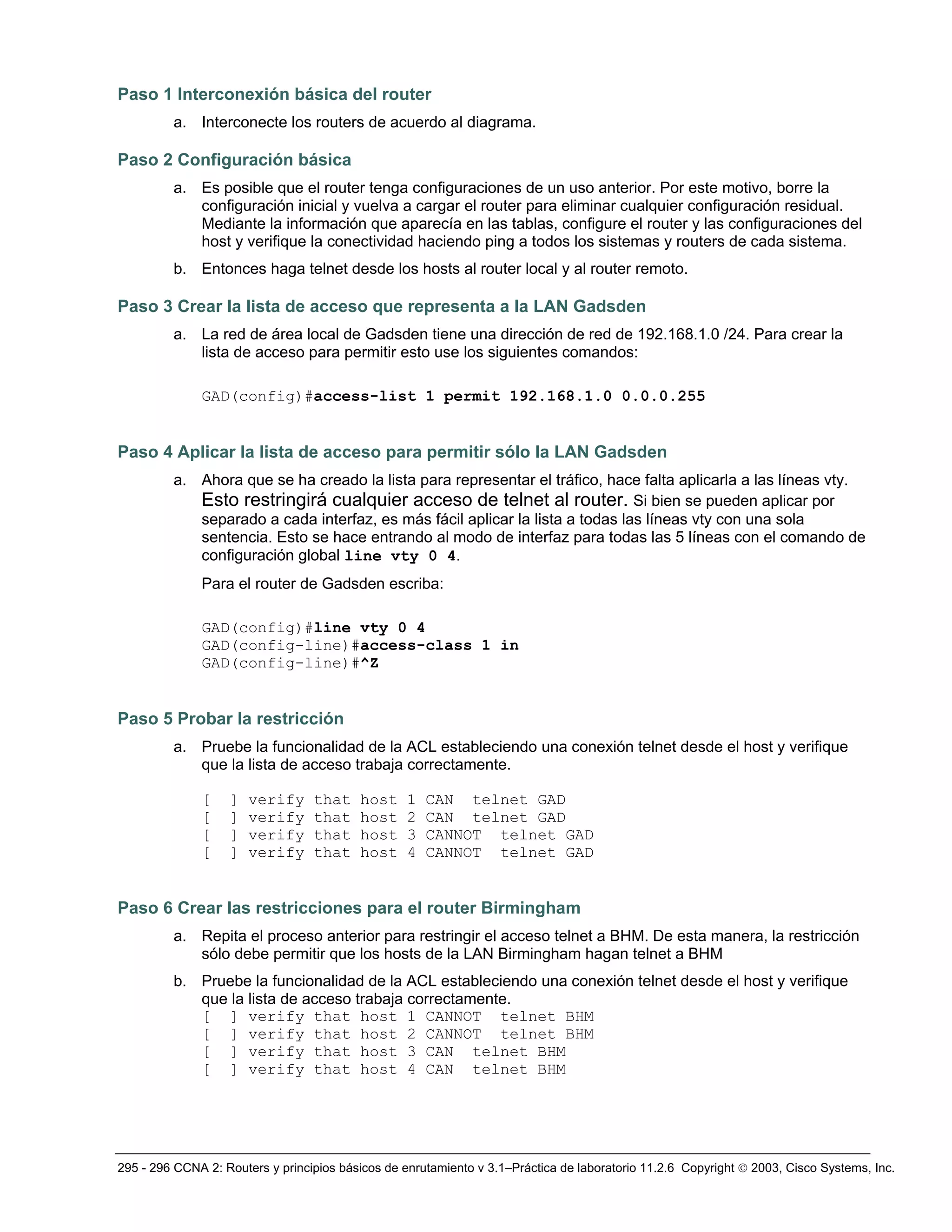 295 - 296 CCNA 2: Routers y principios básicos de enrutamiento v 3.1–Práctica de laboratorio 11.2.6 Copyright © 2003, Cisco Systems, Inc.
Paso 1 Interconexión básica del router
a. Interconecte los routers de acuerdo al diagrama.
Paso 2 Configuración básica
a. Es posible que el router tenga configuraciones de un uso anterior. Por este motivo, borre la
configuración inicial y vuelva a cargar el router para eliminar cualquier configuración residual.
Mediante la información que aparecía en las tablas, configure el router y las configuraciones del
host y verifique la conectividad haciendo ping a todos los sistemas y routers de cada sistema.
b. Entonces haga telnet desde los hosts al router local y al router remoto.
Paso 3 Crear la lista de acceso que representa a la LAN Gadsden
a. La red de área local de Gadsden tiene una dirección de red de 192.168.1.0 /24. Para crear la
lista de acceso para permitir esto use los siguientes comandos:
GAD(config)#access-list 1 permit 192.168.1.0 0.0.0.255
Paso 4 Aplicar la lista de acceso para permitir sólo la LAN Gadsden
a. Ahora que se ha creado la lista para representar el tráfico, hace falta aplicarla a las líneas vty.
Esto restringirá cualquier acceso de telnet al router. Si bien se pueden aplicar por
separado a cada interfaz, es más fácil aplicar la lista a todas las líneas vty con una sola
sentencia. Esto se hace entrando al modo de interfaz para todas las 5 líneas con el comando de
configuración global line vty 0 4.
Para el router de Gadsden escriba:
GAD(config)#line vty 0 4
GAD(config-line)#access-class 1 in
GAD(config-line)#^Z
Paso 5 Probar la restricción
a. Pruebe la funcionalidad de la ACL estableciendo una conexión telnet desde el host y verifique
que la lista de acceso trabaja correctamente.
[ ] verify that host 1 CAN telnet GAD
[ ] verify that host 2 CAN telnet GAD
[ ] verify that host 3 CANNOT telnet GAD
[ ] verify that host 4 CANNOT telnet GAD
Paso 6 Crear las restricciones para el router Birmingham
a. Repita el proceso anterior para restringir el acceso telnet a BHM. De esta manera, la restricción
sólo debe permitir que los hosts de la LAN Birmingham hagan telnet a BHM
b. Pruebe la funcionalidad de la ACL estableciendo una conexión telnet desde el host y verifique
que la lista de acceso trabaja correctamente.
[ ] verify that host 1 CANNOT telnet BHM
[ ] verify that host 2 CANNOT telnet BHM
[ ] verify that host 3 CAN telnet BHM
[ ] verify that host 4 CAN telnet BHM
 