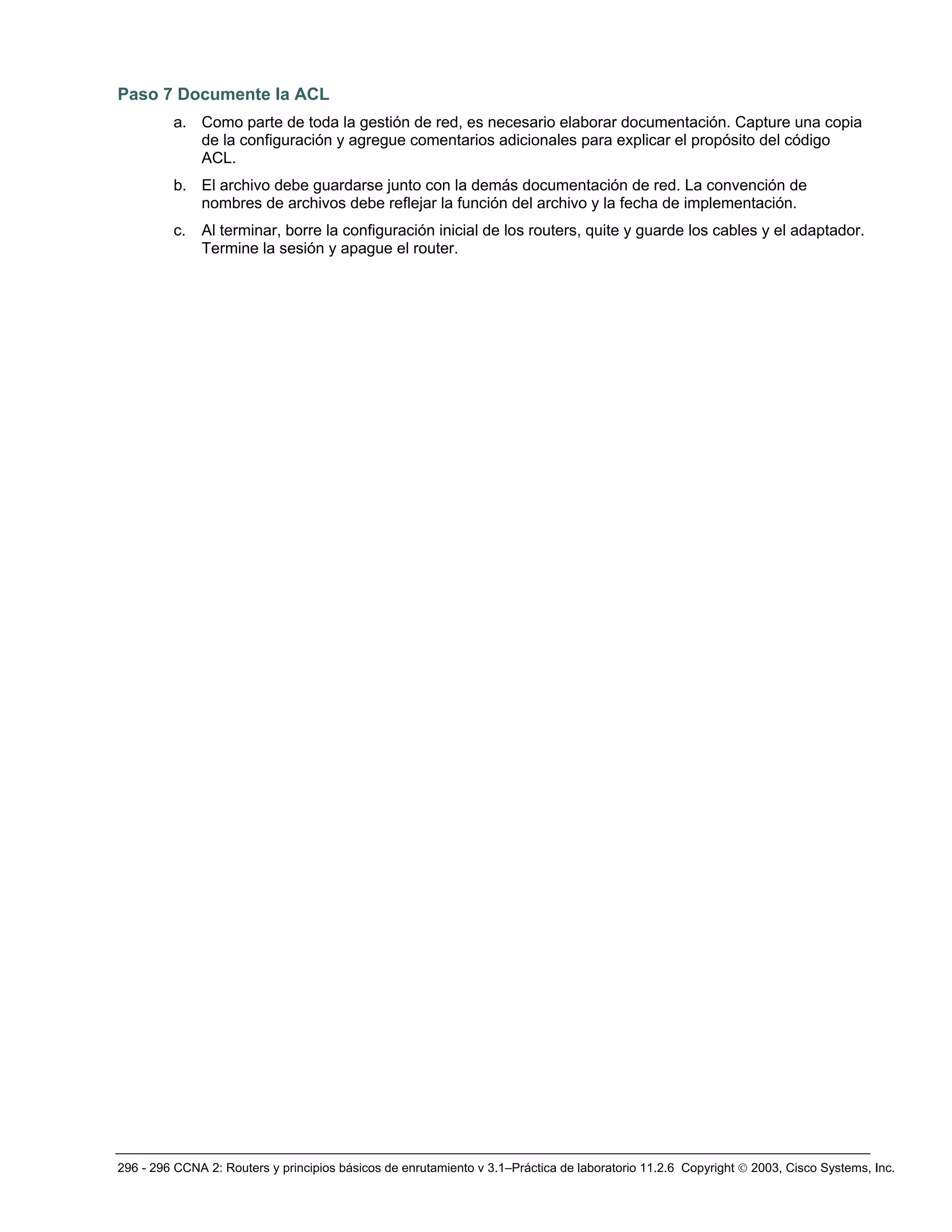 296 - 296 CCNA 2: Routers y principios básicos de enrutamiento v 3.1–Práctica de laboratorio 11.2.6 Copyright © 2003, Cisco Systems, Inc.
Paso 7 Documente la ACL
a. Como parte de toda la gestión de red, es necesario elaborar documentación. Capture una copia
de la configuración y agregue comentarios adicionales para explicar el propósito del código
ACL.
b. El archivo debe guardarse junto con la demás documentación de red. La convención de
nombres de archivos debe reflejar la función del archivo y la fecha de implementación.
c. Al terminar, borre la configuración inicial de los routers, quite y guarde los cables y el adaptador.
Termine la sesión y apague el router.
 