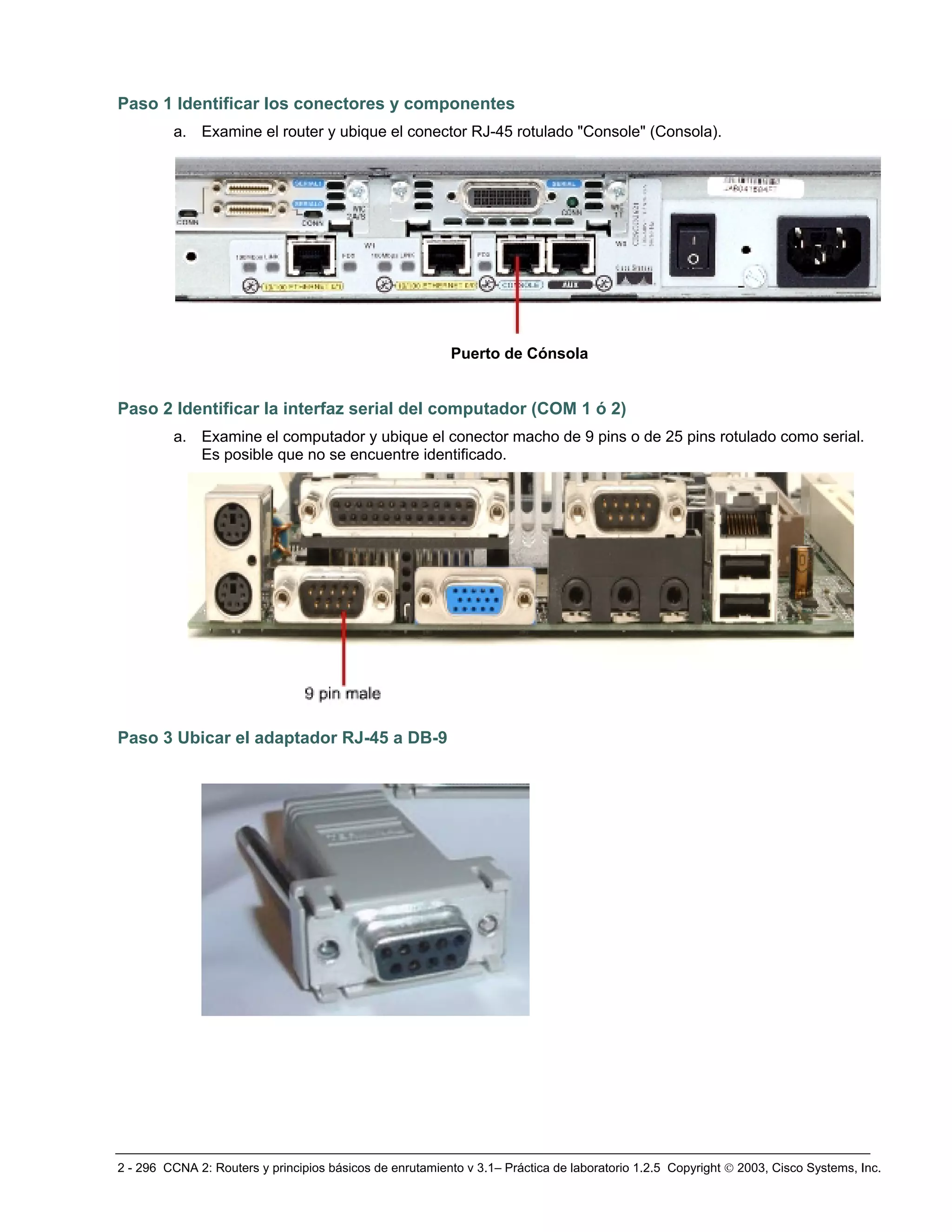 2 - 296 CCNA 2: Routers y principios básicos de enrutamiento v 3.1– Práctica de laboratorio 1.2.5 Copyright © 2003, Cisco Systems, Inc.
Paso 1 Identificar los conectores y componentes
a. Examine el router y ubique el conector RJ-45 rotulado "Console" (Consola).
Paso 2 Identificar la interfaz serial del computador (COM 1 ó 2)
a. Examine el computador y ubique el conector macho de 9 pins o de 25 pins rotulado como serial.
Es posible que no se encuentre identificado.
Paso 3 Ubicar el adaptador RJ-45 a DB-9
Puerto de Cónsola
 
