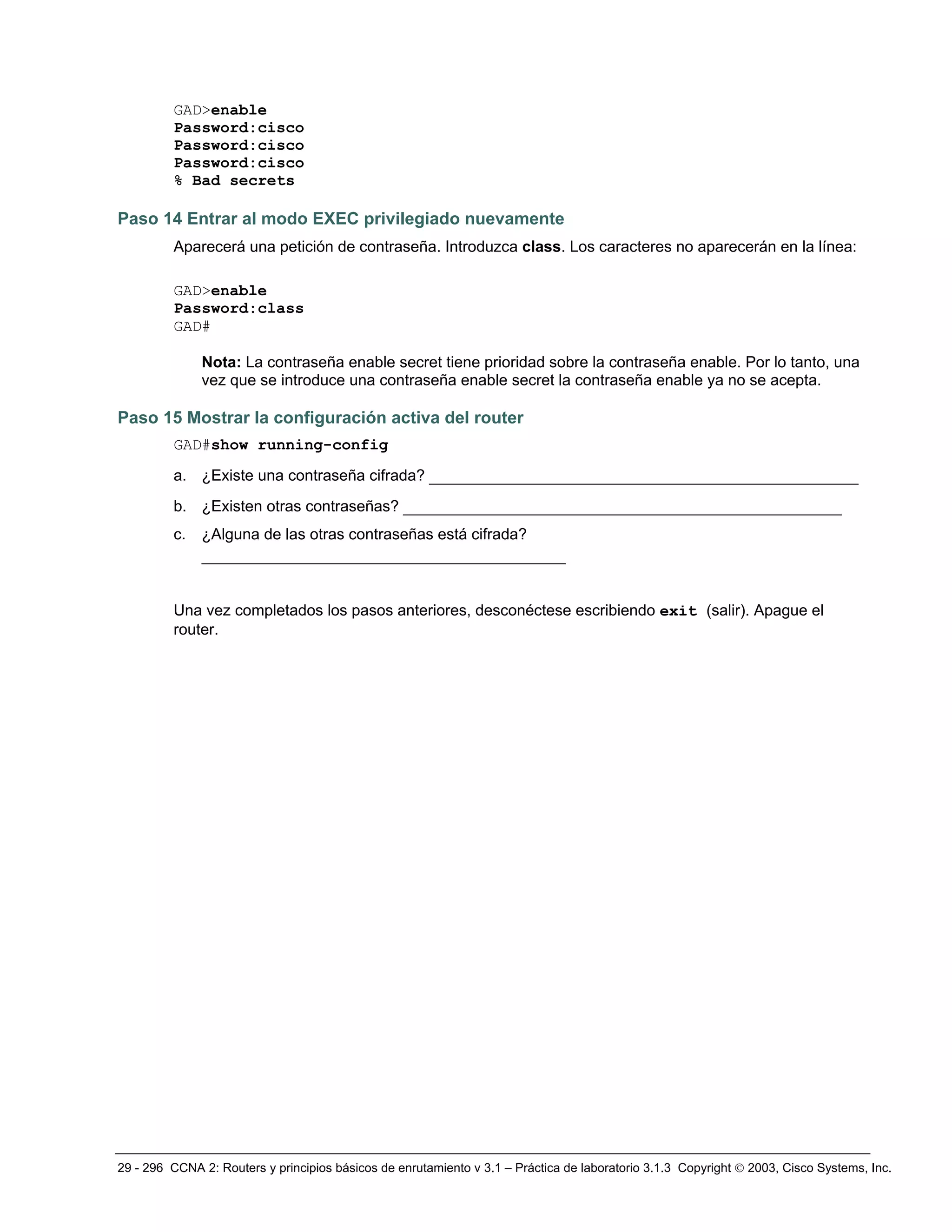 29 - 296 CCNA 2: Routers y principios básicos de enrutamiento v 3.1 – Práctica de laboratorio 3.1.3 Copyright © 2003, Cisco Systems, Inc.
GAD>enable
Password:cisco
Password:cisco
Password:cisco
% Bad secrets
Paso 14 Entrar al modo EXEC privilegiado nuevamente
Aparecerá una petición de contraseña. Introduzca class. Los caracteres no aparecerán en la línea:
GAD>enable
Password:class
GAD#
Nota: La contraseña enable secret tiene prioridad sobre la contraseña enable. Por lo tanto, una
vez que se introduce una contraseña enable secret la contraseña enable ya no se acepta.
Paso 15 Mostrar la configuración activa del router
GAD#show running-config
a. ¿Existe una contraseña cifrada? ______________________________________________
b. ¿Existen otras contraseñas? _______________________________________________
c. ¿Alguna de las otras contraseñas está cifrada?
_______________________________________
Una vez completados los pasos anteriores, desconéctese escribiendo exit (salir). Apague el
router.
 
