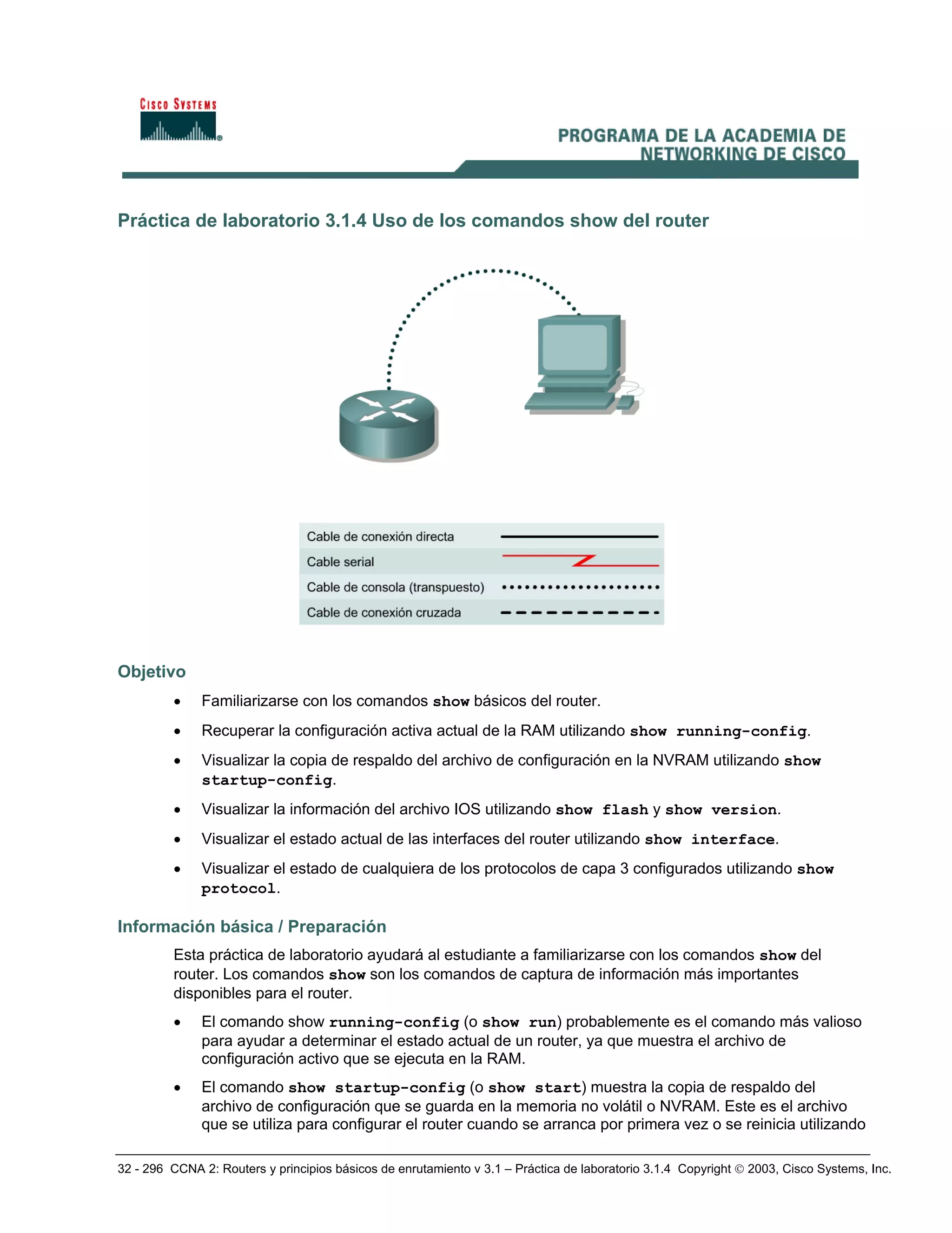 32 - 296 CCNA 2: Routers y principios básicos de enrutamiento v 3.1 – Práctica de laboratorio 3.1.4 Copyright © 2003, Cisco Systems, Inc.
Práctica de laboratorio 3.1.4 Uso de los comandos show del router
Objetivo
• Familiarizarse con los comandos show básicos del router.
• Recuperar la configuración activa actual de la RAM utilizando show running-config.
• Visualizar la copia de respaldo del archivo de configuración en la NVRAM utilizando show
startup-config.
• Visualizar la información del archivo IOS utilizando show flash y show version.
• Visualizar el estado actual de las interfaces del router utilizando show interface.
• Visualizar el estado de cualquiera de los protocolos de capa 3 configurados utilizando show
protocol.
Información básica / Preparación
Esta práctica de laboratorio ayudará al estudiante a familiarizarse con los comandos show del
router. Los comandos show son los comandos de captura de información más importantes
disponibles para el router.
• El comando show running-config (o show run) probablemente es el comando más valioso
para ayudar a determinar el estado actual de un router, ya que muestra el archivo de
configuración activo que se ejecuta en la RAM.
• El comando show startup-config (o show start) muestra la copia de respaldo del
archivo de configuración que se guarda en la memoria no volátil o NVRAM. Este es el archivo
que se utiliza para configurar el router cuando se arranca por primera vez o se reinicia utilizando
 