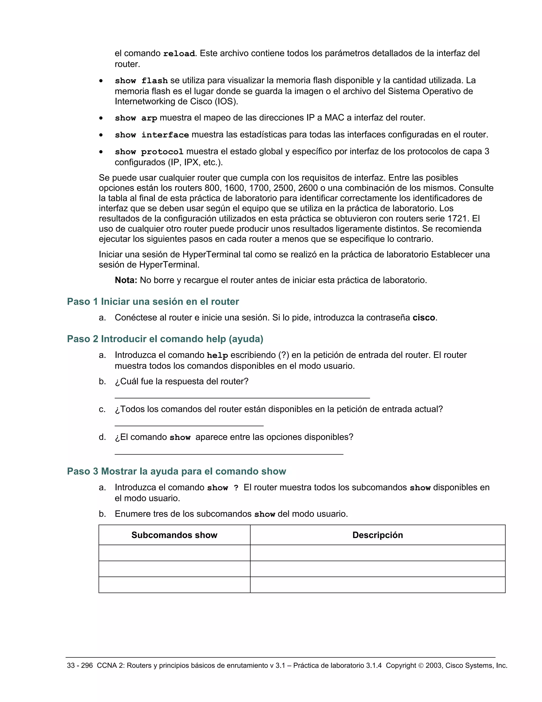 33 - 296 CCNA 2: Routers y principios básicos de enrutamiento v 3.1 – Práctica de laboratorio 3.1.4 Copyright © 2003, Cisco Systems, Inc.
el comando reload. Este archivo contiene todos los parámetros detallados de la interfaz del
router.
• show flash se utiliza para visualizar la memoria flash disponible y la cantidad utilizada. La
memoria flash es el lugar donde se guarda la imagen o el archivo del Sistema Operativo de
Internetworking de Cisco (IOS).
• show arp muestra el mapeo de las direcciones IP a MAC a interfaz del router.
• show interface muestra las estadísticas para todas las interfaces configuradas en el router.
• show protocol muestra el estado global y específico por interfaz de los protocolos de capa 3
configurados (IP, IPX, etc.).
Se puede usar cualquier router que cumpla con los requisitos de interfaz. Entre las posibles
opciones están los routers 800, 1600, 1700, 2500, 2600 o una combinación de los mismos. Consulte
la tabla al final de esta práctica de laboratorio para identificar correctamente los identificadores de
interfaz que se deben usar según el equipo que se utiliza en la práctica de laboratorio. Los
resultados de la configuración utilizados en esta práctica se obtuvieron con routers serie 1721. El
uso de cualquier otro router puede producir unos resultados ligeramente distintos. Se recomienda
ejecutar los siguientes pasos en cada router a menos que se especifique lo contrario.
Iniciar una sesión de HyperTerminal tal como se realizó en la práctica de laboratorio Establecer una
sesión de HyperTerminal.
Nota: No borre y recargue el router antes de iniciar esta práctica de laboratorio.
Paso 1 Iniciar una sesión en el router
a. Conéctese al router e inicie una sesión. Si lo pide, introduzca la contraseña cisco.
Paso 2 Introducir el comando help (ayuda)
a. Introduzca el comando help escribiendo (?) en la petición de entrada del router. El router
muestra todos los comandos disponibles en el modo usuario.
b. ¿Cuál fue la respuesta del router?
________________________________________________
c. ¿Todos los comandos del router están disponibles en la petición de entrada actual?
____________________________
d. ¿El comando show aparece entre las opciones disponibles?
___________________________________________
Paso 3 Mostrar la ayuda para el comando show
a. Introduzca el comando show ? El router muestra todos los subcomandos show disponibles en
el modo usuario.
b. Enumere tres de los subcomandos show del modo usuario.
Subcomandos show Descripción
 