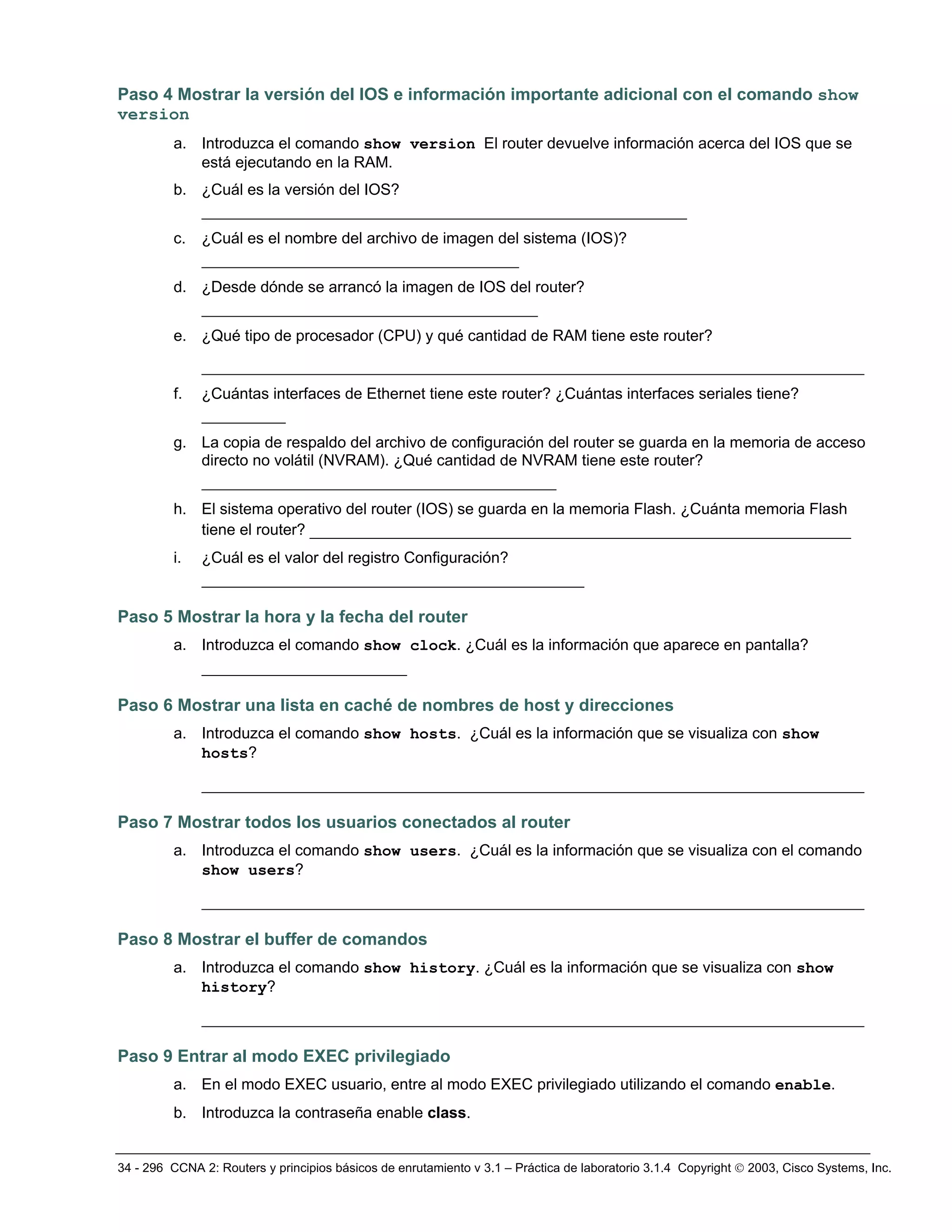 34 - 296 CCNA 2: Routers y principios básicos de enrutamiento v 3.1 – Práctica de laboratorio 3.1.4 Copyright © 2003, Cisco Systems, Inc.
Paso 4 Mostrar la versión del IOS e información importante adicional con el comando show
version
a. Introduzca el comando show version El router devuelve información acerca del IOS que se
está ejecutando en la RAM.
b. ¿Cuál es la versión del IOS?
____________________________________________________
c. ¿Cuál es el nombre del archivo de imagen del sistema (IOS)?
__________________________________
d. ¿Desde dónde se arrancó la imagen de IOS del router?
____________________________________
e. ¿Qué tipo de procesador (CPU) y qué cantidad de RAM tiene este router?
_______________________________________________________________________
f. ¿Cuántas interfaces de Ethernet tiene este router? ¿Cuántas interfaces seriales tiene?
_________
g. La copia de respaldo del archivo de configuración del router se guarda en la memoria de acceso
directo no volátil (NVRAM). ¿Qué cantidad de NVRAM tiene este router?
______________________________________
h. El sistema operativo del router (IOS) se guarda en la memoria Flash. ¿Cuánta memoria Flash
tiene el router? __________________________________________________________
i. ¿Cuál es el valor del registro Configuración?
_________________________________________
Paso 5 Mostrar la hora y la fecha del router
a. Introduzca el comando show clock. ¿Cuál es la información que aparece en pantalla?
______________________
Paso 6 Mostrar una lista en caché de nombres de host y direcciones
a. Introduzca el comando show hosts. ¿Cuál es la información que se visualiza con show
hosts?
_______________________________________________________________________
Paso 7 Mostrar todos los usuarios conectados al router
a. Introduzca el comando show users. ¿Cuál es la información que se visualiza con el comando
show users?
_______________________________________________________________________
Paso 8 Mostrar el buffer de comandos
a. Introduzca el comando show history. ¿Cuál es la información que se visualiza con show
history?
_______________________________________________________________________
Paso 9 Entrar al modo EXEC privilegiado
a. En el modo EXEC usuario, entre al modo EXEC privilegiado utilizando el comando enable.
b. Introduzca la contraseña enable class.
 
