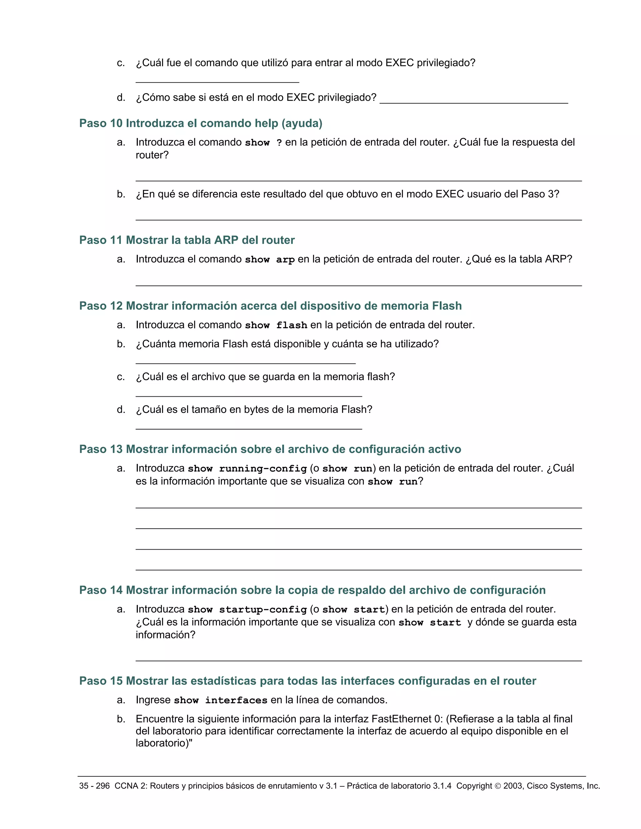 35 - 296 CCNA 2: Routers y principios básicos de enrutamiento v 3.1 – Práctica de laboratorio 3.1.4 Copyright © 2003, Cisco Systems, Inc.
c. ¿Cuál fue el comando que utilizó para entrar al modo EXEC privilegiado?
__________________________
d. ¿Cómo sabe si está en el modo EXEC privilegiado? ______________________________
Paso 10 Introduzca el comando help (ayuda)
a. Introduzca el comando show ? en la petición de entrada del router. ¿Cuál fue la respuesta del
router?
_______________________________________________________________________
b. ¿En qué se diferencia este resultado del que obtuvo en el modo EXEC usuario del Paso 3?
_______________________________________________________________________
Paso 11 Mostrar la tabla ARP del router
a. Introduzca el comando show arp en la petición de entrada del router. ¿Qué es la tabla ARP?
_______________________________________________________________________
Paso 12 Mostrar información acerca del dispositivo de memoria Flash
a. Introduzca el comando show flash en la petición de entrada del router.
b. ¿Cuánta memoria Flash está disponible y cuánta se ha utilizado?
___________________________________
c. ¿Cuál es el archivo que se guarda en la memoria flash?
____________________________________
d. ¿Cuál es el tamaño en bytes de la memoria Flash?
____________________________________
Paso 13 Mostrar información sobre el archivo de configuración activo
a. Introduzca show running-config (o show run) en la petición de entrada del router. ¿Cuál
es la información importante que se visualiza con show run?
_______________________________________________________________________
_______________________________________________________________________
_______________________________________________________________________
_______________________________________________________________________
Paso 14 Mostrar información sobre la copia de respaldo del archivo de configuración
a. Introduzca show startup-config (o show start) en la petición de entrada del router.
¿Cuál es la información importante que se visualiza con show start y dónde se guarda esta
información?
_______________________________________________________________________
Paso 15 Mostrar las estadísticas para todas las interfaces configuradas en el router
a. Ingrese show interfaces en la línea de comandos.
b. Encuentre la siguiente información para la interfaz FastEthernet 0: (Refierase a la tabla al final
del laboratorio para identificar correctamente la interfaz de acuerdo al equipo disponible en el
laboratorio)"
 