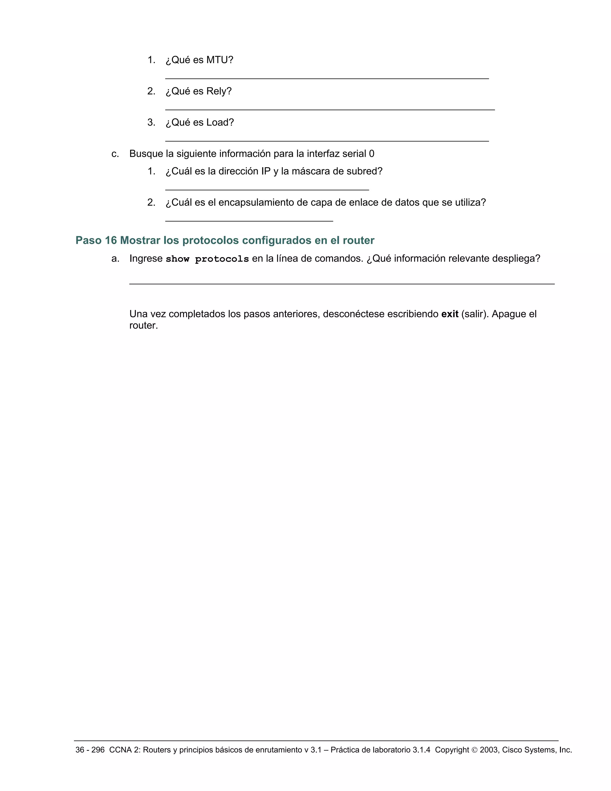 36 - 296 CCNA 2: Routers y principios básicos de enrutamiento v 3.1 – Práctica de laboratorio 3.1.4 Copyright © 2003, Cisco Systems, Inc.
1. ¿Qué es MTU?
______________________________________________________
2. ¿Qué es Rely?
_______________________________________________________
3. ¿Qué es Load?
______________________________________________________
c. Busque la siguiente información para la interfaz serial 0
1. ¿Cuál es la dirección IP y la máscara de subred?
__________________________________
2. ¿Cuál es el encapsulamiento de capa de enlace de datos que se utiliza?
____________________________
Paso 16 Mostrar los protocolos configurados en el router
a. Ingrese show protocols en la línea de comandos. ¿Qué información relevante despliega?
_______________________________________________________________________
Una vez completados los pasos anteriores, desconéctese escribiendo exit (salir). Apague el
router.
 