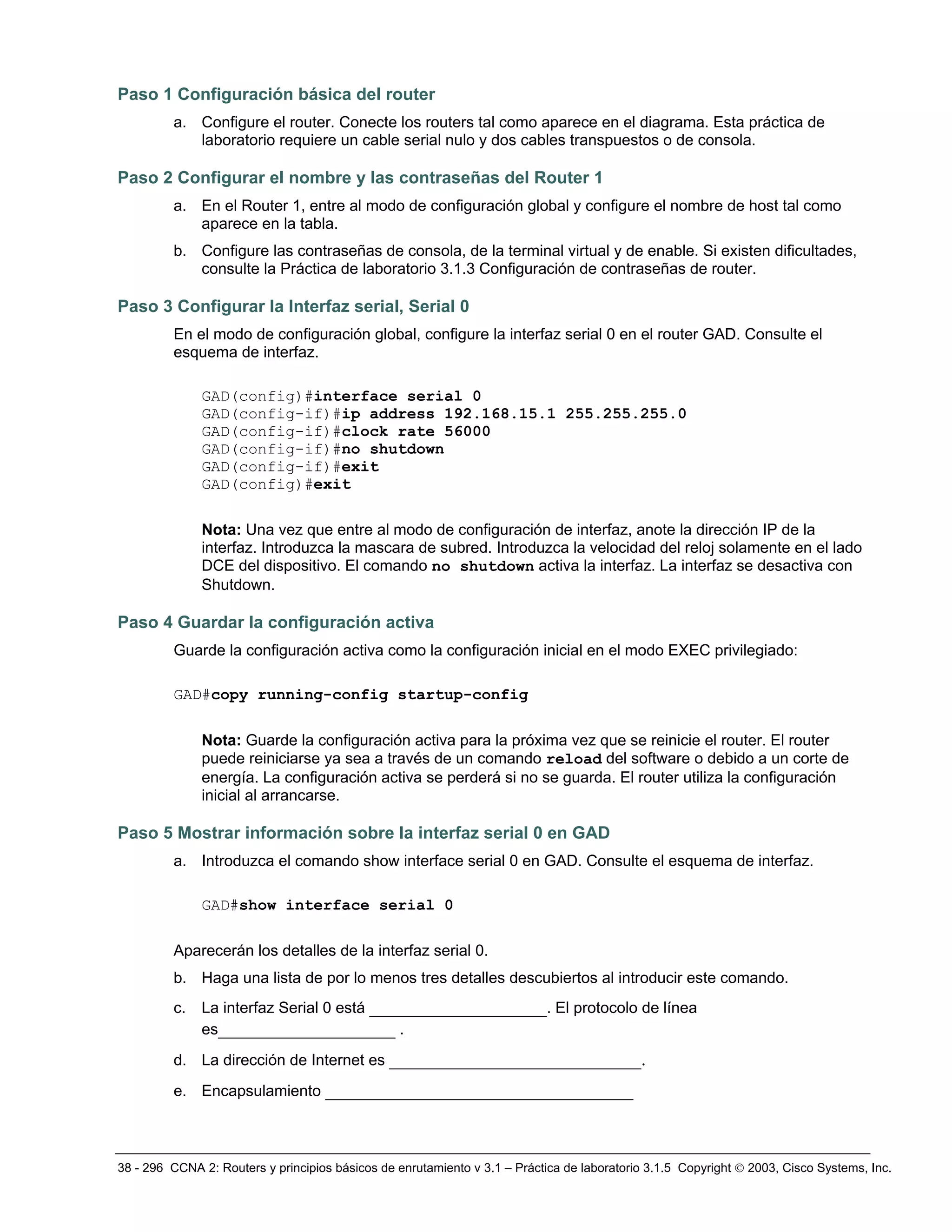 38 - 296 CCNA 2: Routers y principios básicos de enrutamiento v 3.1 – Práctica de laboratorio 3.1.5 Copyright © 2003, Cisco Systems, Inc.
Paso 1 Configuración básica del router
a. Configure el router. Conecte los routers tal como aparece en el diagrama. Esta práctica de
laboratorio requiere un cable serial nulo y dos cables transpuestos o de consola.
Paso 2 Configurar el nombre y las contraseñas del Router 1
a. En el Router 1, entre al modo de configuración global y configure el nombre de host tal como
aparece en la tabla.
b. Configure las contraseñas de consola, de la terminal virtual y de enable. Si existen dificultades,
consulte la Práctica de laboratorio 3.1.3 Configuración de contraseñas de router.
Paso 3 Configurar la Interfaz serial, Serial 0
En el modo de configuración global, configure la interfaz serial 0 en el router GAD. Consulte el
esquema de interfaz.
GAD(config)#interface serial 0
GAD(config-if)#ip address 192.168.15.1 255.255.255.0
GAD(config-if)#clock rate 56000
GAD(config-if)#no shutdown
GAD(config-if)#exit
GAD(config)#exit
Nota: Una vez que entre al modo de configuración de interfaz, anote la dirección IP de la
interfaz. Introduzca la mascara de subred. Introduzca la velocidad del reloj solamente en el lado
DCE del dispositivo. El comando no shutdown activa la interfaz. La interfaz se desactiva con
Shutdown.
Paso 4 Guardar la configuración activa
Guarde la configuración activa como la configuración inicial en el modo EXEC privilegiado:
GAD#copy running-config startup-config
Nota: Guarde la configuración activa para la próxima vez que se reinicie el router. El router
puede reiniciarse ya sea a través de un comando reload del software o debido a un corte de
energía. La configuración activa se perderá si no se guarda. El router utiliza la configuración
inicial al arrancarse.
Paso 5 Mostrar información sobre la interfaz serial 0 en GAD
a. Introduzca el comando show interface serial 0 en GAD. Consulte el esquema de interfaz.
GAD#show interface serial 0
Aparecerán los detalles de la interfaz serial 0.
b. Haga una lista de por lo menos tres detalles descubiertos al introducir este comando.
c. La interfaz Serial 0 está ___________________. El protocolo de línea
es___________________ .
d. La dirección de Internet es ___________________________.
e. Encapsulamiento _________________________________
 