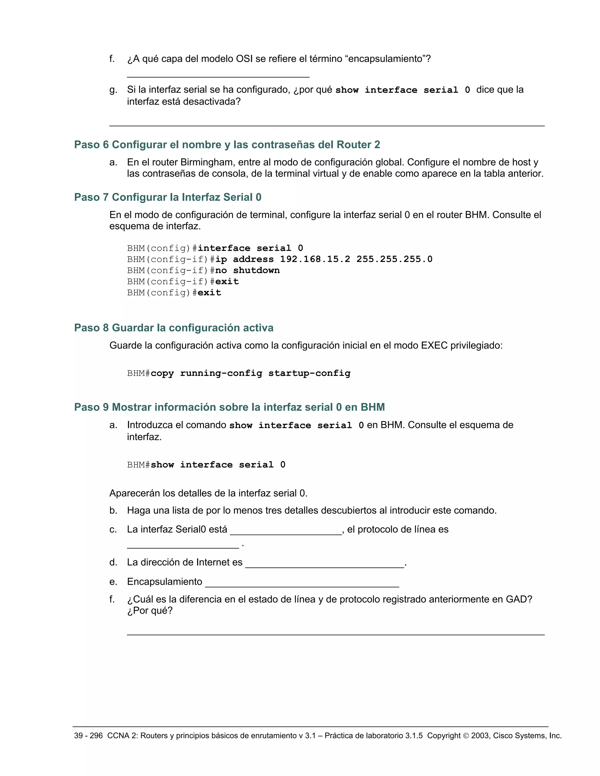 39 - 296 CCNA 2: Routers y principios básicos de enrutamiento v 3.1 – Práctica de laboratorio 3.1.5 Copyright © 2003, Cisco Systems, Inc.
f. ¿A qué capa del modelo OSI se refiere el término “encapsulamiento”?
_______________________________
g. Si la interfaz serial se ha configurado, ¿por qué show interface serial 0 dice que la
interfaz está desactivada?
__________________________________________________________________________
Paso 6 Configurar el nombre y las contraseñas del Router 2
a. En el router Birmingham, entre al modo de configuración global. Configure el nombre de host y
las contraseñas de consola, de la terminal virtual y de enable como aparece en la tabla anterior.
Paso 7 Configurar la Interfaz Serial 0
En el modo de configuración de terminal, configure la interfaz serial 0 en el router BHM. Consulte el
esquema de interfaz.
BHM(config)#interface serial 0
BHM(config-if)#ip address 192.168.15.2 255.255.255.0
BHM(config-if)#no shutdown
BHM(config-if)#exit
BHM(config)#exit
Paso 8 Guardar la configuración activa
Guarde la configuración activa como la configuración inicial en el modo EXEC privilegiado:
BHM#copy running-config startup-config
Paso 9 Mostrar información sobre la interfaz serial 0 en BHM
a. Introduzca el comando show interface serial 0 en BHM. Consulte el esquema de
interfaz.
BHM#show interface serial 0
Aparecerán los detalles de la interfaz serial 0.
b. Haga una lista de por lo menos tres detalles descubiertos al introducir este comando.
c. La interfaz Serial0 está ___________________, el protocolo de línea es
___________________ .
d. La dirección de Internet es ___________________________.
e. Encapsulamiento _________________________________
f. ¿Cuál es la diferencia en el estado de línea y de protocolo registrado anteriormente en GAD?
¿Por qué?
_______________________________________________________________________
 