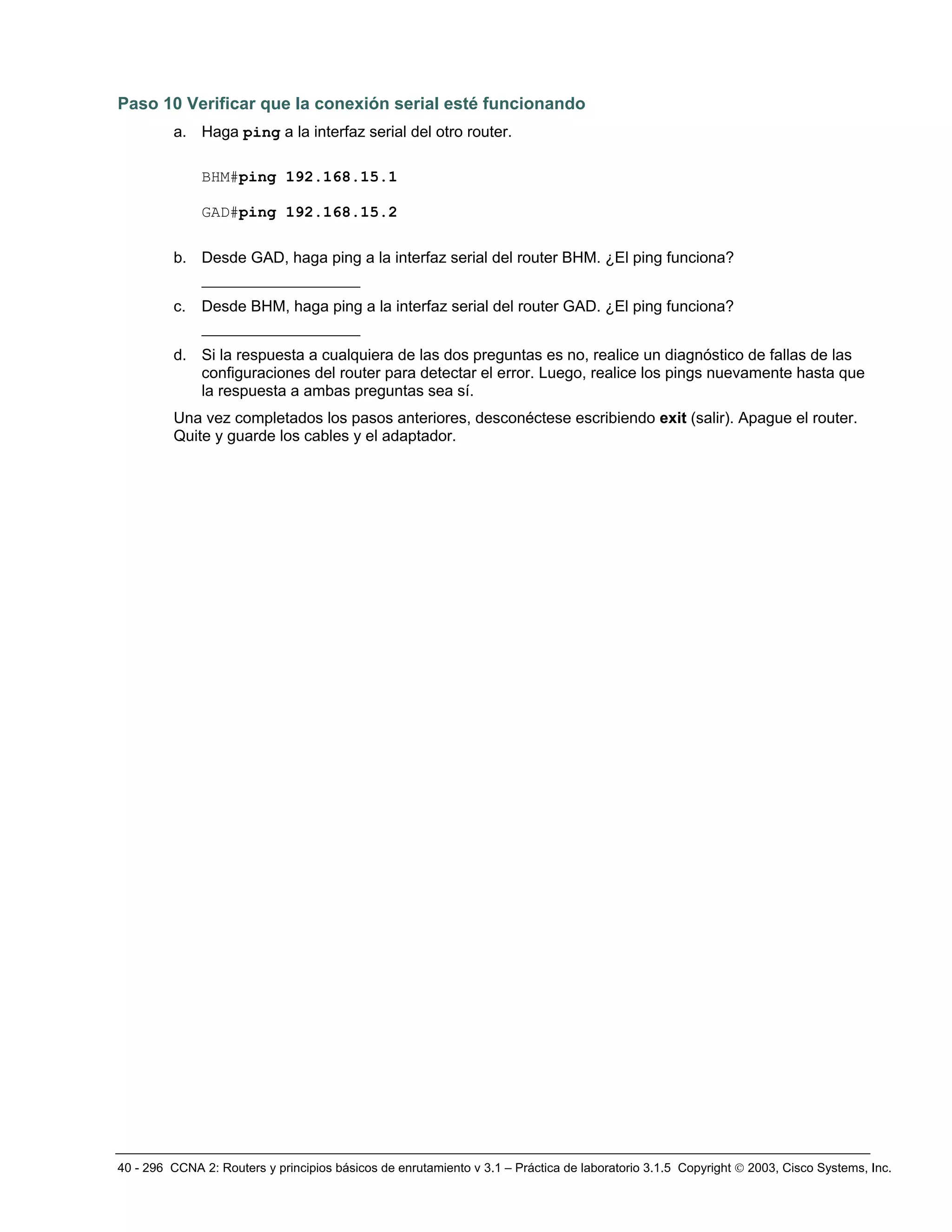 40 - 296 CCNA 2: Routers y principios básicos de enrutamiento v 3.1 – Práctica de laboratorio 3.1.5 Copyright © 2003, Cisco Systems, Inc.
Paso 10 Verificar que la conexión serial esté funcionando
a. Haga ping a la interfaz serial del otro router.
BHM#ping 192.168.15.1
GAD#ping 192.168.15.2
b. Desde GAD, haga ping a la interfaz serial del router BHM. ¿El ping funciona?
_________________
c. Desde BHM, haga ping a la interfaz serial del router GAD. ¿El ping funciona?
_________________
d. Si la respuesta a cualquiera de las dos preguntas es no, realice un diagnóstico de fallas de las
configuraciones del router para detectar el error. Luego, realice los pings nuevamente hasta que
la respuesta a ambas preguntas sea sí.
Una vez completados los pasos anteriores, desconéctese escribiendo exit (salir). Apague el router.
Quite y guarde los cables y el adaptador.
 