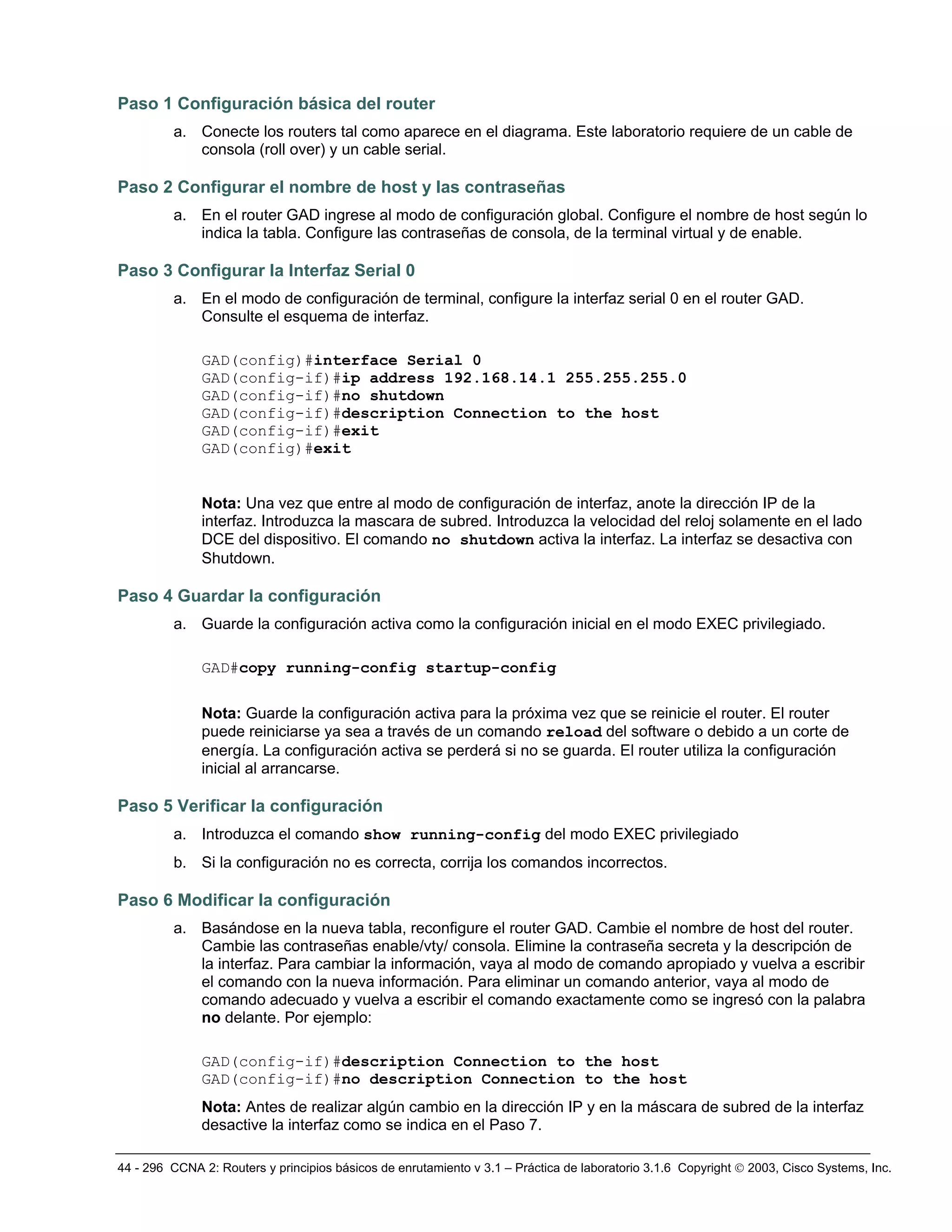 44 - 296 CCNA 2: Routers y principios básicos de enrutamiento v 3.1 – Práctica de laboratorio 3.1.6 Copyright © 2003, Cisco Systems, Inc.
Paso 1 Configuración básica del router
a. Conecte los routers tal como aparece en el diagrama. Este laboratorio requiere de un cable de
consola (roll over) y un cable serial.
Paso 2 Configurar el nombre de host y las contraseñas
a. En el router GAD ingrese al modo de configuración global. Configure el nombre de host según lo
indica la tabla. Configure las contraseñas de consola, de la terminal virtual y de enable.
Paso 3 Configurar la Interfaz Serial 0
a. En el modo de configuración de terminal, configure la interfaz serial 0 en el router GAD.
Consulte el esquema de interfaz.
GAD(config)#interface Serial 0
GAD(config-if)#ip address 192.168.14.1 255.255.255.0
GAD(config-if)#no shutdown
GAD(config-if)#description Connection to the host
GAD(config-if)#exit
GAD(config)#exit
Nota: Una vez que entre al modo de configuración de interfaz, anote la dirección IP de la
interfaz. Introduzca la mascara de subred. Introduzca la velocidad del reloj solamente en el lado
DCE del dispositivo. El comando no shutdown activa la interfaz. La interfaz se desactiva con
Shutdown.
Paso 4 Guardar la configuración
a. Guarde la configuración activa como la configuración inicial en el modo EXEC privilegiado.
GAD#copy running-config startup-config
Nota: Guarde la configuración activa para la próxima vez que se reinicie el router. El router
puede reiniciarse ya sea a través de un comando reload del software o debido a un corte de
energía. La configuración activa se perderá si no se guarda. El router utiliza la configuración
inicial al arrancarse.
Paso 5 Verificar la configuración
a. Introduzca el comando show running-config del modo EXEC privilegiado
b. Si la configuración no es correcta, corrija los comandos incorrectos.
Paso 6 Modificar la configuración
a. Basándose en la nueva tabla, reconfigure el router GAD. Cambie el nombre de host del router.
Cambie las contraseñas enable/vty/ consola. Elimine la contraseña secreta y la descripción de
la interfaz. Para cambiar la información, vaya al modo de comando apropiado y vuelva a escribir
el comando con la nueva información. Para eliminar un comando anterior, vaya al modo de
comando adecuado y vuelva a escribir el comando exactamente como se ingresó con la palabra
no delante. Por ejemplo:
GAD(config-if)#description Connection to the host
GAD(config-if)#no description Connection to the host
Nota: Antes de realizar algún cambio en la dirección IP y en la máscara de subred de la interfaz
desactive la interfaz como se indica en el Paso 7.
 