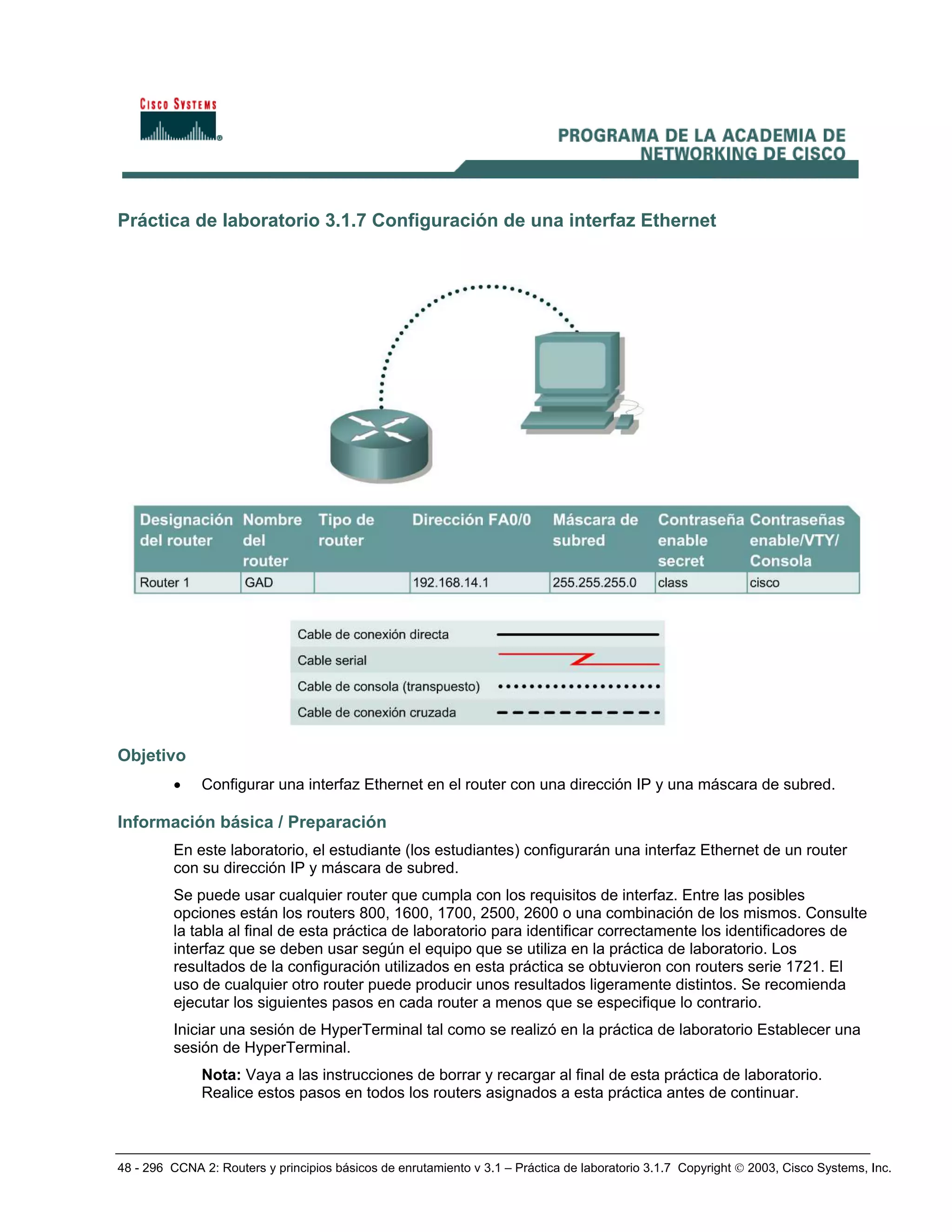 48 - 296 CCNA 2: Routers y principios básicos de enrutamiento v 3.1 – Práctica de laboratorio 3.1.7 Copyright © 2003, Cisco Systems, Inc.
Práctica de laboratorio 3.1.7 Configuración de una interfaz Ethernet
Objetivo
• Configurar una interfaz Ethernet en el router con una dirección IP y una máscara de subred.
Información básica / Preparación
En este laboratorio, el estudiante (los estudiantes) configurarán una interfaz Ethernet de un router
con su dirección IP y máscara de subred.
Se puede usar cualquier router que cumpla con los requisitos de interfaz. Entre las posibles
opciones están los routers 800, 1600, 1700, 2500, 2600 o una combinación de los mismos. Consulte
la tabla al final de esta práctica de laboratorio para identificar correctamente los identificadores de
interfaz que se deben usar según el equipo que se utiliza en la práctica de laboratorio. Los
resultados de la configuración utilizados en esta práctica se obtuvieron con routers serie 1721. El
uso de cualquier otro router puede producir unos resultados ligeramente distintos. Se recomienda
ejecutar los siguientes pasos en cada router a menos que se especifique lo contrario.
Iniciar una sesión de HyperTerminal tal como se realizó en la práctica de laboratorio Establecer una
sesión de HyperTerminal.
Nota: Vaya a las instrucciones de borrar y recargar al final de esta práctica de laboratorio.
Realice estos pasos en todos los routers asignados a esta práctica antes de continuar.
 