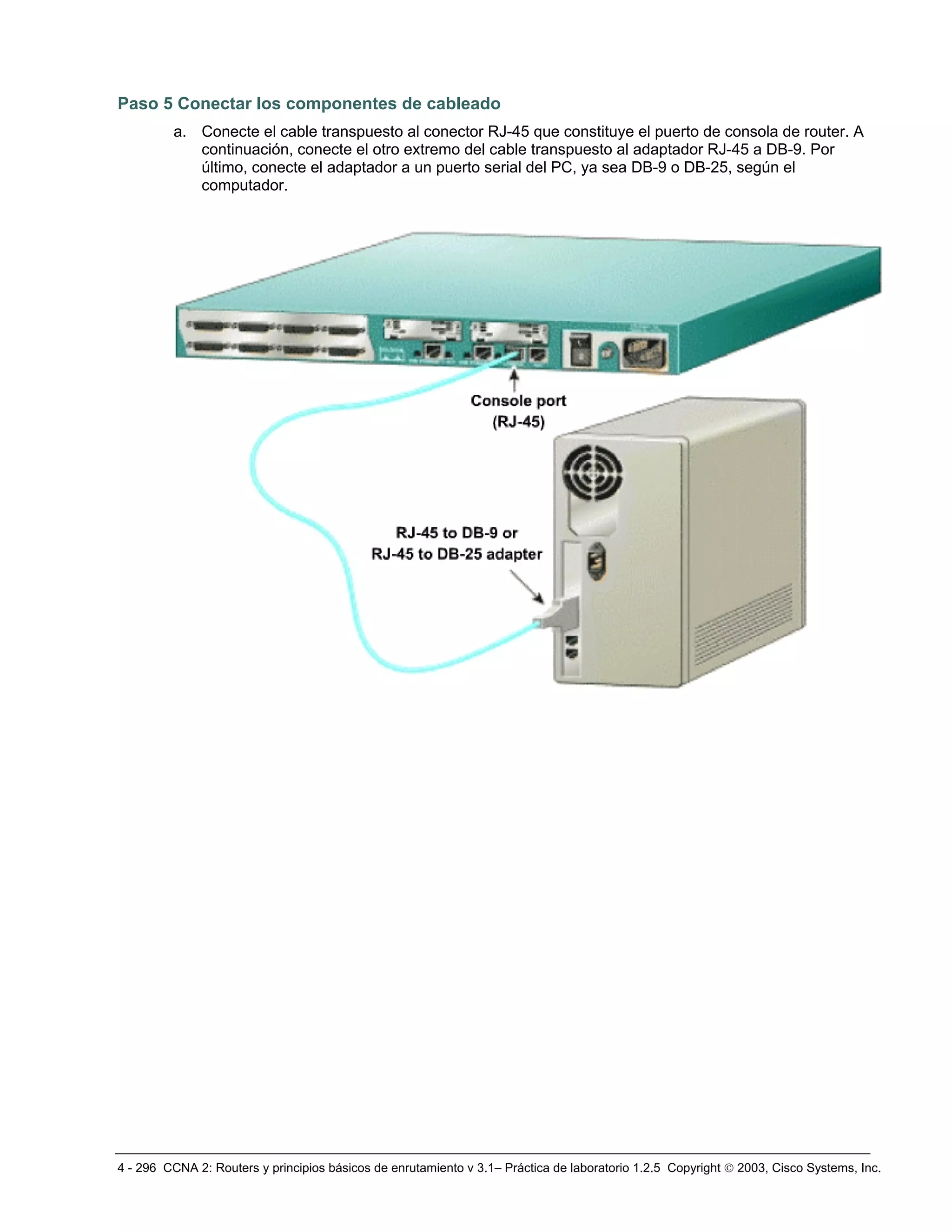 4 - 296 CCNA 2: Routers y principios básicos de enrutamiento v 3.1– Práctica de laboratorio 1.2.5 Copyright © 2003, Cisco Systems, Inc.
Paso 5 Conectar los componentes de cableado
a. Conecte el cable transpuesto al conector RJ-45 que constituye el puerto de consola de router. A
continuación, conecte el otro extremo del cable transpuesto al adaptador RJ-45 a DB-9. Por
último, conecte el adaptador a un puerto serial del PC, ya sea DB-9 o DB-25, según el
computador.
 