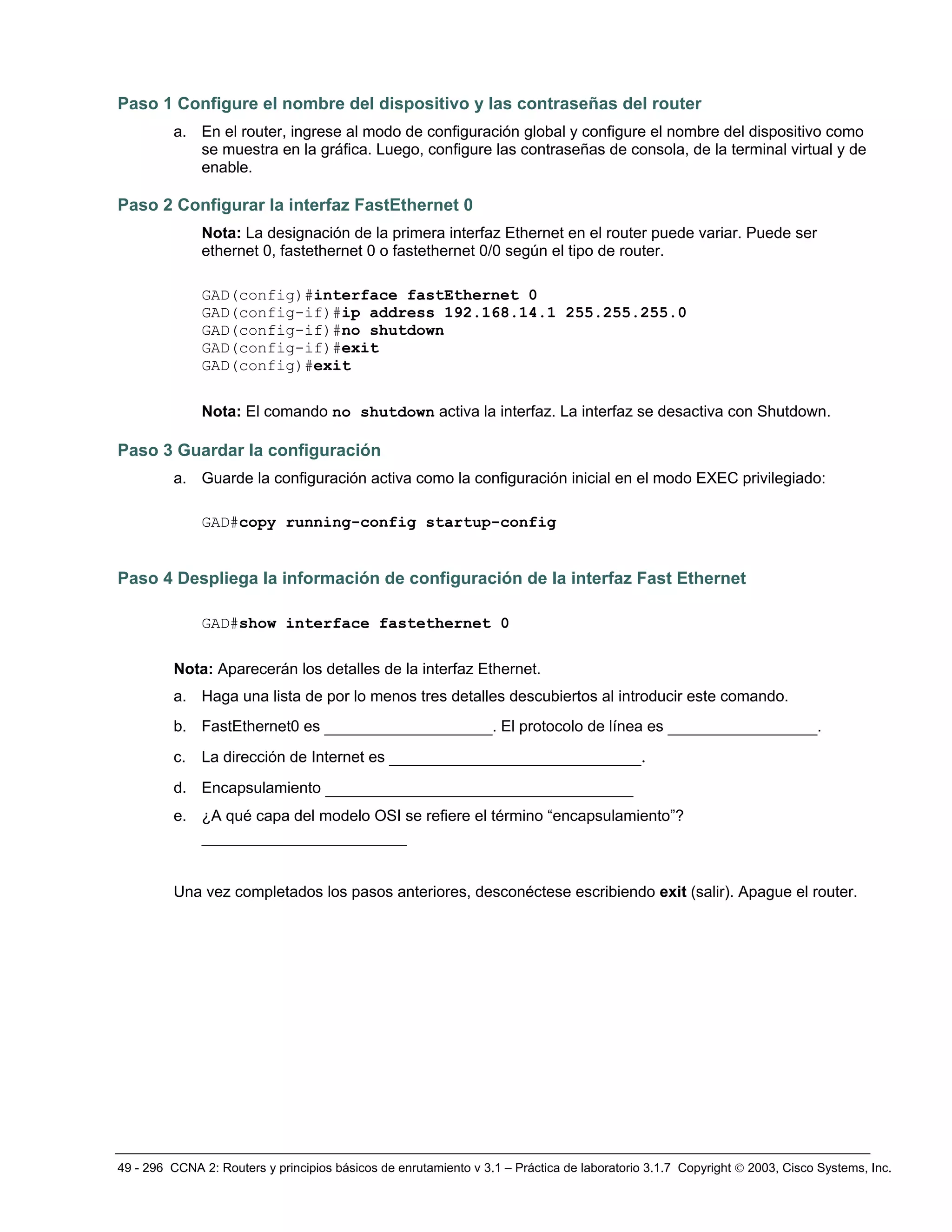 49 - 296 CCNA 2: Routers y principios básicos de enrutamiento v 3.1 – Práctica de laboratorio 3.1.7 Copyright © 2003, Cisco Systems, Inc.
Paso 1 Configure el nombre del dispositivo y las contraseñas del router
a. En el router, ingrese al modo de configuración global y configure el nombre del dispositivo como
se muestra en la gráfica. Luego, configure las contraseñas de consola, de la terminal virtual y de
enable.
Paso 2 Configurar la interfaz FastEthernet 0
Nota: La designación de la primera interfaz Ethernet en el router puede variar. Puede ser
ethernet 0, fastethernet 0 o fastethernet 0/0 según el tipo de router.
GAD(config)#interface fastEthernet 0
GAD(config-if)#ip address 192.168.14.1 255.255.255.0
GAD(config-if)#no shutdown
GAD(config-if)#exit
GAD(config)#exit
Nota: El comando no shutdown activa la interfaz. La interfaz se desactiva con Shutdown.
Paso 3 Guardar la configuración
a. Guarde la configuración activa como la configuración inicial en el modo EXEC privilegiado:
GAD#copy running-config startup-config
Paso 4 Despliega la información de configuración de la interfaz Fast Ethernet
GAD#show interface fastethernet 0
Nota: Aparecerán los detalles de la interfaz Ethernet.
a. Haga una lista de por lo menos tres detalles descubiertos al introducir este comando.
b. FastEthernet0 es __________________. El protocolo de línea es ________________.
c. La dirección de Internet es ___________________________.
d. Encapsulamiento _________________________________
e. ¿A qué capa del modelo OSI se refiere el término “encapsulamiento”?
______________________
Una vez completados los pasos anteriores, desconéctese escribiendo exit (salir). Apague el router.
 