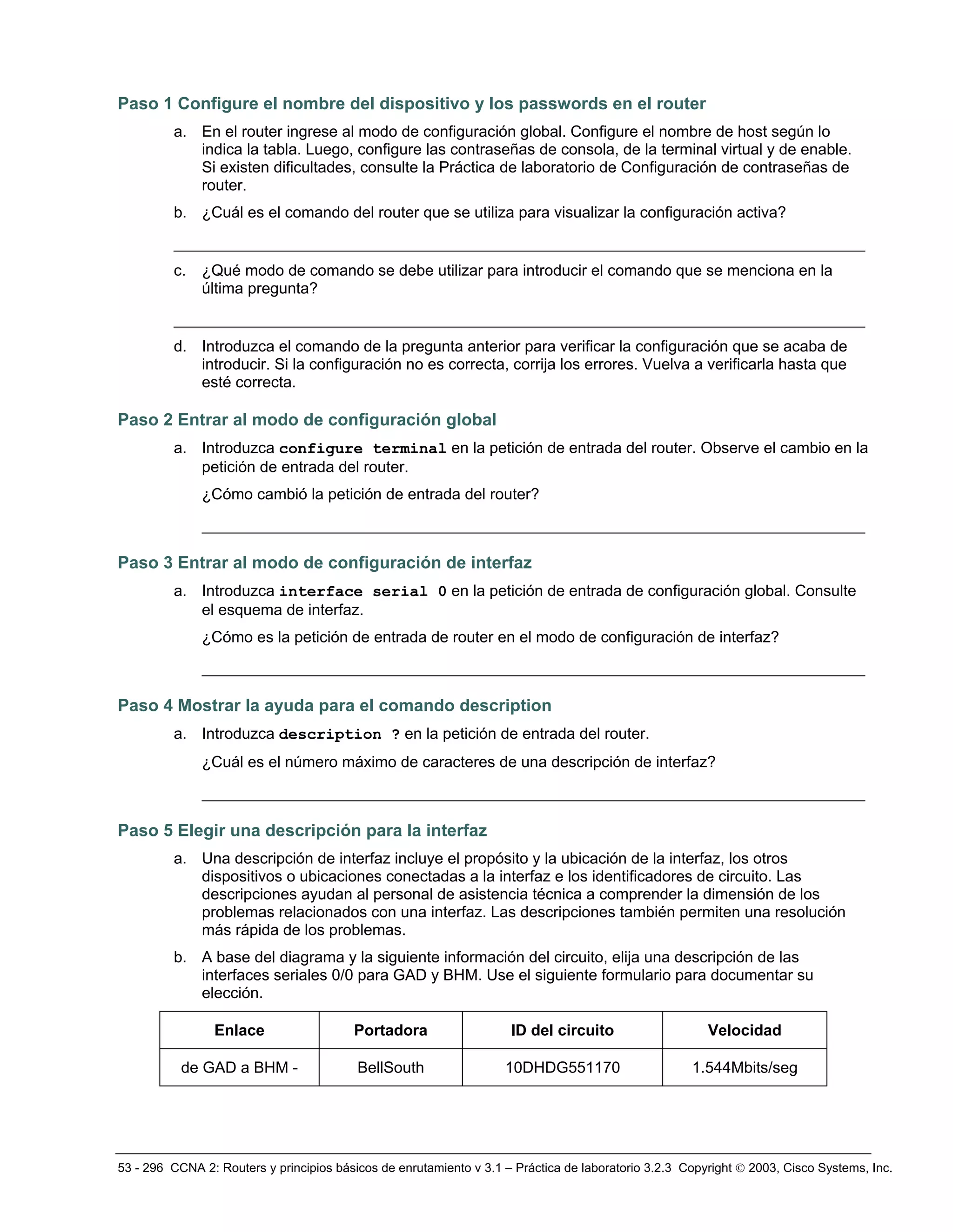 53 - 296 CCNA 2: Routers y principios básicos de enrutamiento v 3.1 – Práctica de laboratorio 3.2.3 Copyright © 2003, Cisco Systems, Inc.
Paso 1 Configure el nombre del dispositivo y los passwords en el router
a. En el router ingrese al modo de configuración global. Configure el nombre de host según lo
indica la tabla. Luego, configure las contraseñas de consola, de la terminal virtual y de enable.
Si existen dificultades, consulte la Práctica de laboratorio de Configuración de contraseñas de
router.
b. ¿Cuál es el comando del router que se utiliza para visualizar la configuración activa?
__________________________________________________________________________
c. ¿Qué modo de comando se debe utilizar para introducir el comando que se menciona en la
última pregunta?
__________________________________________________________________________
d. Introduzca el comando de la pregunta anterior para verificar la configuración que se acaba de
introducir. Si la configuración no es correcta, corrija los errores. Vuelva a verificarla hasta que
esté correcta.
Paso 2 Entrar al modo de configuración global
a. Introduzca configure terminal en la petición de entrada del router. Observe el cambio en la
petición de entrada del router.
¿Cómo cambió la petición de entrada del router?
_______________________________________________________________________
Paso 3 Entrar al modo de configuración de interfaz
a. Introduzca interface serial 0 en la petición de entrada de configuración global. Consulte
el esquema de interfaz.
¿Cómo es la petición de entrada de router en el modo de configuración de interfaz?
_______________________________________________________________________
Paso 4 Mostrar la ayuda para el comando description
a. Introduzca description ? en la petición de entrada del router.
¿Cuál es el número máximo de caracteres de una descripción de interfaz?
_______________________________________________________________________
Paso 5 Elegir una descripción para la interfaz
a. Una descripción de interfaz incluye el propósito y la ubicación de la interfaz, los otros
dispositivos o ubicaciones conectadas a la interfaz e los identificadores de circuito. Las
descripciones ayudan al personal de asistencia técnica a comprender la dimensión de los
problemas relacionados con una interfaz. Las descripciones también permiten una resolución
más rápida de los problemas.
b. A base del diagrama y la siguiente información del circuito, elija una descripción de las
interfaces seriales 0/0 para GAD y BHM. Use el siguiente formulario para documentar su
elección.
Enlace Portadora ID del circuito Velocidad
de GAD a BHM - BellSouth 10DHDG551170 1.544Mbits/seg
 