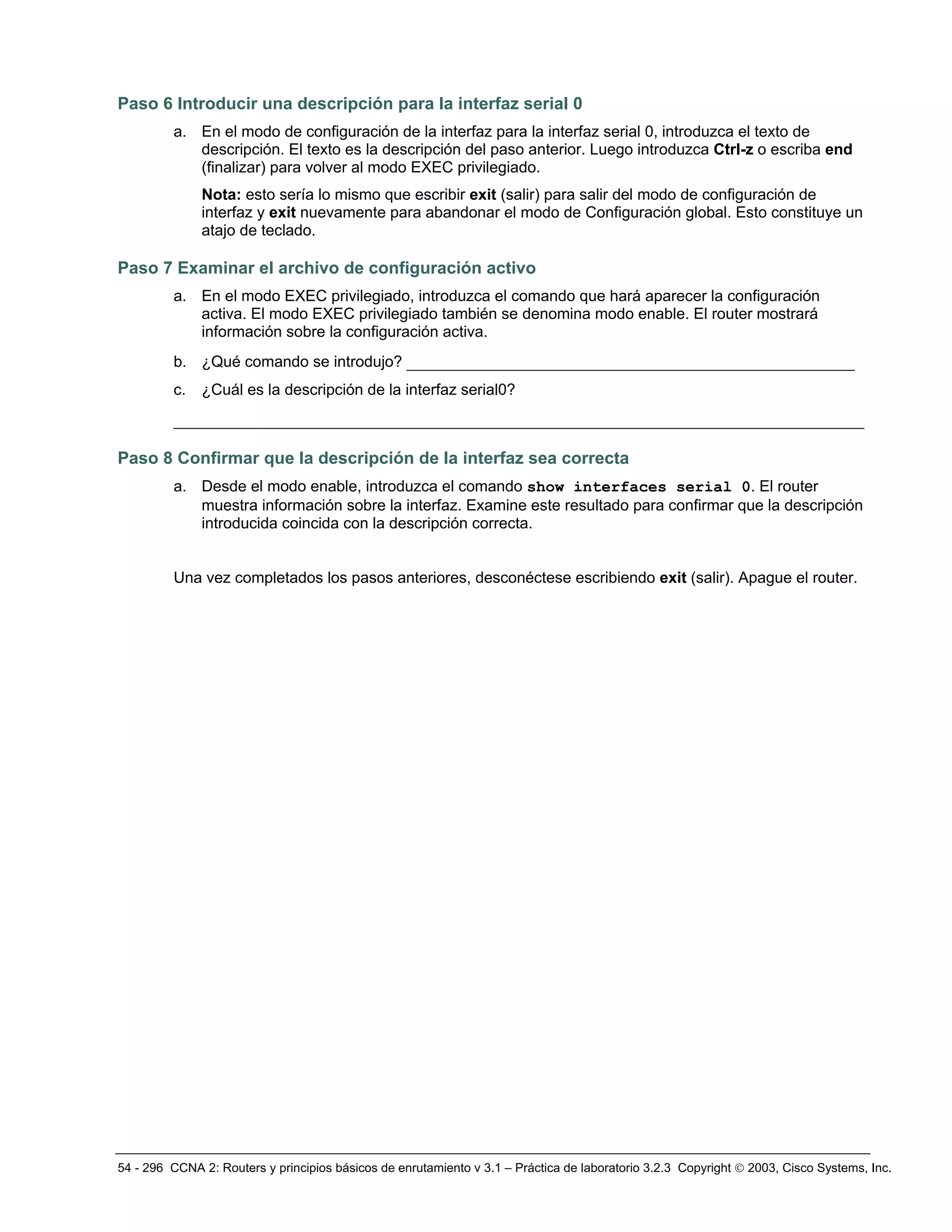 54 - 296 CCNA 2: Routers y principios básicos de enrutamiento v 3.1 – Práctica de laboratorio 3.2.3 Copyright © 2003, Cisco Systems, Inc.
Paso 6 Introducir una descripción para la interfaz serial 0
a. En el modo de configuración de la interfaz para la interfaz serial 0, introduzca el texto de
descripción. El texto es la descripción del paso anterior. Luego introduzca Ctrl-z o escriba end
(finalizar) para volver al modo EXEC privilegiado.
Nota: esto sería lo mismo que escribir exit (salir) para salir del modo de configuración de
interfaz y exit nuevamente para abandonar el modo de Configuración global. Esto constituye un
atajo de teclado.
Paso 7 Examinar el archivo de configuración activo
a. En el modo EXEC privilegiado, introduzca el comando que hará aparecer la configuración
activa. El modo EXEC privilegiado también se denomina modo enable. El router mostrará
información sobre la configuración activa.
b. ¿Qué comando se introdujo? ________________________________________________
c. ¿Cuál es la descripción de la interfaz serial0?
__________________________________________________________________________
Paso 8 Confirmar que la descripción de la interfaz sea correcta
a. Desde el modo enable, introduzca el comando show interfaces serial 0. El router
muestra información sobre la interfaz. Examine este resultado para confirmar que la descripción
introducida coincida con la descripción correcta.
Una vez completados los pasos anteriores, desconéctese escribiendo exit (salir). Apague el router.
 