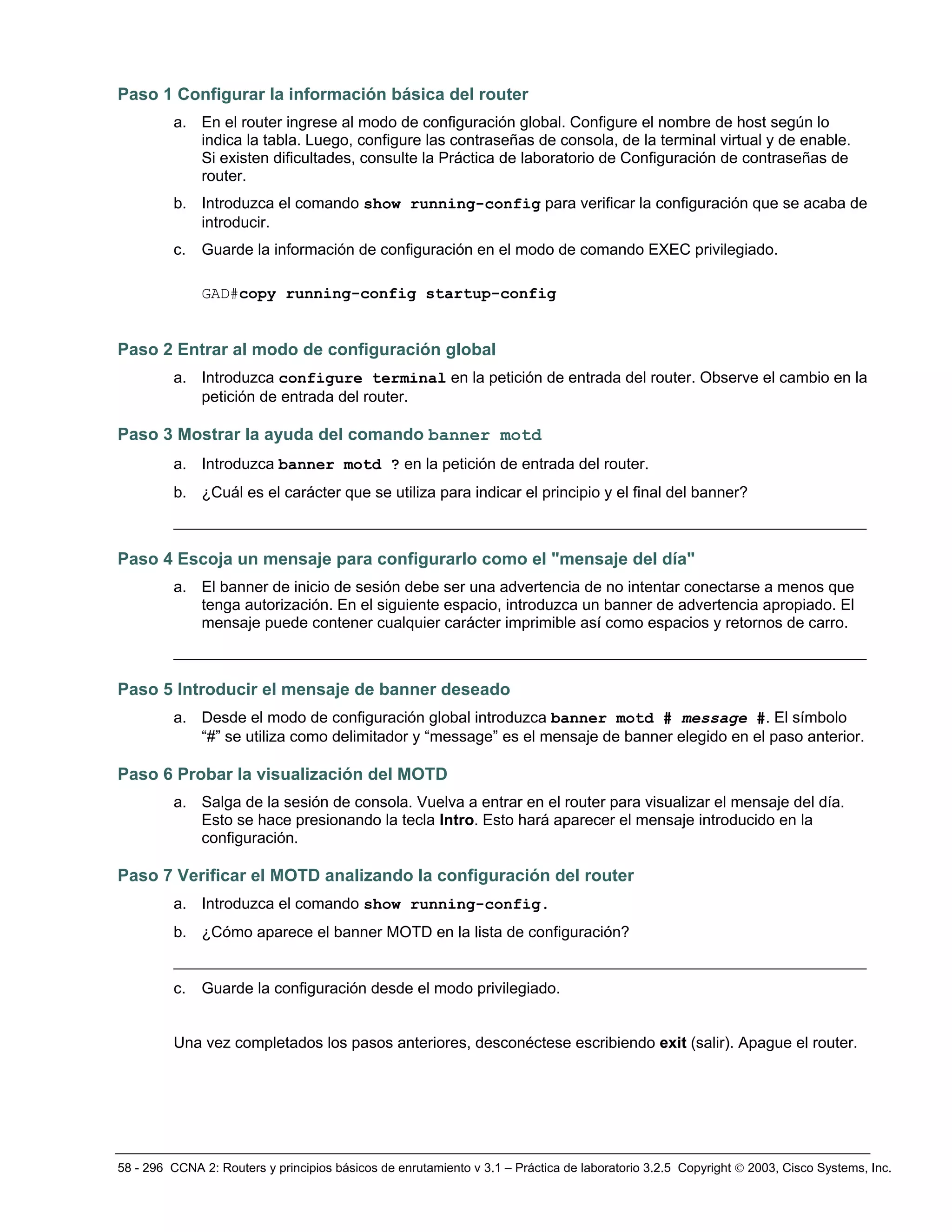58 - 296 CCNA 2: Routers y principios básicos de enrutamiento v 3.1 – Práctica de laboratorio 3.2.5 Copyright © 2003, Cisco Systems, Inc.
Paso 1 Configurar la información básica del router
a. En el router ingrese al modo de configuración global. Configure el nombre de host según lo
indica la tabla. Luego, configure las contraseñas de consola, de la terminal virtual y de enable.
Si existen dificultades, consulte la Práctica de laboratorio de Configuración de contraseñas de
router.
b. Introduzca el comando show running-config para verificar la configuración que se acaba de
introducir.
c. Guarde la información de configuración en el modo de comando EXEC privilegiado.
GAD#copy running-config startup-config
Paso 2 Entrar al modo de configuración global
a. Introduzca configure terminal en la petición de entrada del router. Observe el cambio en la
petición de entrada del router.
Paso 3 Mostrar la ayuda del comando banner motd
a. Introduzca banner motd ? en la petición de entrada del router.
b. ¿Cuál es el carácter que se utiliza para indicar el principio y el final del banner?
_________________________________________________________________________________
Paso 4 Escoja un mensaje para configurarlo como el "mensaje del día"
a. El banner de inicio de sesión debe ser una advertencia de no intentar conectarse a menos que
tenga autorización. En el siguiente espacio, introduzca un banner de advertencia apropiado. El
mensaje puede contener cualquier carácter imprimible así como espacios y retornos de carro.
_________________________________________________________________________________
Paso 5 Introducir el mensaje de banner deseado
a. Desde el modo de configuración global introduzca banner motd # message #. El símbolo
“#” se utiliza como delimitador y “message” es el mensaje de banner elegido en el paso anterior.
Paso 6 Probar la visualización del MOTD
a. Salga de la sesión de consola. Vuelva a entrar en el router para visualizar el mensaje del día.
Esto se hace presionando la tecla Intro. Esto hará aparecer el mensaje introducido en la
configuración.
Paso 7 Verificar el MOTD analizando la configuración del router
a. Introduzca el comando show running-config.
b. ¿Cómo aparece el banner MOTD en la lista de configuración?
_________________________________________________________________________________
c. Guarde la configuración desde el modo privilegiado.
Una vez completados los pasos anteriores, desconéctese escribiendo exit (salir). Apague el router.
 
