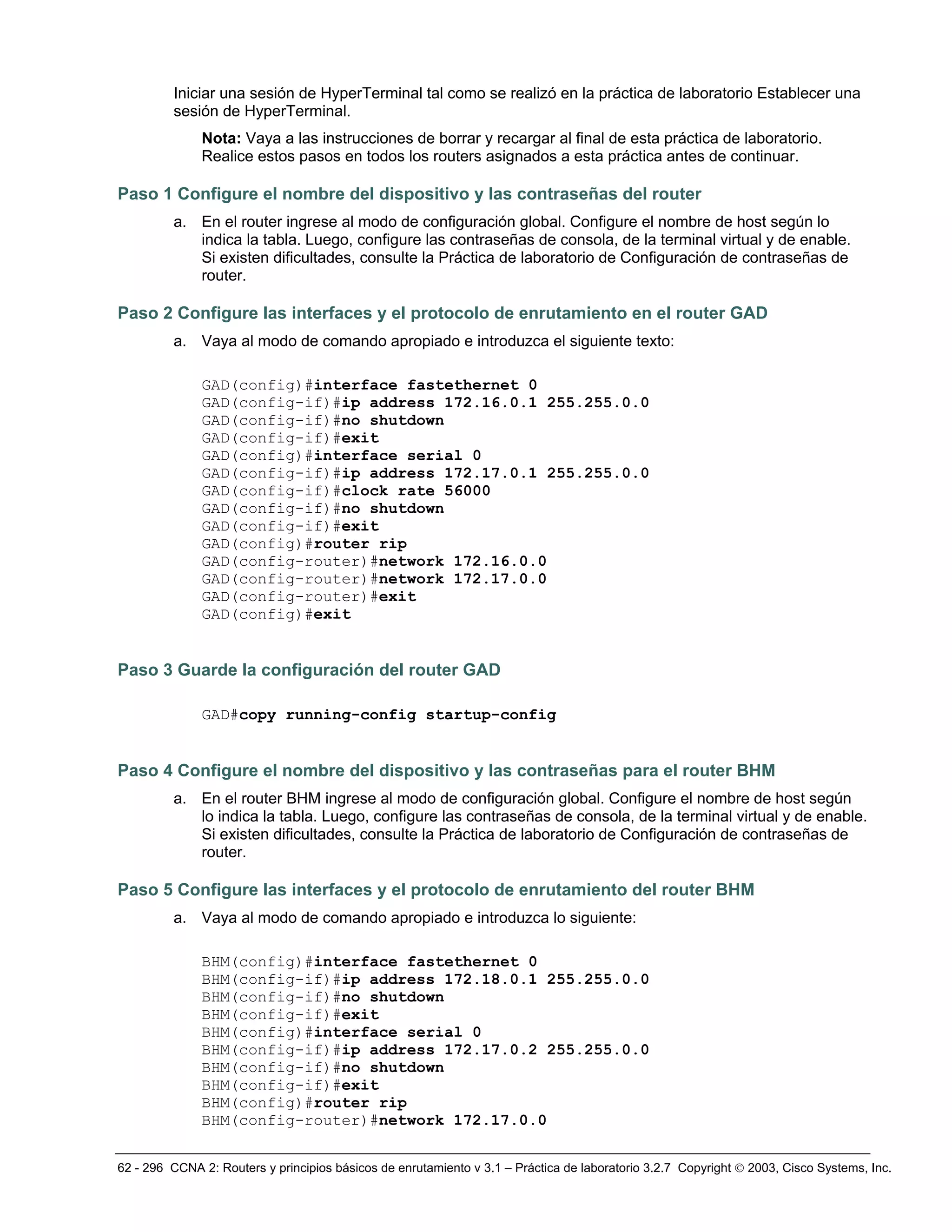 62 - 296 CCNA 2: Routers y principios básicos de enrutamiento v 3.1 – Práctica de laboratorio 3.2.7 Copyright © 2003, Cisco Systems, Inc.
Iniciar una sesión de HyperTerminal tal como se realizó en la práctica de laboratorio Establecer una
sesión de HyperTerminal.
Nota: Vaya a las instrucciones de borrar y recargar al final de esta práctica de laboratorio.
Realice estos pasos en todos los routers asignados a esta práctica antes de continuar.
Paso 1 Configure el nombre del dispositivo y las contraseñas del router
a. En el router ingrese al modo de configuración global. Configure el nombre de host según lo
indica la tabla. Luego, configure las contraseñas de consola, de la terminal virtual y de enable.
Si existen dificultades, consulte la Práctica de laboratorio de Configuración de contraseñas de
router.
Paso 2 Configure las interfaces y el protocolo de enrutamiento en el router GAD
a. Vaya al modo de comando apropiado e introduzca el siguiente texto:
GAD(config)#interface fastethernet 0
GAD(config-if)#ip address 172.16.0.1 255.255.0.0
GAD(config-if)#no shutdown
GAD(config-if)#exit
GAD(config)#interface serial 0
GAD(config-if)#ip address 172.17.0.1 255.255.0.0
GAD(config-if)#clock rate 56000
GAD(config-if)#no shutdown
GAD(config-if)#exit
GAD(config)#router rip
GAD(config-router)#network 172.16.0.0
GAD(config-router)#network 172.17.0.0
GAD(config-router)#exit
GAD(config)#exit
Paso 3 Guarde la configuración del router GAD
GAD#copy running-config startup-config
Paso 4 Configure el nombre del dispositivo y las contraseñas para el router BHM
a. En el router BHM ingrese al modo de configuración global. Configure el nombre de host según
lo indica la tabla. Luego, configure las contraseñas de consola, de la terminal virtual y de enable.
Si existen dificultades, consulte la Práctica de laboratorio de Configuración de contraseñas de
router.
Paso 5 Configure las interfaces y el protocolo de enrutamiento del router BHM
a. Vaya al modo de comando apropiado e introduzca lo siguiente:
BHM(config)#interface fastethernet 0
BHM(config-if)#ip address 172.18.0.1 255.255.0.0
BHM(config-if)#no shutdown
BHM(config-if)#exit
BHM(config)#interface serial 0
BHM(config-if)#ip address 172.17.0.2 255.255.0.0
BHM(config-if)#no shutdown
BHM(config-if)#exit
BHM(config)#router rip
BHM(config-router)#network 172.17.0.0
 