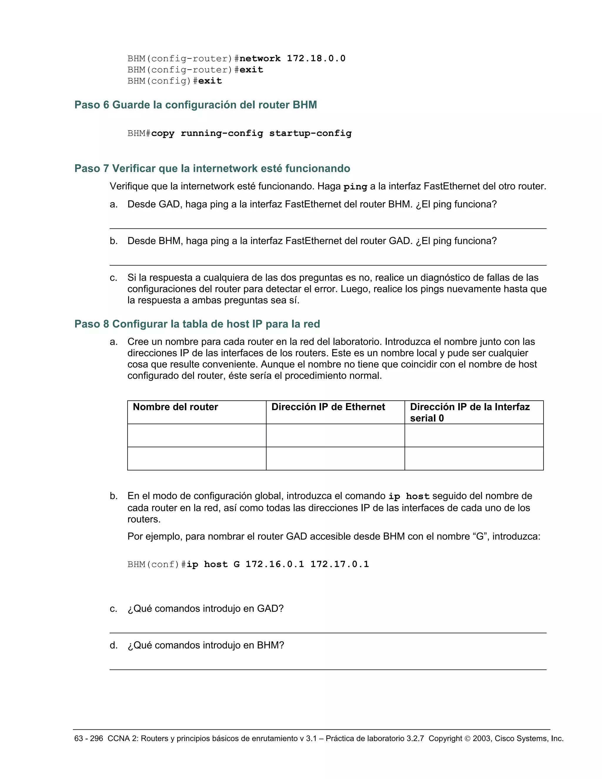 63 - 296 CCNA 2: Routers y principios básicos de enrutamiento v 3.1 – Práctica de laboratorio 3.2.7 Copyright © 2003, Cisco Systems, Inc.
BHM(config-router)#network 172.18.0.0
BHM(config-router)#exit
BHM(config)#exit
Paso 6 Guarde la configuración del router BHM
BHM#copy running-config startup-config
Paso 7 Verificar que la internetwork esté funcionando
Verifique que la internetwork esté funcionando. Haga ping a la interfaz FastEthernet del otro router.
a. Desde GAD, haga ping a la interfaz FastEthernet del router BHM. ¿El ping funciona?
__________________________________________________________________________
b. Desde BHM, haga ping a la interfaz FastEthernet del router GAD. ¿El ping funciona?
__________________________________________________________________________
c. Si la respuesta a cualquiera de las dos preguntas es no, realice un diagnóstico de fallas de las
configuraciones del router para detectar el error. Luego, realice los pings nuevamente hasta que
la respuesta a ambas preguntas sea sí.
Paso 8 Configurar la tabla de host IP para la red
a. Cree un nombre para cada router en la red del laboratorio. Introduzca el nombre junto con las
direcciones IP de las interfaces de los routers. Este es un nombre local y pude ser cualquier
cosa que resulte conveniente. Aunque el nombre no tiene que coincidir con el nombre de host
configurado del router, éste sería el procedimiento normal.
Nombre del router Dirección IP de Ethernet Dirección IP de la Interfaz
serial 0
b. En el modo de configuración global, introduzca el comando ip host seguido del nombre de
cada router en la red, así como todas las direcciones IP de las interfaces de cada uno de los
routers.
Por ejemplo, para nombrar el router GAD accesible desde BHM con el nombre “G”, introduzca:
BHM(conf)#ip host G 172.16.0.1 172.17.0.1
c. ¿Qué comandos introdujo en GAD?
__________________________________________________________________________
d. ¿Qué comandos introdujo en BHM?
__________________________________________________________________________
 