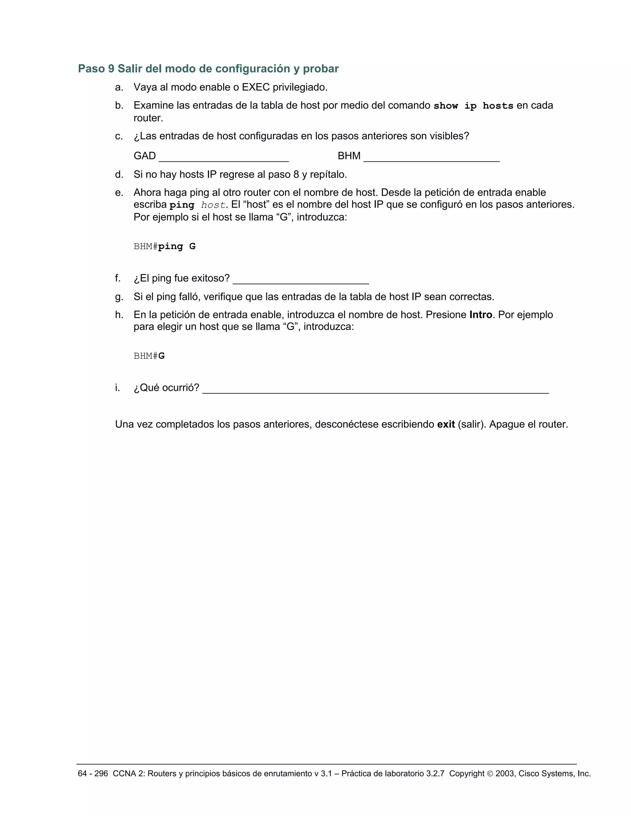 64 - 296 CCNA 2: Routers y principios básicos de enrutamiento v 3.1 – Práctica de laboratorio 3.2.7 Copyright © 2003, Cisco Systems, Inc.
Paso 9 Salir del modo de configuración y probar
a. Vaya al modo enable o EXEC privilegiado.
b. Examine las entradas de la tabla de host por medio del comando show ip hosts en cada
router.
c. ¿Las entradas de host configuradas en los pasos anteriores son visibles?
GAD _____________________ BHM ______________________
d. Si no hay hosts IP regrese al paso 8 y repítalo.
e. Ahora haga ping al otro router con el nombre de host. Desde la petición de entrada enable
escriba ping host. El “host” es el nombre del host IP que se configuró en los pasos anteriores.
Por ejemplo si el host se llama “G”, introduzca:
BHM#ping G
f. ¿El ping fue exitoso? ______________________
g. Si el ping falló, verifique que las entradas de la tabla de host IP sean correctas.
h. En la petición de entrada enable, introduzca el nombre de host. Presione Intro. Por ejemplo
para elegir un host que se llama “G”, introduzca:
BHM#G
i. ¿Qué ocurrió? ________________________________________________________
Una vez completados los pasos anteriores, desconéctese escribiendo exit (salir). Apague el router.
 