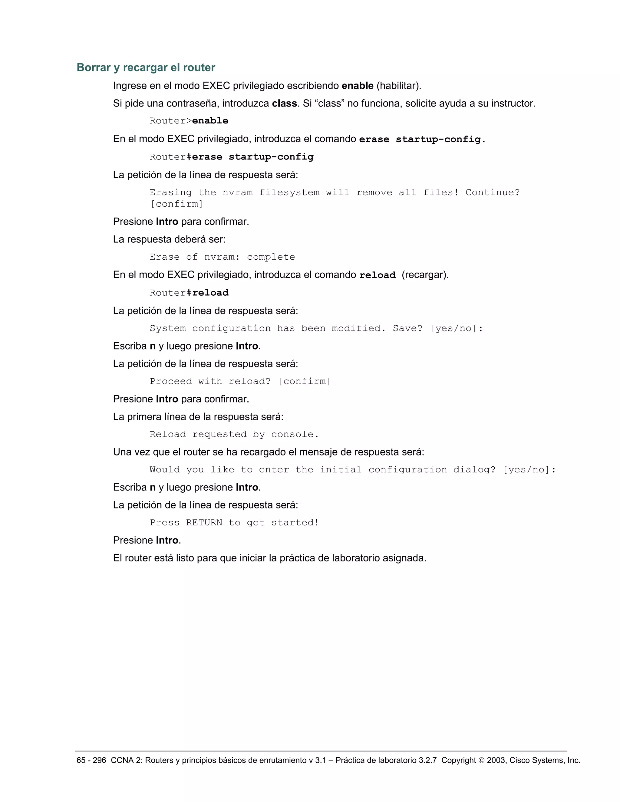 65 - 296 CCNA 2: Routers y principios básicos de enrutamiento v 3.1 – Práctica de laboratorio 3.2.7 Copyright © 2003, Cisco Systems, Inc.
Borrar y recargar el router
Ingrese en el modo EXEC privilegiado escribiendo enable (habilitar).
Si pide una contraseña, introduzca class. Si “class” no funciona, solicite ayuda a su instructor.
Router>enable
En el modo EXEC privilegiado, introduzca el comando erase startup-config.
Router#erase startup-config
La petición de la línea de respuesta será:
Erasing the nvram filesystem will remove all files! Continue?
[confirm]
Presione Intro para confirmar.
La respuesta deberá ser:
Erase of nvram: complete
En el modo EXEC privilegiado, introduzca el comando reload (recargar).
Router#reload
La petición de la línea de respuesta será:
System configuration has been modified. Save? [yes/no]:
Escriba n y luego presione Intro.
La petición de la línea de respuesta será:
Proceed with reload? [confirm]
Presione Intro para confirmar.
La primera línea de la respuesta será:
Reload requested by console.
Una vez que el router se ha recargado el mensaje de respuesta será:
Would you like to enter the initial configuration dialog? [yes/no]:
Escriba n y luego presione Intro.
La petición de la línea de respuesta será:
Press RETURN to get started!
Presione Intro.
El router está listo para que iniciar la práctica de laboratorio asignada.
 