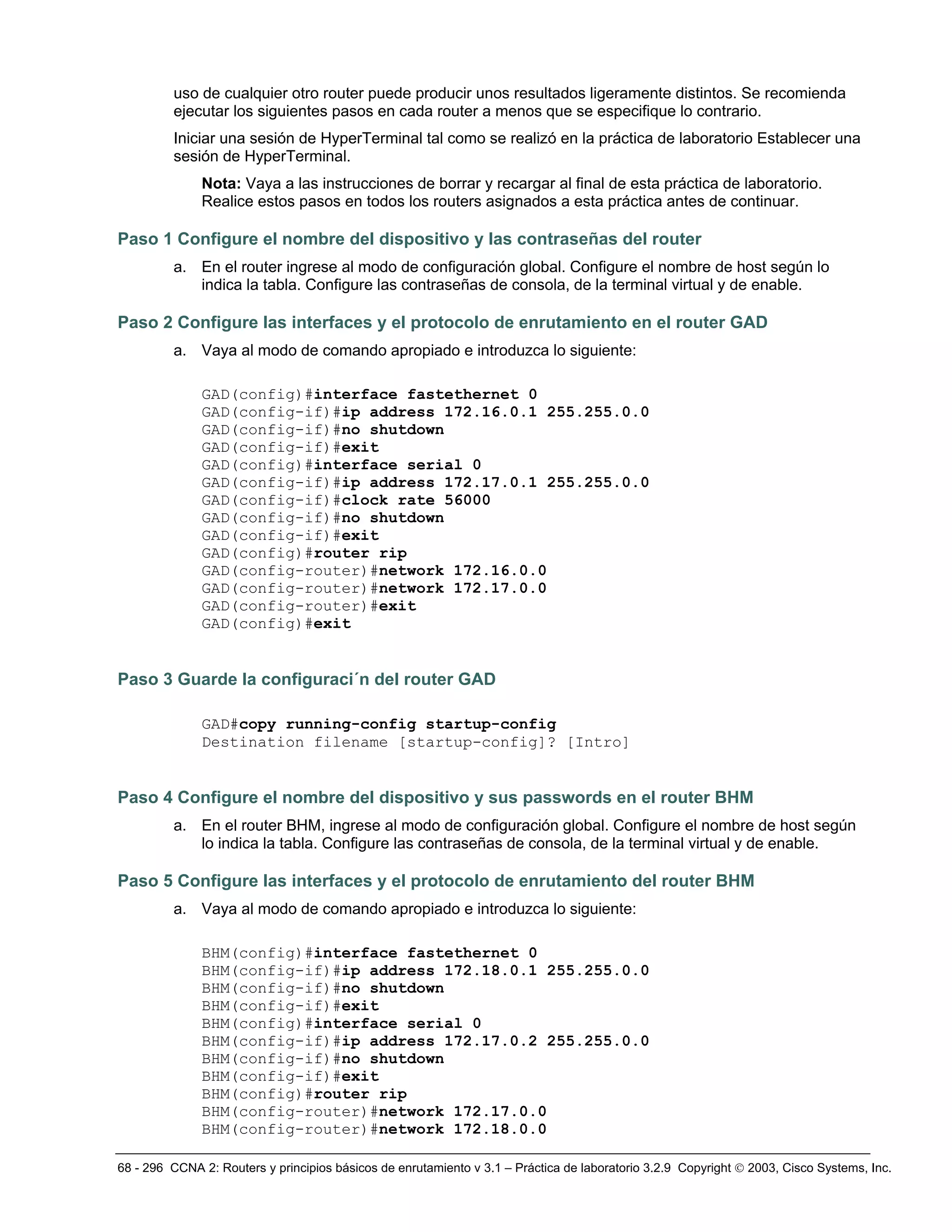 68 - 296 CCNA 2: Routers y principios básicos de enrutamiento v 3.1 – Práctica de laboratorio 3.2.9 Copyright © 2003, Cisco Systems, Inc.
uso de cualquier otro router puede producir unos resultados ligeramente distintos. Se recomienda
ejecutar los siguientes pasos en cada router a menos que se especifique lo contrario.
Iniciar una sesión de HyperTerminal tal como se realizó en la práctica de laboratorio Establecer una
sesión de HyperTerminal.
Nota: Vaya a las instrucciones de borrar y recargar al final de esta práctica de laboratorio.
Realice estos pasos en todos los routers asignados a esta práctica antes de continuar.
Paso 1 Configure el nombre del dispositivo y las contraseñas del router
a. En el router ingrese al modo de configuración global. Configure el nombre de host según lo
indica la tabla. Configure las contraseñas de consola, de la terminal virtual y de enable.
Paso 2 Configure las interfaces y el protocolo de enrutamiento en el router GAD
a. Vaya al modo de comando apropiado e introduzca lo siguiente:
GAD(config)#interface fastethernet 0
GAD(config-if)#ip address 172.16.0.1 255.255.0.0
GAD(config-if)#no shutdown
GAD(config-if)#exit
GAD(config)#interface serial 0
GAD(config-if)#ip address 172.17.0.1 255.255.0.0
GAD(config-if)#clock rate 56000
GAD(config-if)#no shutdown
GAD(config-if)#exit
GAD(config)#router rip
GAD(config-router)#network 172.16.0.0
GAD(config-router)#network 172.17.0.0
GAD(config-router)#exit
GAD(config)#exit
Paso 3 Guarde la configuraci´n del router GAD
GAD#copy running-config startup-config
Destination filename [startup-config]? [Intro]
Paso 4 Configure el nombre del dispositivo y sus passwords en el router BHM
a. En el router BHM, ingrese al modo de configuración global. Configure el nombre de host según
lo indica la tabla. Configure las contraseñas de consola, de la terminal virtual y de enable.
Paso 5 Configure las interfaces y el protocolo de enrutamiento del router BHM
a. Vaya al modo de comando apropiado e introduzca lo siguiente:
BHM(config)#interface fastethernet 0
BHM(config-if)#ip address 172.18.0.1 255.255.0.0
BHM(config-if)#no shutdown
BHM(config-if)#exit
BHM(config)#interface serial 0
BHM(config-if)#ip address 172.17.0.2 255.255.0.0
BHM(config-if)#no shutdown
BHM(config-if)#exit
BHM(config)#router rip
BHM(config-router)#network 172.17.0.0
BHM(config-router)#network 172.18.0.0
 