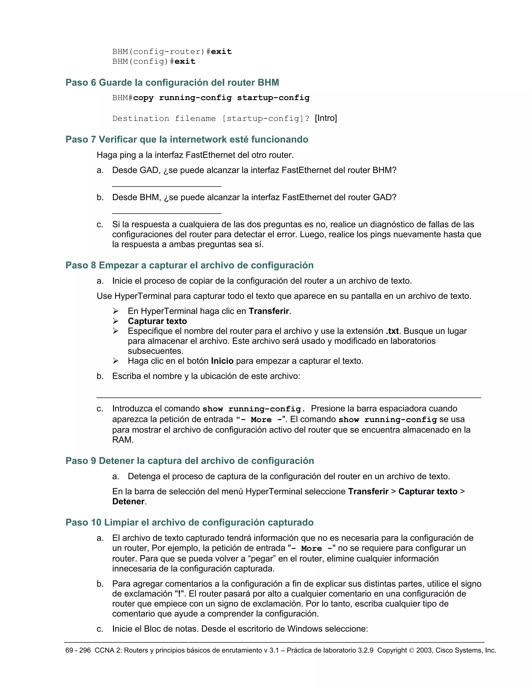 69 - 296 CCNA 2: Routers y principios básicos de enrutamiento v 3.1 – Práctica de laboratorio 3.2.9 Copyright © 2003, Cisco Systems, Inc.
BHM(config-router)#exit
BHM(config)#exit
Paso 6 Guarde la configuración del router BHM
BHM#copy running-config startup-config
Destination filename [startup-config]? [Intro]
Paso 7 Verificar que la internetwork esté funcionando
Haga ping a la interfaz FastEthernet del otro router.
a. Desde GAD, ¿se puede alcanzar la interfaz FastEthernet del router BHM?
_____________________
b. Desde BHM, ¿se puede alcanzar la interfaz FastEthernet del router GAD?
_____________________
c. Si la respuesta a cualquiera de las dos preguntas es no, realice un diagnóstico de fallas de las
configuraciones del router para detectar el error. Luego, realice los pings nuevamente hasta que
la respuesta a ambas preguntas sea sí.
Paso 8 Empezar a capturar el archivo de configuración
a. Inicie el proceso de copiar de la configuración del router a un archivo de texto.
Use HyperTerminal para capturar todo el texto que aparece en su pantalla en un archivo de texto.
¾ En HyperTerminal haga clic en Transferir.
¾ Capturar texto
¾ Especifique el nombre del router para el archivo y use la extensión .txt. Busque un lugar
para almacenar el archivo. Este archivo será usado y modificado en laboratorios
subsecuentes.
¾ Haga clic en el botón Inicio para empezar a capturar el texto.
b. Escriba el nombre y la ubicación de este archivo:
__________________________________________________________________________
c. Introduzca el comando show running-config. Presione la barra espaciadora cuando
aparezca la petición de entrada "- More -". El comando show running-config se usa
para mostrar el archivo de configuración activo del router que se encuentra almacenado en la
RAM.
Paso 9 Detener la captura del archivo de configuración
a. Detenga el proceso de captura de la configuración del router en un archivo de texto.
En la barra de selección del menú HyperTerminal seleccione Transferir > Capturar texto >
Detener.
Paso 10 Limpiar el archivo de configuración capturado
a. El archivo de texto capturado tendrá información que no es necesaria para la configuración de
un router, Por ejemplo, la petición de entrada "- More -" no se requiere para configurar un
router. Para que se pueda volver a “pegar” en el router, elimine cualquier información
innecesaria de la configuración capturada.
b. Para agregar comentarios a la configuración a fin de explicar sus distintas partes, utilice el signo
de exclamación "!". El router pasará por alto a cualquier comentario en una configuración de
router que empiece con un signo de exclamación. Por lo tanto, escriba cualquier tipo de
comentario que ayude a comprender la configuración.
c. Inicie el Bloc de notas. Desde el escritorio de Windows seleccione:
 