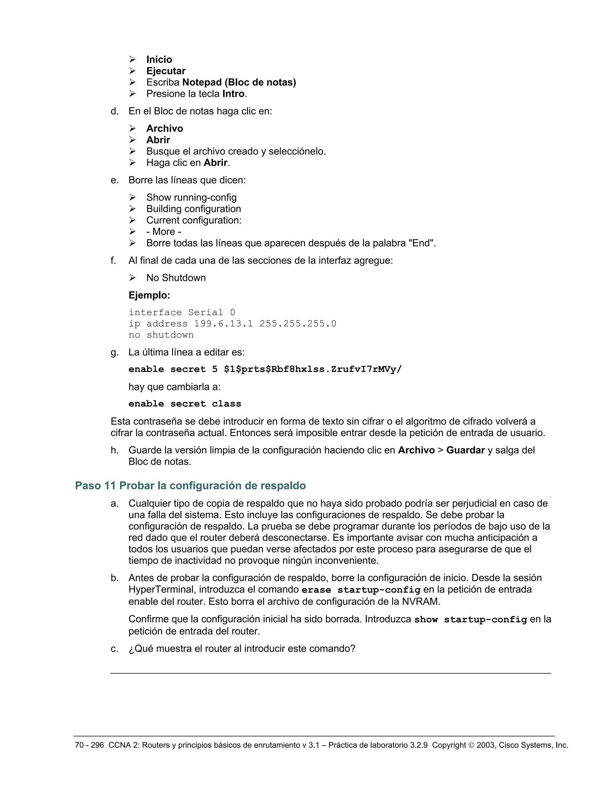 70 - 296 CCNA 2: Routers y principios básicos de enrutamiento v 3.1 – Práctica de laboratorio 3.2.9 Copyright © 2003, Cisco Systems, Inc.
¾ Inicio
¾ Ejecutar
¾ Escriba Notepad (Bloc de notas)
¾ Presione la tecla Intro.
d. En el Bloc de notas haga clic en:
¾ Archivo
¾ Abrir
¾ Busque el archivo creado y selecciónelo.
¾ Haga clic en Abrir.
e. Borre las líneas que dicen:
¾ Show running-config
¾ Building configuration
¾ Current configuration:
¾ - More -
¾ Borre todas las líneas que aparecen después de la palabra "End".
f. Al final de cada una de las secciones de la interfaz agregue:
¾ No Shutdown
Ejemplo:
interface Serial 0
ip address 199.6.13.1 255.255.255.0
no shutdown
g. La última línea a editar es:
enable secret 5 $1$prts$Rbf8hxlss.ZrufvI7rMVy/
hay que cambiarla a:
enable secret class
Esta contraseña se debe introducir en forma de texto sin cifrar o el algoritmo de cifrado volverá a
cifrar la contraseña actual. Entonces será imposible entrar desde la petición de entrada de usuario.
h. Guarde la versión limpia de la configuración haciendo clic en Archivo > Guardar y salga del
Bloc de notas.
Paso 11 Probar la configuración de respaldo
a. Cualquier tipo de copia de respaldo que no haya sido probado podría ser perjudicial en caso de
una falla del sistema. Esto incluye las configuraciones de respaldo. Se debe probar la
configuración de respaldo. La prueba se debe programar durante los períodos de bajo uso de la
red dado que el router deberá desconectarse. Es importante avisar con mucha anticipación a
todos los usuarios que puedan verse afectados por este proceso para asegurarse de que el
tiempo de inactividad no provoque ningún inconveniente.
b. Antes de probar la configuración de respaldo, borre la configuración de inicio. Desde la sesión
HyperTerminal, introduzca el comando erase startup-config en la petición de entrada
enable del router. Esto borra el archivo de configuración de la NVRAM.
Confirme que la configuración inicial ha sido borrada. Introduzca show startup-config en la
petición de entrada del router.
c. ¿Qué muestra el router al introducir este comando?
__________________________________________________________________________
 