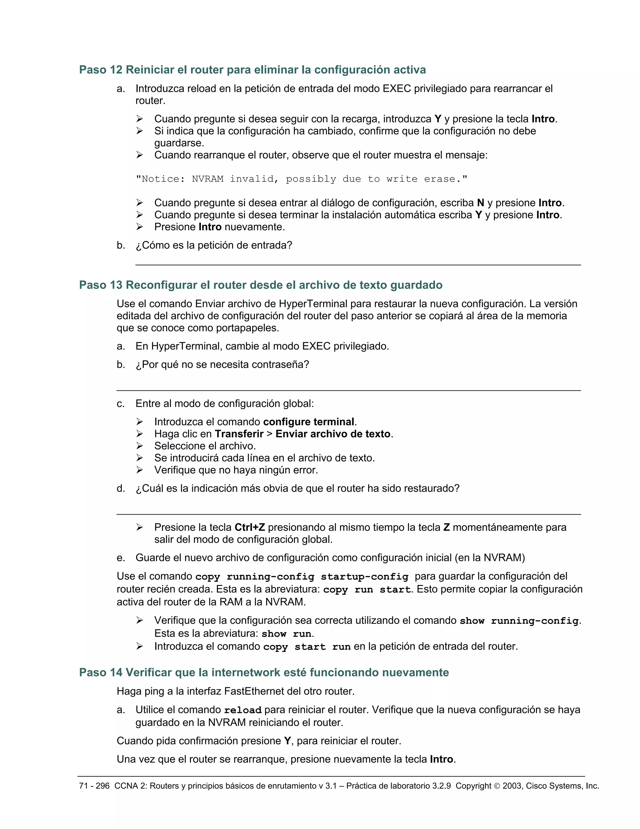 71 - 296 CCNA 2: Routers y principios básicos de enrutamiento v 3.1 – Práctica de laboratorio 3.2.9 Copyright © 2003, Cisco Systems, Inc.
Paso 12 Reiniciar el router para eliminar la configuración activa
a. Introduzca reload en la petición de entrada del modo EXEC privilegiado para rearrancar el
router.
¾ Cuando pregunte si desea seguir con la recarga, introduzca Y y presione la tecla Intro.
¾ Si indica que la configuración ha cambiado, confirme que la configuración no debe
guardarse.
¾ Cuando rearranque el router, observe que el router muestra el mensaje:
"Notice: NVRAM invalid, possibly due to write erase."
¾ Cuando pregunte si desea entrar al diálogo de configuración, escriba N y presione Intro.
¾ Cuando pregunte si desea terminar la instalación automática escriba Y y presione Intro.
¾ Presione Intro nuevamente.
b. ¿Cómo es la petición de entrada?
_______________________________________________________________________
Paso 13 Reconfigurar el router desde el archivo de texto guardado
Use el comando Enviar archivo de HyperTerminal para restaurar la nueva configuración. La versión
editada del archivo de configuración del router del paso anterior se copiará al área de la memoria
que se conoce como portapapeles.
a. En HyperTerminal, cambie al modo EXEC privilegiado.
b. ¿Por qué no se necesita contraseña?
__________________________________________________________________________
c. Entre al modo de configuración global:
¾ Introduzca el comando configure terminal.
¾ Haga clic en Transferir > Enviar archivo de texto.
¾ Seleccione el archivo.
¾ Se introducirá cada línea en el archivo de texto.
¾ Verifique que no haya ningún error.
d. ¿Cuál es la indicación más obvia de que el router ha sido restaurado?
__________________________________________________________________________
¾ Presione la tecla Ctrl+Z presionando al mismo tiempo la tecla Z momentáneamente para
salir del modo de configuración global.
e. Guarde el nuevo archivo de configuración como configuración inicial (en la NVRAM)
Use el comando copy running-config startup-config para guardar la configuración del
router recién creada. Esta es la abreviatura: copy run start. Esto permite copiar la configuración
activa del router de la RAM a la NVRAM.
¾ Verifique que la configuración sea correcta utilizando el comando show running-config.
Esta es la abreviatura: show run.
¾ Introduzca el comando copy start run en la petición de entrada del router.
Paso 14 Verificar que la internetwork esté funcionando nuevamente
Haga ping a la interfaz FastEthernet del otro router.
a. Utilice el comando reload para reiniciar el router. Verifique que la nueva configuración se haya
guardado en la NVRAM reiniciando el router.
Cuando pida confirmación presione Y, para reiniciar el router.
Una vez que el router se rearranque, presione nuevamente la tecla Intro.
 