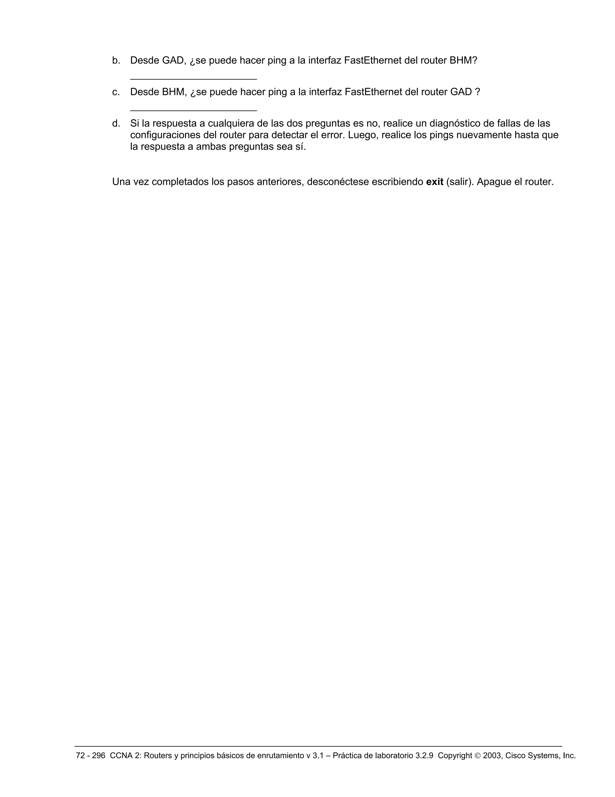 72 - 296 CCNA 2: Routers y principios básicos de enrutamiento v 3.1 – Práctica de laboratorio 3.2.9 Copyright © 2003, Cisco Systems, Inc.
b. Desde GAD, ¿se puede hacer ping a la interfaz FastEthernet del router BHM?
_____________________
c. Desde BHM, ¿se puede hacer ping a la interfaz FastEthernet del router GAD ?
_____________________
d. Si la respuesta a cualquiera de las dos preguntas es no, realice un diagnóstico de fallas de las
configuraciones del router para detectar el error. Luego, realice los pings nuevamente hasta que
la respuesta a ambas preguntas sea sí.
Una vez completados los pasos anteriores, desconéctese escribiendo exit (salir). Apague el router.
 