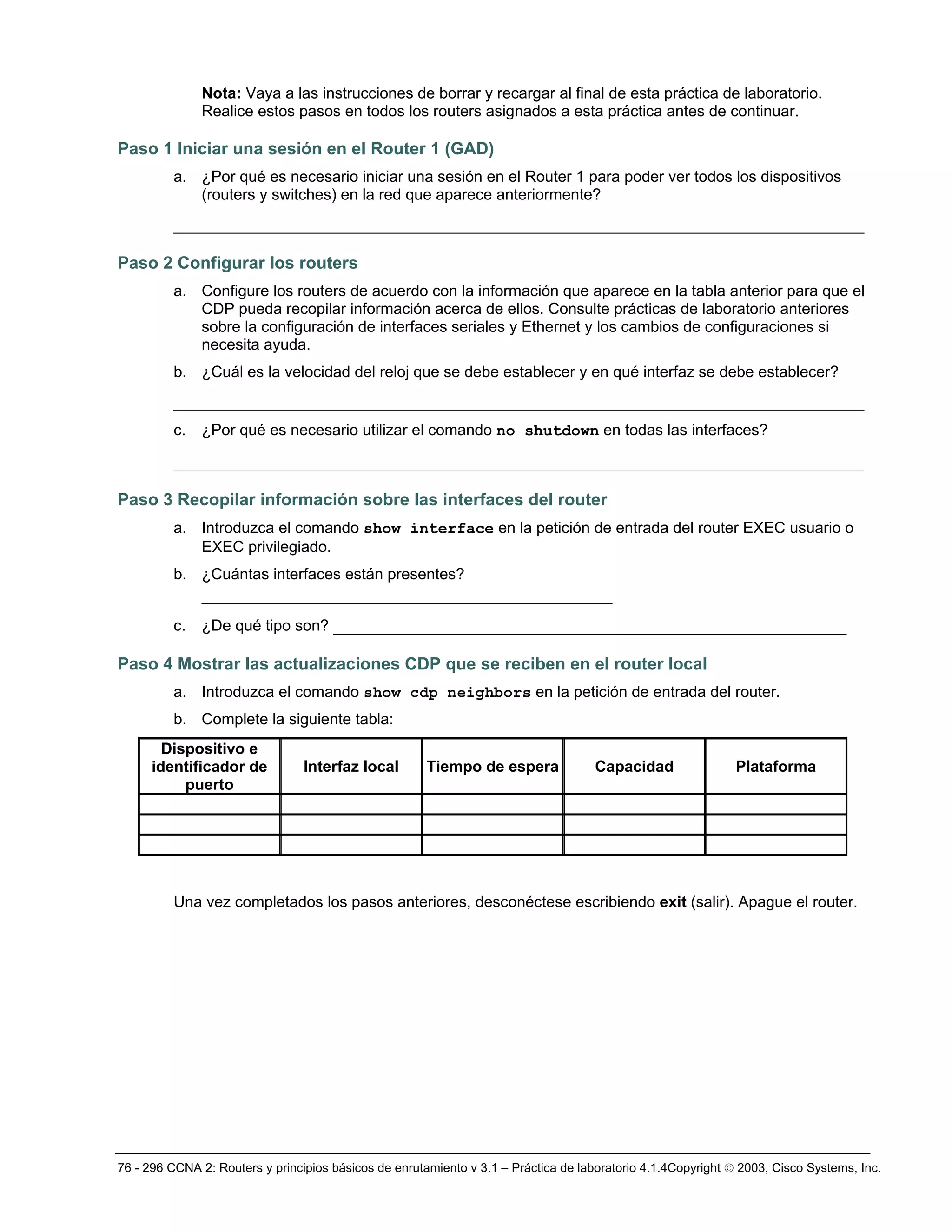 76 - 296 CCNA 2: Routers y principios básicos de enrutamiento v 3.1 – Práctica de laboratorio 4.1.4Copyright © 2003, Cisco Systems, Inc.
Nota: Vaya a las instrucciones de borrar y recargar al final de esta práctica de laboratorio.
Realice estos pasos en todos los routers asignados a esta práctica antes de continuar.
Paso 1 Iniciar una sesión en el Router 1 (GAD)
a. ¿Por qué es necesario iniciar una sesión en el Router 1 para poder ver todos los dispositivos
(routers y switches) en la red que aparece anteriormente?
__________________________________________________________________________
Paso 2 Configurar los routers
a. Configure los routers de acuerdo con la información que aparece en la tabla anterior para que el
CDP pueda recopilar información acerca de ellos. Consulte prácticas de laboratorio anteriores
sobre la configuración de interfaces seriales y Ethernet y los cambios de configuraciones si
necesita ayuda.
b. ¿Cuál es la velocidad del reloj que se debe establecer y en qué interfaz se debe establecer?
__________________________________________________________________________
c. ¿Por qué es necesario utilizar el comando no shutdown en todas las interfaces?
__________________________________________________________________________
Paso 3 Recopilar información sobre las interfaces del router
a. Introduzca el comando show interface en la petición de entrada del router EXEC usuario o
EXEC privilegiado.
b. ¿Cuántas interfaces están presentes?
____________________________________________
c. ¿De qué tipo son? _______________________________________________________
Paso 4 Mostrar las actualizaciones CDP que se reciben en el router local
a. Introduzca el comando show cdp neighbors en la petición de entrada del router.
b. Complete la siguiente tabla:
Dispositivo e
identificador de
puerto
Interfaz local Tiempo de espera Capacidad Plataforma
Una vez completados los pasos anteriores, desconéctese escribiendo exit (salir). Apague el router.
 